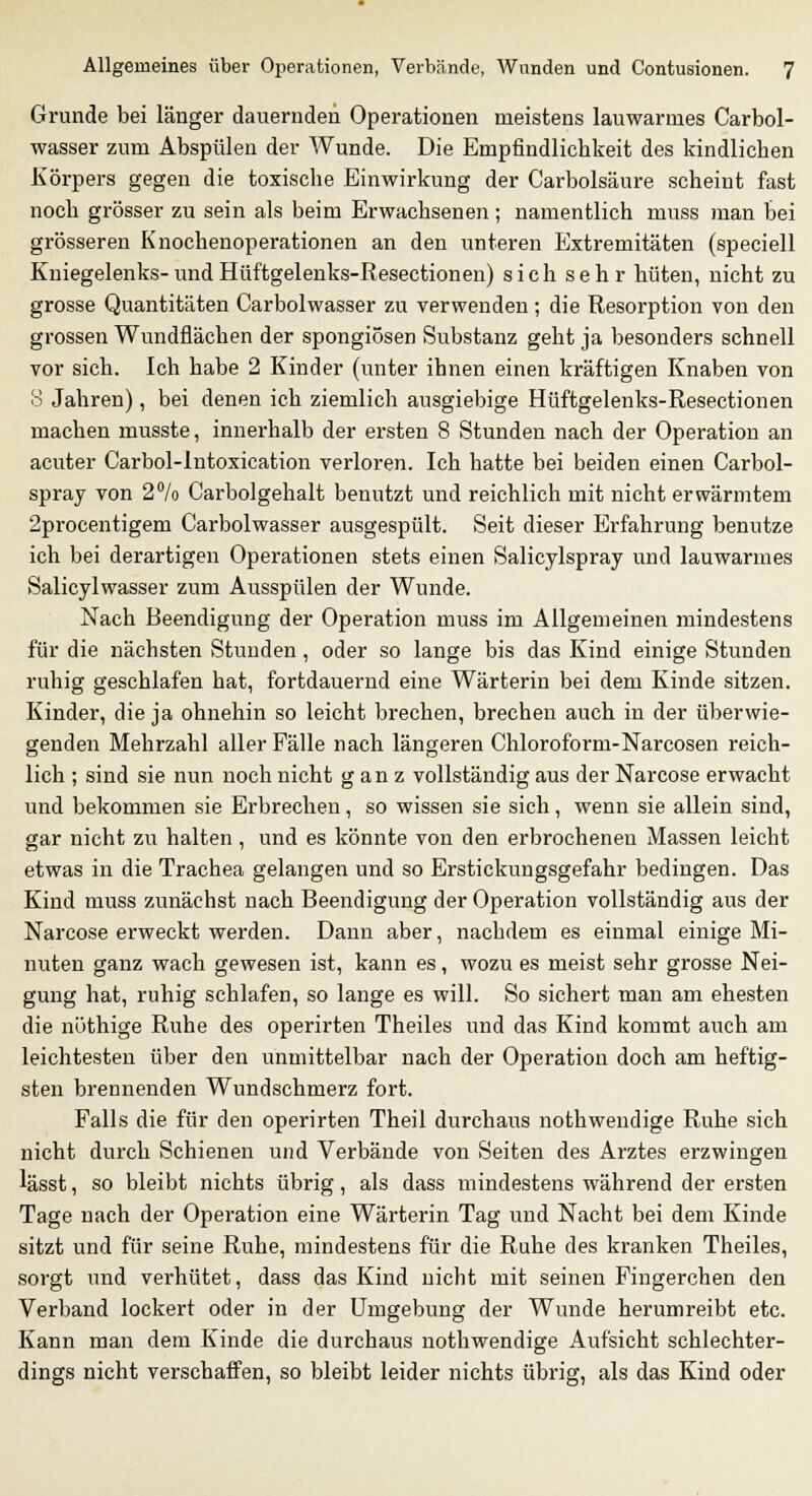 Grunde bei länger dauernden Operationen meistens lauwarmes Carbol- wasser zum Abspülen der Wunde. Die Empfindlichkeit des kindlichen Körpers gegen die toxische Einwirkung der Carbolsäure scheint fast noch grösser zu sein als beim Erwachsenen; namentlich muss man bei grösseren Knochenoperationen an den unteren Extremitäten (speciell Kniegelenks-undHüftgelenks-Resectionen) sich sehr hüten, nicht zu grosse Quantitäten Carbolwasser zu verwenden; die Resorption von den grossen Wundflächen der spongiösen Substanz geht ja besonders schnell vor sich. Ich habe 2 Kinder (unter ihnen einen kräftigen Knaben von 8 Jahren), bei denen ich ziemlich ausgiebige Hüftgelenks-Resectionen machen musste, innerhalb der ersten 8 Stunden nach der Operation an acuter Carbol-lntoxication verloren. Ich hatte bei beiden einen Carbol- spray von 2°/o Carbolgehalt benutzt und reichlich mit nicht erwärmtem 2procentigem Carbolwasser ausgespült. Seit dieser Erfahrung benutze ich bei derartigen Operationen stets einen Salicylspray und lauwarmes Salicylwasser zum Ausspülen der Wunde. Nach Beendigung der Operation muss im Allgemeinen mindestens für die nächsten Stunden , oder so lange bis das Kind einige Stunden ruhig geschlafen hat, fortdauernd eine Wärterin bei dem Kinde sitzen. Kinder, die ja ohnehin so leicht brechen, brechen auch in der überwie- genden Mehrzahl aller Fälle nach längeren Chloroform-Narcosen reich- lich ; sind sie nun noch nicht ganz vollständig aus der Narcose erwacht und bekommen sie Erbrechen, so wissen sie sich, wenn sie allein sind, gar nicht zu halten , und es könnte von den erbrocheneu Massen leicht etwas in die Trachea gelangen und so Erstickungsgefahr bedingen. Das Kind muss zunächst nach Beendigung der Operation vollständig aus der Narcose erweckt werden. Dann aber, nachdem es einmal einige Mi- nuten ganz wach gewesen ist, kann es, wozu es meist sehr grosse Nei- gung hat, ruhig schlafen, so lange es will. So sichert man am ehesten die nüthige Ruhe des operirten Theiles und das Kind kommt auch am leichtesten über den unmittelbar nach der Operation doch am heftig- sten brennenden Wundschmerz fort. Falls die für den operirten Theil durchaus nothwendige Ruhe sich nicht durch Schienen und Verbände von Seiten des Arztes erzwingen lässt, so bleibt nichts übrig, als dass mindestens während der ersten Tage nach der Operation eine Wärterin Tag und Nacht bei dem Kinde sitzt und für seine Ruhe, mindestens für die Ruhe des kranken Theiles, sorgt und verhütet, dass das Kind nicht mit seinen Fingerchen den Verband lockert oder in der Umgebung der Wunde herumreibt etc. Kann man dem Kinde die durchaus nothwendige Aufsicht schlechter- dings nicht verschaffen, so bleibt leider nichts übrig, als das Kind oder