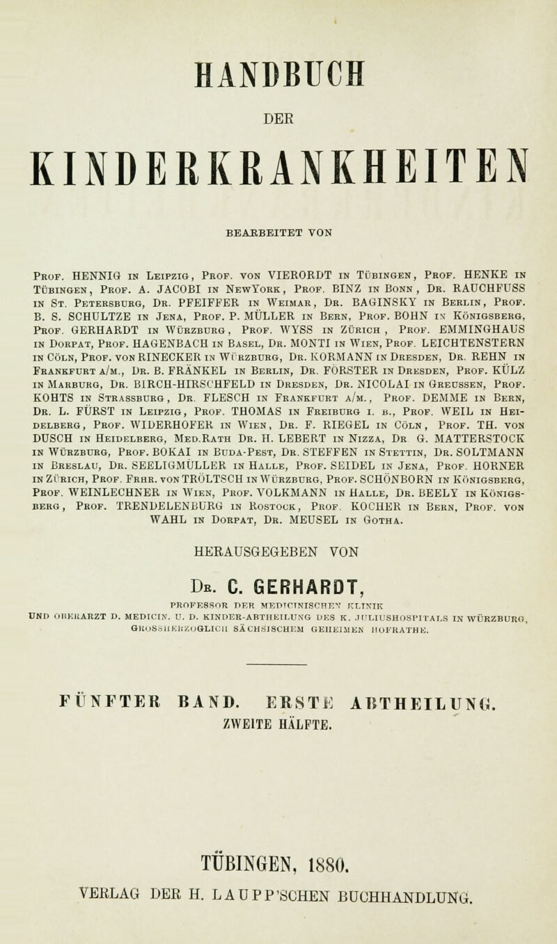DER KINDERKRANKHEITEN BBABBEITET VON Prof. HENNIG in Leipzig, Prof. von VIERORDT in Tübingen, Prof. HENKE in Tübingen, Prof. A. JACOBI in NewYork, Prof. BINZ in Bonn , Dr. RAUCHFUSS in St. Petersburg, Dr. PFEIFFER in Weimar, Dr. BABINSKY in Berlin, Prof. B. S. SCHULTZE in Jena, Prof. P. MÜLLER in Bern, Prof. BOHN ix Königsberg, Prof. GERHARDT in Würzburg, Prof. WYSS in Zürich, Prof. EMMINGHAUS in Dorpat, Prof. HAGENBACH in Basel, Dr. MONTI in Wien, Prof. LEICHTENSTERN in Cöln, Prof. vonRINECKER in Wirzburg, Dr. KORMANN in Dresden, Dr. REHN in Frankfurt a/m., Dr. B. FRÄNKEL in Berlin, Dr. FÖRSTER in Dresden, Prof. KÜLZ in Marburg, Dr. BIRCH-HIRSCHFELD in Dresden, Dr. NICOLAI in Greussen, Prof. KOHTS in Strassburg, Dr. FLESCH in Frankfurt a/m., Prof. DEMME in Bern, Dr. L. FÜRST in Leipzig, Prof. THOMAS in Freiburg i. b., Prof. WEIL in Hei- delberg, Prof. WIDERHOFER in Wien, Dr. F. RIEGEL in Cöln, Prof. TH. von DUSCH in Heidelberg, Med.Rath Dr. H. LEBERT in Nizza, Dr G. MATTERSTOCK in Würzburg, Prof. BOKAI in Buda-Pest, Dr. STEFFEN in Stettin, Dr. SOLTMANN in Breslau, Dr. SEELIGMÜLLER in Halle, Prof. SEIDEL in Jena, Prof. HORNER in Zürich, Prof. Frhr. vonTRÖLTSCH in Würzburg, Prof. SCHÖNBORN in Königsberg, Prof. WEINLECHNER in Wien, Prof. VOLKMANN in Halle, Dr. BEELY in Königs- berg, Prof. TRENDELENBURG in Rostock, Prof. KOCHER in Bern, Prof. von WAHL in Dorpat, Dr. MEUSEL in Gotha. HERAUSGEGEBEN VON De. C. GERHARDT, PROFESSOR DER MEPTCTNISCHEX KLINIK UND OBERARZT D. MEDICIX. U. D. KINDER-ABTHEILUMG DES K. JOLIUSHOSPITALS IN WÜRZBURd, GKOSS1IEKZOGLICII SÄCHSISCHEM GEHEIMEN HOFRATHE. FÜNFTER BAND. ERSTE AltTHEIIUNG ZWEITE HÄLFTE. TÜBINGEN, 1880.