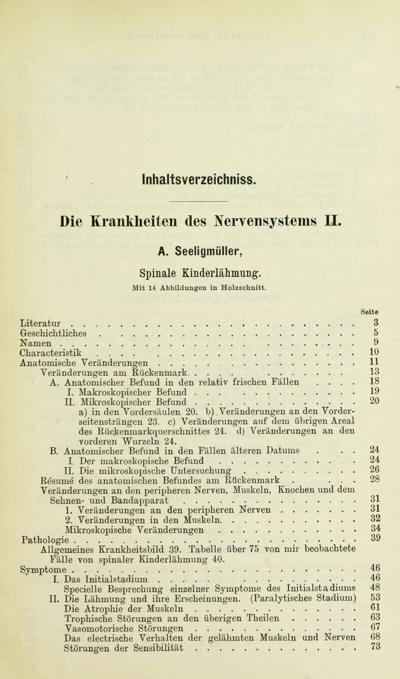 Inhaltsverzeichniss. Die Krankheiten des Nervensystems II. A. Seeligmüller, Spinale Kinderlähmung. Mit 14 Abbildungen in Holzschnitt. Seite Literatur 3 Geschichtliches 5 Namen 9 Characteristik .... 10 Anatomische Veränderungen 11 Veränderungen am Rückenmark 13 A. Anatomischer Befund in den relativ frischen Fällen .... 18 I. Makroskopischer Befund ... . . 19 II. Mikroskopischer Befund 20 a) in den Vordersäulen 20. b). Veränderungen an den Vorder- seitensträngen 23. c) Veränderungen auf dem übrigen Areal des Rückenmarkquerschnittes 24. d) Veränderungen an den vorderen Wurzeln 24. B. Anatomischer Befund in den Fällen älteren Datums . . . 24 I. Der makroskopische Befund . 24 IL Die mikroskopische Untersuchung 26 Rösumö des anatomischen Befundes am Rückenmark . ... 28 Veränderungen an den peripheren Nerven, Muskeln, Knochen und dem Sehnen- und Bandapparat 31 1. Veränderungen an den peripheren Nerven 31 2. Veränderungen in den Muskeln 32 Mikroskopische Veränderungen 34 Pathologie 39 Allgemeines Krankheitsbild 39. Tabelle über 75 von mir beobachtete Fälle von spinaler Kinderlähmung 40. Symptome 46 I. Das Initialstadium • • 46 Specielle Besprechung einzelner Symptome des Initialstadiums 48 IL Die Lähmung und ihre Erscheinungen. (Paralytisches Stadium) 53 Die Atrophie der Muskeln 61 Trophische Störungen an den überigen Theilen 63 Vasomotorische Störungen 67 Das electrische Verhalten der gelähmten Muskeln und Nerven 68 Störungen der Sensibilität 73