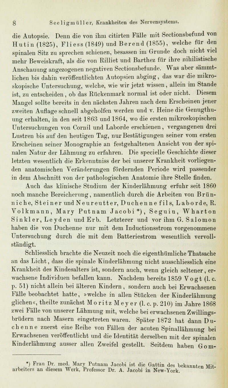 die Autopsie. Denn die von ihm citirten Fälle mit Sectionsbefund von Hutin (1825), Fli ess (1849) und Berend (1855), welche für den spinalen Sitz zu sprechen schienen, besassen im Grunde doch nicht viel mehr Beweiskraft, als die von Rilliet und Barthez für ihre nihilistische Anschauung angezogenen negativen Sectionsbefunde. Was aber sämmt- lichen bis dahin veröffentlichten Autopsien abging, das war die mikro- skopische Untersuchung, welche, wie wir jetzt wissen, allein im Stande ist, zu entscheiden, ob das Rückenmark normal ist oder nicht. Diesem Mangel sollte bereits in den nächsten Jahren nach dem Erscheinen jener zweiten Auflage schnell abgeholfen werden und v. Heine die Genugthu- ung erhalten, in den seit 1863 und 1864, wo die ersten mikroskopischen Untersuchungen von Cornil und Laborde erschienen, vergangenen drei Lustren bis auf den heutigen Tag, nur Bestätigungen seiner vom ersten Erscheinen seiner Monographie an festgehaltenen Ansicht von der spi- nalen Natur der Lähmung zu erfahren. Die specielle Geschichte dieser letzten wesentlich die Erkenntniss der bei unserer Krankheit vorliegen- den anatomischen Veränderungen fördernden Periode wird passender in dem Abschnitt von der pathologischen Anatomie ihre Stelle finden. Auch das klinische Studium der Kinderlähmung erfuhr seit 1860 noch manche Bereicherung, namentlich durch die Arbeiten von Brün- niche, Steiner und Neureutter, Duchenne fils, Laborde, R. Volkmann, Mary Putnam Jacobi*), Seguin, Wharton Sinkler, Leyden und Erb. Letzterer und vor ihm G. Salomon haben die von Duchenne nur mit dem Inductionsstrom vorgenommene Untersuchung durch die mit dem Batteriestrom wesentlich vervoll- ständigt. Schliesslich brachte die Neuzeit noch die eigenthümliche Thatsache an das Licht, dass die spinale Kinderlähmung nicht ausschliesslich eine Krankheit des Kindesalters ist, sondern auch, wenn gleich seltener, er- wachsene Individuen befallen kann. Nachdem bereits 1859 Vogt (I.e. p. 51) nicht allein bei älteren Kindern, sondern auch bei Erwachsenen Fälle beobachtet hatte, »welche in allen Stücken der Kinderlähmung glichen«, theilte zunächst M o r i t z M e y e r (1. c. p. 210) im Jahre 1868 zwei Fälle von unserer Lähmung mit, welche bei erwachsenen Zwillings- brüdern nach Masern eingetreten waren. Später 1872 hat dann Du- chenne zuerst eine Reihe von Fällen der acuten Spinallähmung bei Erwachsenen veröffentlicht und die Identität derselben mit der spinalen Kinderlähmung ausser allen Zweifel gestellt. Seitdem haben Gom- *) Frau Dr. med. Mary Putnam Jacobi ist die Gattin des bekannten Mit arbeiters an diesem Werk, Professor Dr. A. Jacobi in New-York.
