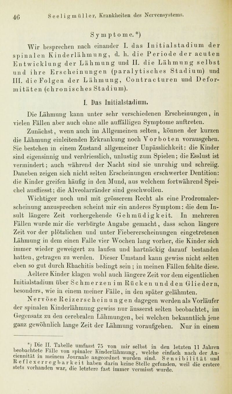 Symptome.*) Wir besprechen nach einander I. das Initialstadium der spinalen Kinderlähmung, d. h. die Periode der acuten Entwicklung der Lähmung und II. die Lähmung selbst und ihre Erscheinungen (paralytisches Stadium) und III. die Folgen der Lähmung, Co nt ra c turen und Defor- mitäten (chronisches Stadium). I. Das Initialstadium. Die Lähmung kann unter sehr verschiedenen Erscheinungen, in vielen Fällen aber auch ohne alle auffälligen Symptome auftreten. Zunächst, wenn auch im Allgemeinen selten, können der kurzen die Lähmung einleitenden Erkrankung noch Vorboten vorausgehen. Sie bestehen in einem Zustand allgemeiner Unpässlichkeit: die Kinder sind eigensinnig und verdriesslich, unlustig zum Spielen; die Esslust ist vermindert; auch während der Nacht sind sie unruhig und schreiig. Daneben zeigen sich nicht selten Erscheinungen erschwerter Dentition: die Kinder greifen häufig in den Mund, aus welchem fortwährend Spei- chel ausfliesst; die Alveolarränder sind geschwollen. Wichtiger noch und mit grösserem Recht als eine Prodromaler- scheinung anzusprechen scheint mir ein anderes Symptom: die dem In- sult längere Zeit vorhergehende Gehmüdigkeit. In mehreren Fällen wurde mir die verbürgte Angabe gemacht, dass schon längere Zeit vor der plötzlichen und unter Fiebererscheinungen eingetretenen Lähmung in dem einen Falle vier Wochen lang vorher, die Kinder sich immer wieder geweigert zu laufen und hartnäckig darauf bestanden hatten, getragen zu werden. Dieser Umstand kann gewiss nicht selten eben so gut durch Rhachitis bedingt sein ; in meinen Fällen fehlte diese. Aeltere Kinder klagen wohl auch längere Zeit vor dem eigentlichen Iuitialstadium über Schmerzen imßiickenundden Gliedern, besonders, wie in einem meiner Fälle, in den später gelähmten. NervöseReizerscheinungen dagegen werden als Vorläufer der spinalen Kinderlähmung gewiss nur äusserst selten beobachtet, im Gegensatz zu den cerebralen Lähmungen, bei welchen bekanntlich jene ganz gewöhnlich lange Zeit der Lähmung voraufgehen. Nur in einem i i lPle }}\ ,Tabelle umfasst 75 von mir selbst in den letzten 11 Jahren beobachtete *aüe von spinaler Kinderlahmung, welche einfach nach der An- cienmtat in meinem Journale angeordnet worden sind. Sensibilität und Ketlexerregbarkeit haben darin keine Stelle gefunden, weil die erstere stets vorhanden war, die letztere fast immer vermisst wurde.