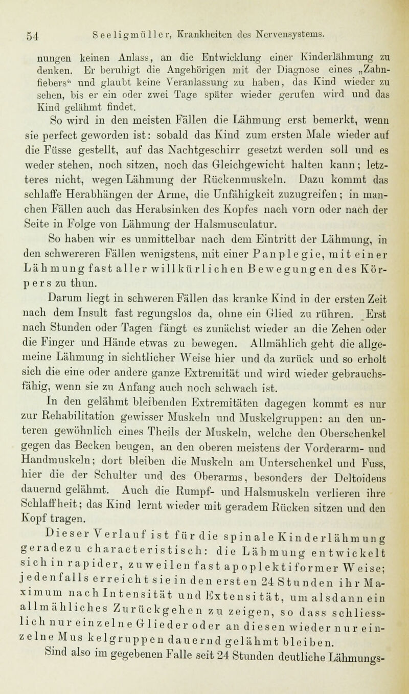 nungen keinen Anlass, an die Entwicklung einer Kinderlähmung zu denken. Er beruhigt die Angehörigen mit der Diagnose eines „Zahn- fiebers'' und glaubt keine Veranlassung zu haben, das Kind wieder zu sehen, bis er ein oder zwei Tage später wieder gerufen wird und das Kind gelähmt findet. So wird in den meisten Fällen die Lähmung erst bemerkt, wenn sie perf'ect geworden ist: sobald das Kind zum ersten Male wieder auf die Füsse gestellt, auf das Nachtgeschirr gesetzt werden soll und es weder stehen, noch sitzen, noch das Gleichgewicht halten kann; letz- teres nicht, wegen Lähmung der Rückenmuskeln. Dazu kommt das schlaffe Herabhängen der Arme, die Unfähigkeit zuzugreifen; in man- chen Fällen auch das Herabsinken des Kopfes nach vorn oder nach der Seite in Folge von Lähmung der Halsmusculatur. So haben wir es unmittelbar nach dem Eintritt der Lähmung, in den schwereren Fällen wenigstens, mit einer Panplegie, mit einer Lähmung fast aller willkürlichen Bewegungen des Kör- pers zu thun. Darum liegt in schweren Fällen das kranke Kind in der ersten Zeit nach dem Insult fast regungslos da, ohne ein Glied zu rühren. Erst nach Stunden oder Tagen fängt es zunächst wieder an die Zehen oder die Finger und Hände etwas zu bewegen. Allmählich geht die allge- meine Lähmung in sichtlicher Weise hier und da zurück und so erholt sich die eine oder andere ganze Extremität und wird wieder gebrauchs- fähig, wenn sie zu Anfang auch noch schwach ist. In den gelähmt bleibenden Extremitäten dagegen kommt es nur zur Rehabilitation gewisser Muskeln und Muskelgruppen: au den un- teren gewöhnlich eines Theils der Muskeln, welche den Oberschenkel gegen das Becken beugen, an den oberen meistens der Vorderarm- und Handmuskeln; dort bleiben die Muskeln am Unterschenkel und Fuss, hier die der Schulter und des Oberarms, besonders der Deltoideus dauernd gelähmt. Auch die Rumpf- und Halsmuskeln verlieren ihre Schlaffheit; das Kind lernt wieder mit geradem Rücken sitzen und den Kopf tragen. Dieser Verlauf ist für die spinale Kinderlähmung geradezu charac t er is t is ch : die Lähmung entwickelt sich in rapider, zuweilen fast apoplektiformer Weise; jedenfalls er reicht sie in den ersten 24 Stunden ihr Ma- ximum nach Intensität und Extensität, um alsdann ein allmähliches Zurückgehen zu zeigen, so dass schliess- lich nur einzeln e G lieder oder an diesen wieder nur ein- zelne Mus kelgruppen dauernd gelähmt bleiben. Sind also im gegebenen Falle seit 24 Stunden deutliche Lähmungs-