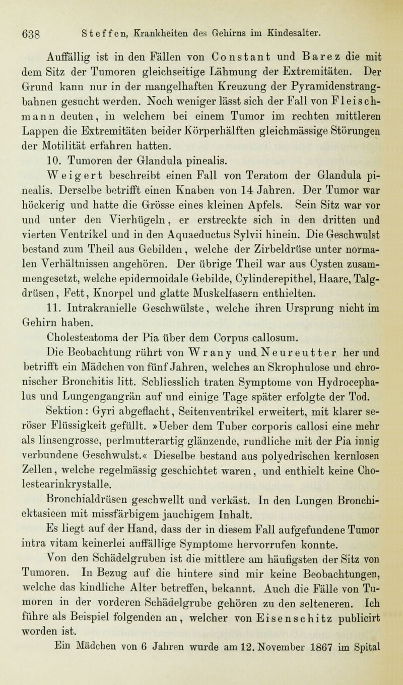 Auffällig ist in den Fällen von Constant und Barez die mit dem Sitz der Tumoren gleichseitige Lähmung der Extremitäten. Der Grund kann nur in der mangelhaften Kreuzung der Pyramidenstrang- bahnen gesucht werden. Noch weniger lässt sich der Fall von Fleisch- m a n n deuten, in welchem bei einem Tumor im rechten mittleren Lappen die Extremitäten beider Körperhälften gleichmässige Störungen der Motilität erfahren hatten. 10. Tumoren der Glandula pinealis. Weigert beschreibt einen Fall von Teratom der Glandula pi- nealis. Derselbe betrifft einen Knaben von 14 Jahren. Der Tumor war höckerig und hatte die Grösse eines kleinen Apfels. Sein Sitz war vor und unter den Vierhügeln, er erstreckte sich in den dritten und vierten Ventrikel und in den Aquaeductus Sylvii hinein. Die Geschwulst bestand zum Theil aus Gebilden, welche der Zirbeldrüse unter norma- len Verhältnissen angehören. Der übrige Theil war aus Cysten zusam- mengesetzt, welche epidermoidale Gebilde, Cylinderepithel, Haare, Talg- drüsen, Fett, Knorpel und glatte Muskelfasern enthielten. 11. Intrakranielle Geschwülste, welche ihren Ursprung nicht im Gehirn haben. Cholesteatoma der Pia über dem Corpus callosum. Die Beobachtung rührt von Wrany undNeureutter her und betrifft ein Mädchen von fünf Jahren, welches an Skrophulose und chro- nischer Bronchitis litt. Schliesslich traten Symptome von Hydrocepha- lus und Lungengangrän auf und einige Tage später erfolgte der Tod. Sektion: Gyri abgeflacht, Seitenventrikel erweitert, mit klarer se- röser Flüssigkeit gefüllt. »Ueber dem Tuber corporis callosi eine mehr als linsengrosse, perlmutterartig glänzende, rundliche mit der Pia innig verbundene Geschwulst.« Dieselbe bestand aus polyedrischen kernlosen Zellen, welche regelmässig geschichtet waren, und enthielt keine Cho- lestearinkrystalle. Bronchialclrüsen geschwellt und verkäst. In den Lungen Bronchi- ektasieen mit missfärbigem jauchigem Inhalt. Es liegt auf der Hand, dass der in diesem Fall aufgefundene Tumor intra vitam keinerlei auffällige Symptome hervorrufen konnte. Von den Schädelgruben ist die mittlere am häufigsten der Sitz von Tumoren. In Bezug auf die hintere sind mir keine Beobachtungen, welche das kindliche Alter betreffen, bekannt. Auch die Fälle von Tu- moren in der vorderen Schädelgrube gehören zu den selteneren. Ich führe als Beispiel folgenden an, welcher von Eisenschitz publicirt worden ist. Ein Mädchen von 6 Jahren wurde am 12. November 1867 im Spital