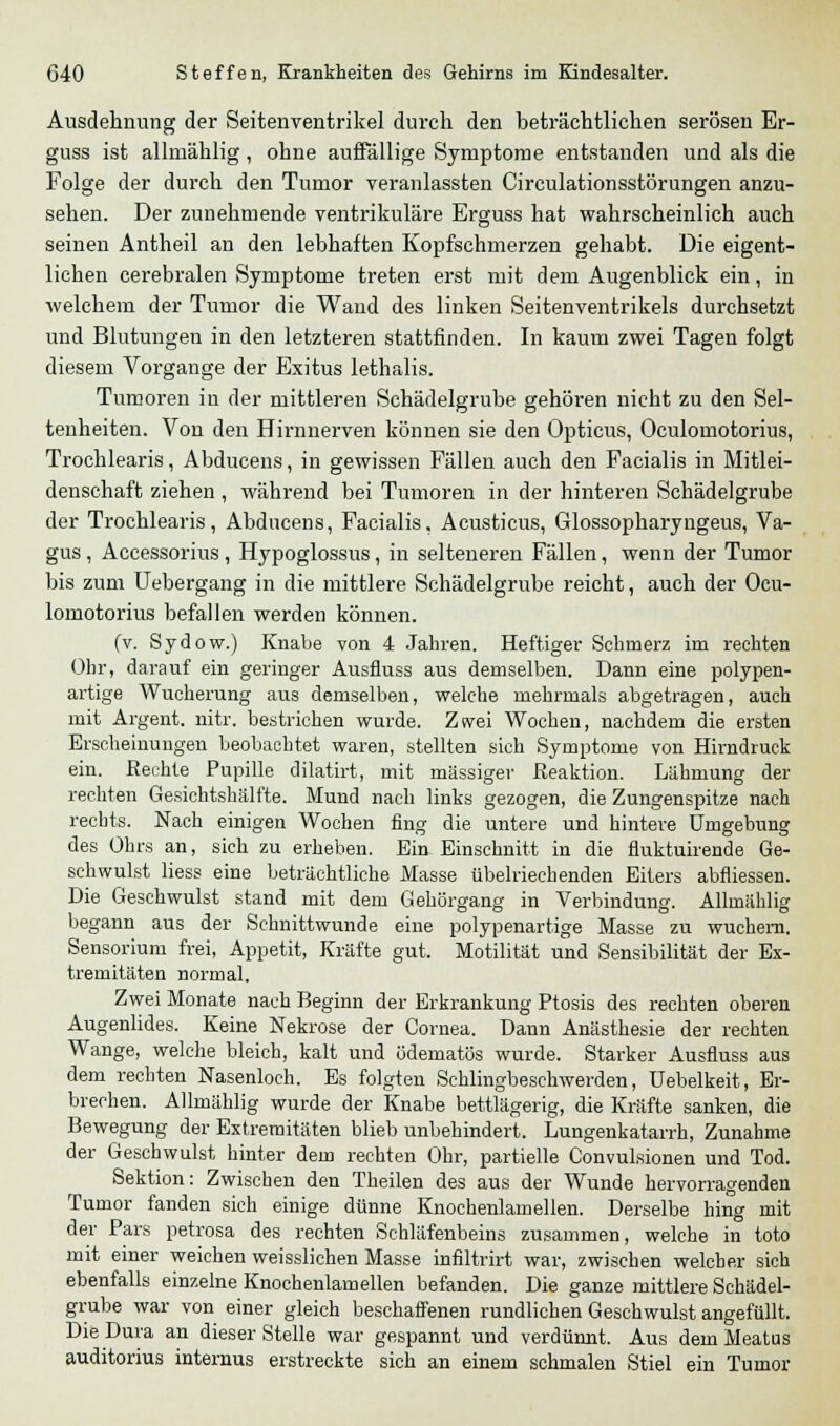 Ausdehnung der Seitenventrikel durch den beträchtlichen serösen Er- guss ist allniählig, ohne auffällige Symptome entstanden und als die Folge der durch den Tumor veranlassten Circulationsstörungen anzu- sehen. Der zunehmende ventrikuläre Erguss hat wahrscheinlich auch seinen Antheil an den lebhaften Kopfschmerzen gehabt. Die eigent- lichen cerebralen Symptome treten erst mit dem Augenblick ein, in welchem der Tumor die Wand des linken Seitenventrikels durchsetzt und Blutungen in den letzteren stattfinden. In kaum zwei Tagen folgt diesem Vorgange der Exitus lethalis. Tumoren in der mittleren Schädelgrube gehören nicht zu den Sel- tenheiten. Von den Hirnnerven können sie den Opticus, Oculomotorius, Trochlearis, Abducens, in gewissen Fällen auch den Facialis in Mitlei- denschaft ziehen , während bei Tumoren in der hinteren Schädelgrube der Trochlearis, Abducens, Facialis, Acusticus, Glossopharyngeus, Va- gus , Accessorius , Hypoglossus, in selteneren Fällen, wenn der Tumor bis zum Uebergang in die mittlere Schädelgrube reicht, auch der Ocu- lomotorius befallen werden können. (v. Sydow.) Knabe von 4 Jahren. Heftiger Schmerz im rechten Ohr, darauf ein geringer Ausfluss aus demselben. Dann eine polypen- artige Wucherung aus demselben, welche mehrmals abgetragen, auch mit Argeilt. nitr. bestrichen wurde. Zsvei Wochen, nachdem die ersten Erscheinungen beobachtet waren, stellten sich Symptome von Hirndruck ein. Rechte Pupille dilatirt, mit massiger Reaktion. Lähmung der rechten Gesichtshälfte. Mund nach links gezogen, die Zungenspitze nach rechts. Nach einigen Wochen fing die untere und hintere Umgebung des Ohrs an, sich zu erheben. Ein Einschnitt in die fluktuirende Ge- schwulst liess eine beträchtliche Masse übelriechenden Eiters abfliessen. Die Geschwulst stand mit dem Gehörgang in Verbindung. Allniählig begann aus der Schnittwunde eine polypenartige Masse zu wuchern. Sensoriuni frei, Appetit, Kräfte gut. Motilität und Sensibilität der Ex- tremitäten normal. Zwei Monate nach Beginn der Erkrankung Ptosis des rechten oberen Augenlides. Keine Nekrose der Cornea. Dann Anästhesie der rechten Wange, welche bleich, kalt und ödematös wurde. Starker Ausfluss aus dem rechten Nasenloch. Es folgten Schlingbeschwerden, Uebelkeit, Er- brechen. Allmählig wurde der Knabe bettlägerig, die Kräfte sanken, die Bewegung der Extremitäten blieb unbehindert. Lungenkatarrh, Zunahme der Geschwulst hinter dem rechten Ohr, partielle Convulsionen und Tod. Sektion: Zwischen den Theilen des aus der Wunde hervorragenden Tumor fanden sich einige dünne Knochenlamellen. Derselbe hing mit der Pars petrosa des rechten Schläfenbeins zusammen, welche in toto mit einer weichen weisslichen Masse infiltrirt war, zwischen welcher sich ebenfalls einzelne Knochenlamellen befanden. Die ganze mittlere Schädel- grube war von einer gleich beschaffenen rundlichen Geschwulst angefüllt. Die Dura an dieser Stelle war gespannt und verdünnt. Aus dem Meatus auditorius internus erstreckte sich an einem schmalen Stiel ein Tumor
