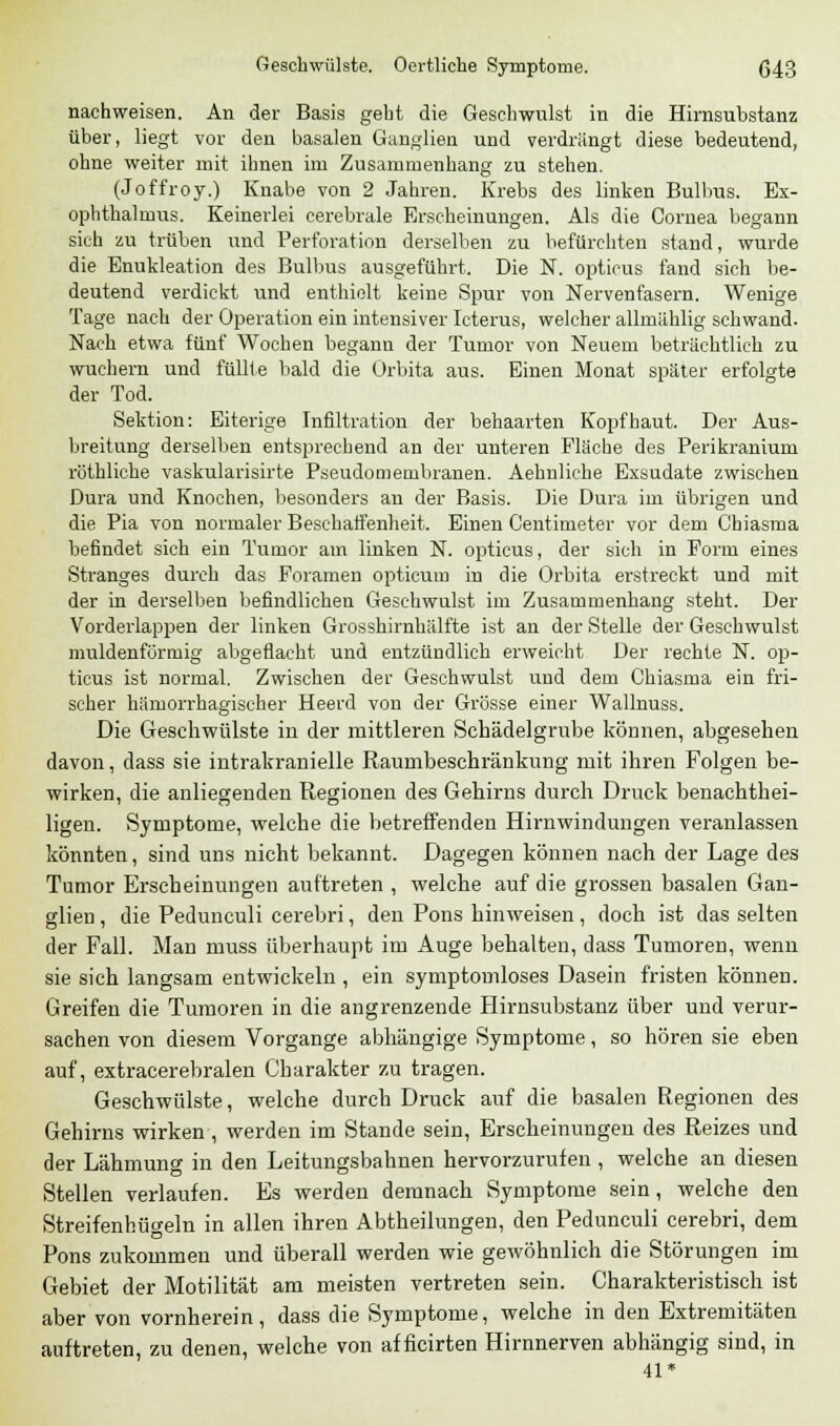 nachweisen. An der Basis geht die Geschwulst in die Hirnsubstanz über, liegt vor den basalen Ganglien und verdrängt diese bedeutend, ohne weiter mit ihnen im Zusammenhang zu stehen. (Joffroy.) Knabe von 2 Jahren. Krebs des linken Bulbus. Ex- ophthalmus. Keinerlei cerebrale Erscheinungen. Als die Cornea begann sich zu trüben und Perforation derselben zu befürchten stand, wurde die Enukleation des Bulbus ausgeführt. Die N. opticus fand sich be- deutend verdickt und enthielt keine Spur von Nervenfasern. Wenige Tage nach der Operation ein intensiver Icterus, welcher allinählig schwand. Nach etwa fünf Wochen begann der Tumor von Neuem beträchtlich zu wuchern und füllte bald die Orbita aus. Einen Monat später erfolgte der Tod. Sektion: Eiterige Infiltration der behaarten Kopfhaut. Der Aus- breitung derselben entsprechend an der unteren Fläche des Perikranium röthliche vaskularisirte Pseudomembranen. Aehnliehe Exsudate zwischen Dura und Knochen, besonders an der Basis. Die Dura im übrigen und die Pia von normaler Beschaffenheit. Einen Centimeter vor dem Chiasma befindet sich ein Tumor am linken N. opticus, der sich in Form eines Stranges durch das Foramen opticum in die Orbita erstreckt und mit der in derselben befindlichen Geschwulst im Zusammenhang steht. Der Vorderlappen der linken Grosshirnhälfte ist an der Stelle der Geschwulst muldenförmig abgeflacht und entzündlich erweicht Der rechte N. op- ticus ist normal. Zwischen der Geschwulst und dem Chiasma ein fri- scher hämorrhagischer Heerd von der Grösse einer Wallnuss. Die Geschwülste in der mittleren Schädelgrube können, abgesehen davon, dass sie intrakranielle Raumbeschränkung mit ihren Folgen be- wirken, die anliegenden Regionen des Gehirns durch Druck benachthei- ligen. Symptome, welche die betreffenden Hirnwindungen veranlassen könnten, sind uns nicht bekannt. Dagegen können nach der Lage des Tumor Erscheinungen auftreten , welche auf die grossen basalen Gan- glien , die Pedunculi cerebri, den Pons hinweisen, doch ist das selten der Fall. Man muss überhaupt im Auge behalten, dass Tumoren, wenn sie sich langsam entwickeln , ein symptomloses Dasein fristen können. Greifen die Tumoren in die angrenzende Himsubstanz über und verur- sachen von diesem Vorgange abhängige Symptome, so hören sie eben auf, extracerebralen Charakter zu tragen. Geschwülste, welche durch Druck auf die basalen Regionen des Gehirns wirken, werden im Stande sein, Erscheinungen des Reizes und der Lähmung in den Leitungsbahnen hervorzurufen , welche an diesen Stellen verlaufen. Es werden demnach Symptome sein, welche den Streifenhügeln in allen ihren Abtheilungen, den Pedunculi cerebri, dem Pons zukommen und überall werden wie gewöhnlich die Störungen im Gebiet der Motilität am meisten vertreten sein. Charakteristisch ist aber von vornherein, dass die Symptome, welche in den Extremitäten auftreten, zu denen, welche von af ficirten Hirnnerven abhängig sind, in 41*