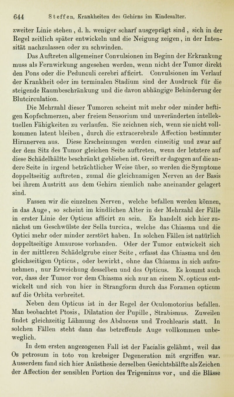 zweiter Linie stehen, d. h. weniger scharf ausgeprägt sind , sich in der Regel zeitlich später entwickeln und die Neigung zeigen, in der Inten- sität nachzulassen oder zu schwinden. Das Auftreten allgemeiner Convulsionen im Beginn der Erkrankung muss als Fernwirkung angesehen werden, wenn nicht der Tumor direkt den Pons oder die Pedunculi cerebri afficirt. Convulsionen im Verlauf der Krankheit oder im terminalen Stadium sind der Ausdruck für die steigende Raumbeschränkung und die davon abhängige Behinderung der Blutcirculation. Die Mehrzahl dieser Tumoren scheint mit mehr oder minder hefti- gen Kopfschmerzen, aber freiem Sensorium und unveränderten intellek- tuellen Fähigkeiten zu verlaufen. Sie zeichnen sich, wenn sie nicht voll- kommen latent bleiben, durch die extracerebrale Affection bestimmter Hirnnerven aus. Diese Erscheinungen werden einseitig und zwar auf der dem Sitz des Tumor gleichen Seite auftreten, wenn der letztere auf diese Schädelhälfte beschränkt geblieben ist. Greift er dagegen auf die an- dere Seite in irgend beträchtlicher Weise über, so werden die Symptome doppeltseitig auftreten, zumal die gleichnamigen Nerven an der Basis bei ihrem Austritt aus dem Gehirn ziemlich nahe aneinander gelagert sind. Fassen wir die einzelnen Nerven, welche befallen werden können, in das Auge, so scheint im kindlichen Alter in der Mehrzahl der Fälle in erster Linie der Opticus afficirt zu sein. Es handelt sich hier zu- nächst um Geschwülste der Sella turcica, welche das Chiasma und die Optici mehr oder minder zerstört haben. In solchen Fällen ist natürlich doppelseitige Amaurose vorhanden. Oder der Tumor entwickelt sich in der mittleren Schädelgrube einer Seite, erfasst das Chiasma und den gleichseitigen Opticus, oder bewirkt, ohne das Chiasma in sich aufzu- nehmen, nur Erweichung desselben und des Opticus. Es kommt auch vor, dass der Tumor vor dem Chiasma sich nur an einem N. opticus ent- wickelt und sich von hier in Strangform durch das Foramen opticum auf die Orbita verbreitet. Neben dem Opticus ist in der Regel der Oculomotorius befallen. Man beobachtet Ptosis, Dilatation der Pupille, Strabismus. Zuweilen findet gleichzeitig Lähmung des Abducens und Trochlearis statt. In solchen Fällen steht dann das betreffende Auge vollkommen unbe- weglich. In dem ersten angezogenen Fall ist der Facialis gelähmt, weil das Os petrosum in toto von krebsiger Degeneration mit ergriffen war. Ausserdem fand sich hier Anästhesie derselben Gesichtshälfte als Zeichen der Affection der sensiblen Portion des Trigeminus vor, und die Blässe