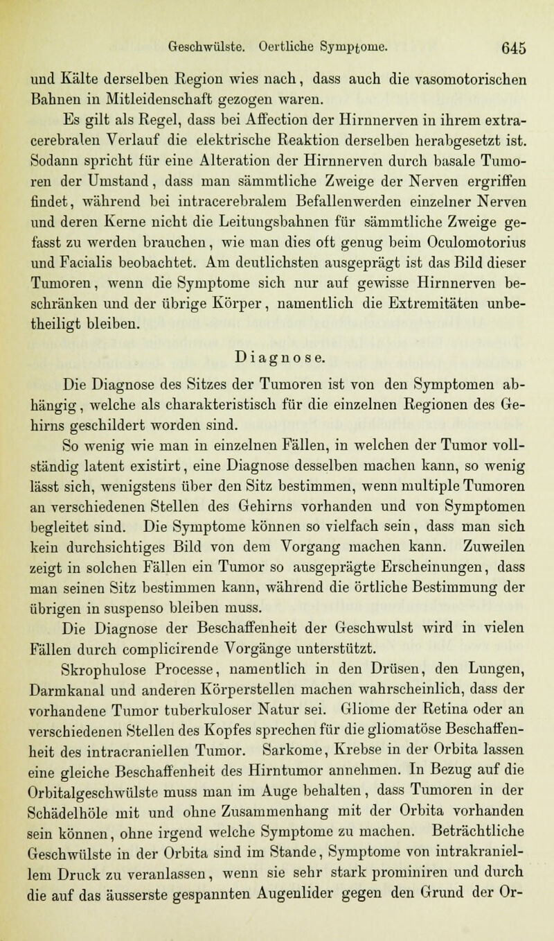 und Kälte derselben Region wies nach, dass auch die vasomotorischen Bahnen in Mitleidenschaft gezogen waren. Es gilt als Regel, dass bei Affection der Hirnnerven in ihrem extra- cerebralen Verlauf die elektrische Reaktion derselben herabgesetzt ist. Sodann spricht für eine Alteration der Hirnnerven durch basale Tumo- ren der Umstand, dass man sämmtliche Zweige der Nerven ergriffen findet, während bei intracerebralem Befallenwerden einzelner Nerven und deren Kerne nicht die Leitungsbahnen für sämmtliche Zweige ge- fasst zu werden brauchen, wie man dies oft genug beim Oculomotorius und Facialis beobachtet. Am deutlichsten ausgeprägt ist das Bild dieser Tumoren, wenn die Symptome sich nur auf gewisse Hirnnerven be- schränken und der übrige Körper, namentlich die Extremitäten unbe- theiligt bleiben. Diagnose. Die Diagnose des Sitzes der Tumoren ist von den Symptomen ab- hängig , welche als charakteristisch für die einzelnen Regionen des Ge- hirns geschildert worden sind. So wenig wie man in einzelnen Fällen, in welchen der Tumor voll- ständig latent existirt, eine Diagnose desselben machen kann, so wenig lässt sich, wenigstens über den Sitz bestimmen, wenn multiple Tumoren an verschiedenen Stellen des Gehirns vorhanden und von Symptomen begleitet sind. Die Symptome können so vielfach sein, dass man sich kein durchsichtiges Bild von dem Vorgang machen kann. Zuweilen zeigt in solchen Fällen ein Tumor so ausgeprägte Erscheinungen, dass man seinen Sitz bestimmen kann, während die örtliche Bestimmung der übrigen in suspenso bleiben muss. Die Diagnose der Beschaffenheit der Geschwulst wird in vielen Fällen durch complicirende Vorgänge unterstützt. Skrophulose Processe, namentlich in den Drüsen, den Lungen, Darmkanal und anderen Körperstellen machen wahrscheinlich, dass der vorhandene Tumor tuberkuloser Natur sei. Gliome der Retina oder an verschiedenen Stellen des Kopfes sprechen für die gliomatöse Beschaffen- heit des intracraniellen Tumor. Sarkome, Krebse in der Orbita lassen eine gleiche Beschaffenheit des Hirntumor annehmen. In Bezug auf die Orbitalgeschwülste muss man im Auge behalten, dass Tumoren in der Schädelhöle mit und ohne Zusammenhang mit der Orbita vorhanden sein können, ohne irgend welche Symptome zu machen. Beträchtliche Geschwülste in der Orbita sind im Stande, Symptome von intrakraniel- lem Druck zu veranlassen, wenn sie sehr stark prominiren und durch die auf das äusserste gespannten Augenlider gegen den Grund der Or-