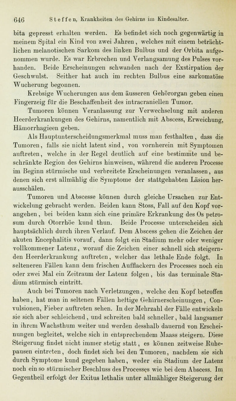 bita gepresst erhalten werden. Es befindet sich noch gegenwärtig in meinem Spital ein Kind von zwei Jahren, welches mit einem beträcht- lichen melanotischen Sarkom des linken Bulbus und der Orbita aufge- nommen wurde. Es war Erbrechen und Verlangsamung des Pulses vor- handen. Beide Erscheinungen schwanden nach der Exstirpation der Geschwulst. Seither hat auch im rechten Bulbus eine sarkomatöse Wucherung begonnen. Krebsige Wucherungen aus dem äusseren Gehörorgan geben einen Fingerzeig für die Beschaffenheit des intracraniellen Tumor. Tumoren können Veranlassung zur Verwechselung mit anderen Heerderkrankungen des Gehirns, namentlich mit Abscess, Erweichung, Hämorrhagieen geben. Als Hauptunterscheidungsmerkmal muss man festhalten , dass die Tumoren, falls sie nicht latent sind, von vornherein mit Symptomen auftreten, welche in der Regel deutlich auf eine bestimmte und be- schränkte Region des Gehirns hinweisen, während die anderen Processe im Beginn stürmische und verbreitete Erscheinungen veranlassen, aus denen sich erst allmählig die Symptome der stattgehabten Läsion her- ausschälen. Tumoren und Abscesse können durch gleiche Ursachen zur Ent- wickelung gebracht werden. Beiden kann Stoss, Fall auf den Kopf vor- angehen , bei beiden kann sich eine primäre Erkrankung des Os petro- sum durch Otorrhöe kund thun. Beide Processe unterscheiden sich hauptsächlich durch ihren Verlauf. Dem Abscess gehen die Zeichen der akuten Encephalitis vorauf, dann folgt ein Stadium mehr oder weniger vollkommener Latenz, worauf die Zeichen einer schnell sich steigern- den Heerderkrankung auftreten, welcher das lethale Ende folgt. In selteneren Fällen kann dem frischen Aufflackern des Processes noch ein oder zwei Mal ein Zeitraum der Latenz folgen , bis das terminale Sta- dium stürmisch eintritt. Auch bei Tumoren nach Verletzungen, welche den Kopf betroffen haben, hat man in seltenen Fällen heftige Gehirnerscheinungen , Con- vulsionen, Fieber auftreten sehen. In der Mehrzahl der Fälle entwickeln sie sich aber schleichend, und schreiten bald schneller, bald langsamer in ihrem Wachsthum weiter und werden desshalb dauernd von Erschei- nungen begleitet, welche sich in entsprechendem Maass steigern. Diese Steigerung findet nicht immer stetig statt, es können zeitweise Ruhe- pausen eintreten, doch findet sich bei den Tumoren, nachdem sie sich durch Symptome kund gegeben haben, weder ein Stadium der Latenz noch ein so stürmischer Beschluss des Processes wie bei dem Abscess. Im Gegentheil erfolgt der Exitus lethalis unter allmähliger Steigerung der