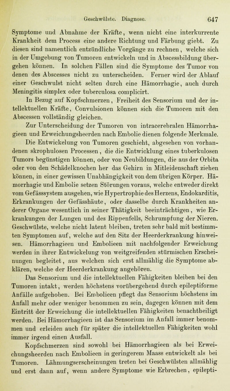 Symptome und Abnahme der Kräfte, wenn nicht eine interkurrente Krankheit dem Process eine andere Richtung und Färbung giebt. Zu diesen sind namentlich entzündliche Vorgänge zu rechnen, welche sich in der Umgebung von Tumoren entwickeln und in Abscessbildung über- gehen können. In solchen Fällen sind die Symptome des Tumor von denen des Abscesses nicht zu unterscheiden. Ferner wird der Ablauf einer Geschwulst nicht selten durch eine Hämorrhagie, auch durch Meningitis simplex oder tuberculosa complicirt. In Bezug auf Kopfschmerzen, Freiheit des Sensorinm und der in- tellektuellen Kräfte, Convulsionen können sich die Tumoren mit den Abscessen vollständig gleichen. Zur Unterscheidung der Tumoren von intracerebralen Häniorrha- gieen und Erweichungsheerden nach Embolie dienen folgende Merkmale. Die Entwickelung von Tumoren geschieht, abgesehen von vorhan- denen skrophulosen Processen, die die Entwicklung eines tuberkulösen Tumors begünstigen können, oder von Neubildungen, die aus der Orbita oder von den Schädelknochen her das Gehirn in Mitleidenschaft ziehen können, in einer gewissen Unabhängigkeit von dem übrigen Körper. Hä- morrhagie und Embolie setzen Störungen voraus, welche entweder direkt vom Gefässsystem ausgehen, wie Hypertrophie des Herzens, Endokarditis, Erkrankungen der Gefässhäute, oder dasselbe durch Krankheiten an- derer Organe wesentlich in seiner Thätigkeit beeinträchtigen, wie Er- krankungen der Lungen und des Rippenfells, Schrumpfung der Nieren. Geschwülste, welche nicht latent bleiben, treten sehr bald mitbestimm- ten Symptomen auf, welche auf den Sitz der Heerderkrankung hinwei- sen. Hämorrhagieen und Embolieen mit nachfolgender Erweichung werden in ihrer Entwickelung von weitgreifenden stürmischen Erschei- nungen begleitet, aus welchen sich erst allmählig die Symptome ab- klären, welche der Heerderkrankung angehören. Das Sensorium und die intellektuellen Fähigkeiten bleiben bei den Tumoren intakt, werden höchstens vorübergehend durch epileptiforme Anfälle aufgehoben. Bei Embolieen pflegt das Sensorium höchstens im Anfall mehr oder weniger benommen zu sein, dagegen können mit dem Eintritt der Erweichung die intellektuellen Fähigkeiten benachtheiligt werden. Bei Hämorrhagieen ist das Sensorium im Anfall immer benom- men und erleiden auch für später die intellektuellen Fähigkeiten wohl immer irgend einen Ausfall. Kopfschmerzen sind sowohl bei Hämorrhagieen als bei Erwei- chungsheerden nach Embolieen in geringerem Maass entwickelt als bei Tumoren. Lähmungserscheinungen treten bei Geschwülsten allmählig und erst dann auf, wenn andere Symptome wie Erbrechen, epilepti-
