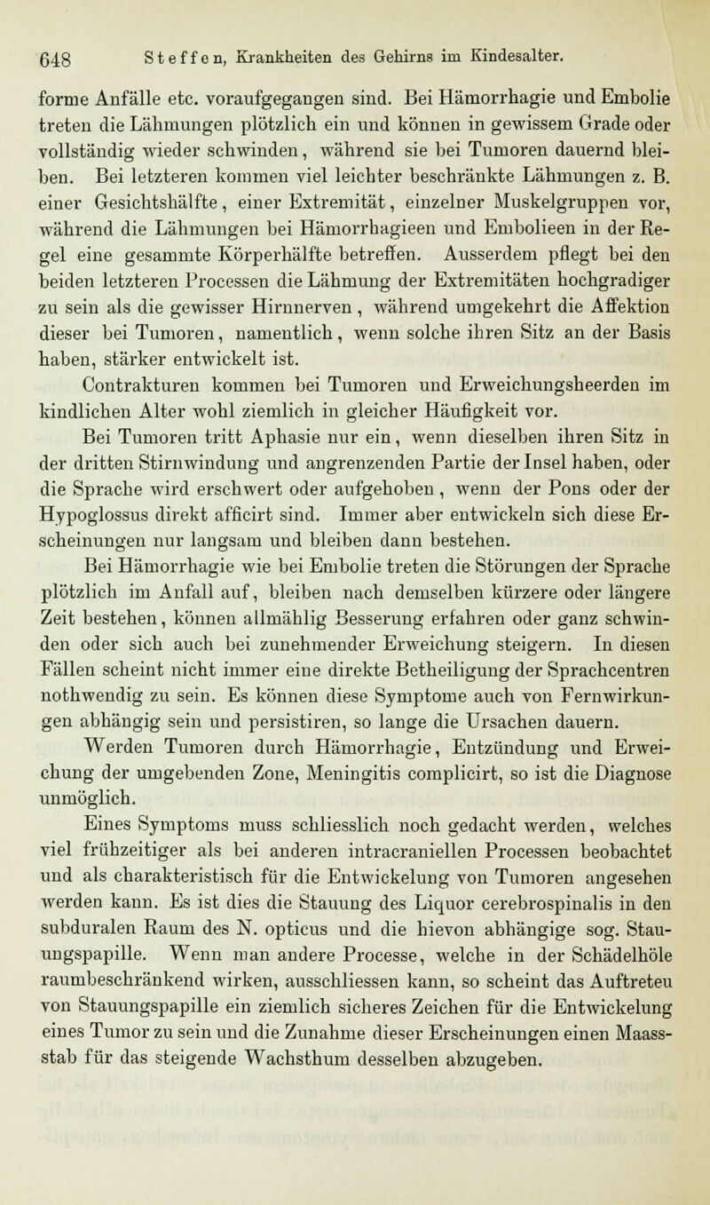 forme Anfälle etc. voraufgegangen sind. Bei Hämorrhagie und Embolie treten die Lähmungen plötzlich ein und können in gewissem Grade oder vollständig wieder schwinden, während sie bei Tumoren dauernd blei- ben. Bei letzteren kommen viel leichter beschränkte Lähmungen z. B. einer Gesichtshälfte, einer Extremität, einzelner Muskelgruppen vor, während die Lähmungen bei Hämorrhagieen und Embolieen in der Re- gel eine gesammte Körperhälfte betreffen. Ausserdem pflegt bei den beiden letzteren Processen die Lähmung der Extremitäten hochgradiger zu sein als die gewisser Hirnnerven , während umgekehrt die Affektion dieser bei Tumoren, namentlich, wenn solche ihren Sitz an der Basis haben, stärker entwickelt ist. Contrakturen kommen bei Tumoren und Erweichungsheerden im kindlichen Alter wohl ziemlich in gleicher Häufigkeit vor. Bei Tumoren tritt Aphasie nur ein, wenn dieselben ihren Sitz in der dritten Stirnwindung und angrenzenden Partie der Insel haben, oder die Sprache wird erschwert oder aufgehoben , wenn der Pons oder der Hypoglossus direkt afficirt sind. Immer aber entwickeln sich diese Er- scheinungen nur langsam und bleiben dann bestehen. Bei Hämorrhagie wie bei Embolie treten die Störungen der Sprache plötzlich im Anfall auf, bleiben nach demselben kürzere oder längere Zeit bestehen, können allmählig Besserung erfahren oder ganz schwin- den oder sich auch bei zunehmender Erweichung steigern. In diesen Fällen scheint nicht immer eine direkte Betheiligung der Sprachcentren nothwendig zu sein. Es können diese Symptome auch von Fernwirkun- gen abhängig sein und persistiren, so lange die Ursachen dauern. Werden Tumoren durch Hämorrhagie, Entzündung und Erwei- chung der umgebenden Zone, Meningitis complicirt, so ist die Diagnose unmöglich. Eines Symptoms muss schliesslich noch gedacht werden, welches viel frühzeitiger als bei anderen intracraniellen Processen beobachtet und als charakteristisch für die Entwickelung von Tumoren angesehen werden kann. Es ist dies die Stauung des Liquor cerebrospinalis in den subduralen Raum des N. opticus und die hievon abhängige sog. Stau- ungspapille. Wenn man andere Processe, welche in der Schädelhöle raumbeschränkend wirken, ausschliessen kann, so scheint das Auftreteu von Stauungspapille ein ziemlich sicheres Zeichen für die Entwickelung eines Tumor zu sein und die Zunahme dieser Erscheinungen einen Maass- stab für das steigende Wachsthum desselben abzugeben.