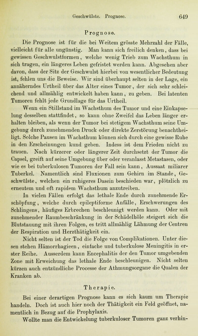Prognose. Die Prognose ist für die bei Weitem grösste Mehrzahl der Fälle, vielleicht für alle ungünstig. Man kann sich freilich denken, dass bei gewissen Geschwulstformen, welche wenig Trieb zum Wachsthum in sich tragen, ein längeres Leben gefristet werden kann. Abgesehen aber davon, dass der Sitz der Geschwulst hierbei von wesentlicher Bedeutung ist, fehlen uns die Beweise. Wir sind überhaupt selten in der Lage, ein annäherndes Urtheil über das Alter eines Tumor, der sich sehr schlei- chend und allmählig entwickelt haben kann , zu geben. Bei latenten Tumoren fehlt jede Grundlage für das Urtheil. Wenn ein Stillstand im Wachsthum des Tumor und eine Einkapse- lung desselben stattfindet, so kann ohne Zweifel das Leben länger er- halten bleiben, als wenn der Tumor bei stetigem Wachsthum seine Um- gebung durch zunehmenden Druck oder direkte Zerstörung benachthei- ligt. Solche Pausen im Wachsthum können sich durch eine gewisse Ruhe in den Erscheinungen kund geben. Indess ist dem Frieden nicht zu trauen. Nach kürzerer oder längerer Zeit durchsetzt der Tumor die Capsel, greift auf seine Umgebung über oder veranlasst Metastasen, oder wie es bei tuberkulösen Tumoren der Fall sein kann, Aussaat miliarer Tuberkel. Namentlich sind Fluxionen zum Gehirn im Stande, Ge- schwülste , welchen ein ruhigeres Dasein beschieden war, plötzlich zu erneutem und oft rapidem Wachsthum anzutreiben. In vielen Fällen erfolgt das lethale Ende durch zunehmende Er- schöpfung , welche durch epileptiforme Anfälle, Erschwerungen des Schlingens, häufiges Erbrechen beschleunigt werden kann. Oder mit zunehmender Raumbeschränkung in der Schädelhöle steigert sich die Blutstauung mit ihren Folgen, es tritt allmählig Lähmung der Centren der Respiration und Herzthätigkeit ein. Nicht selten ist der Tod die Folge von Complikationen. Unter die- sen stehen Hämorrhagieen, einfache und tuberkulöse Meningitis in er- ster Reihe. Ausserdem kann Encephalitis der den Tumor umgebenden Zone mit Erweichung das lethale Ende beschleunigen. Nicht selten kürzen auch entzündliche Processe der Athmungsorgane die Qualen der Kranken ab. Therapie. Bei einer derartigen Prognose kann es sich kaum um Therapie handeln. Doch ist auch hier noch der Thätigkeit ein Feld geöffnet, na- mentlich in Bezug auf die Prophylaxis. Wollte man die Entwickelung tuberkuloser Tumoren ganz verhin-