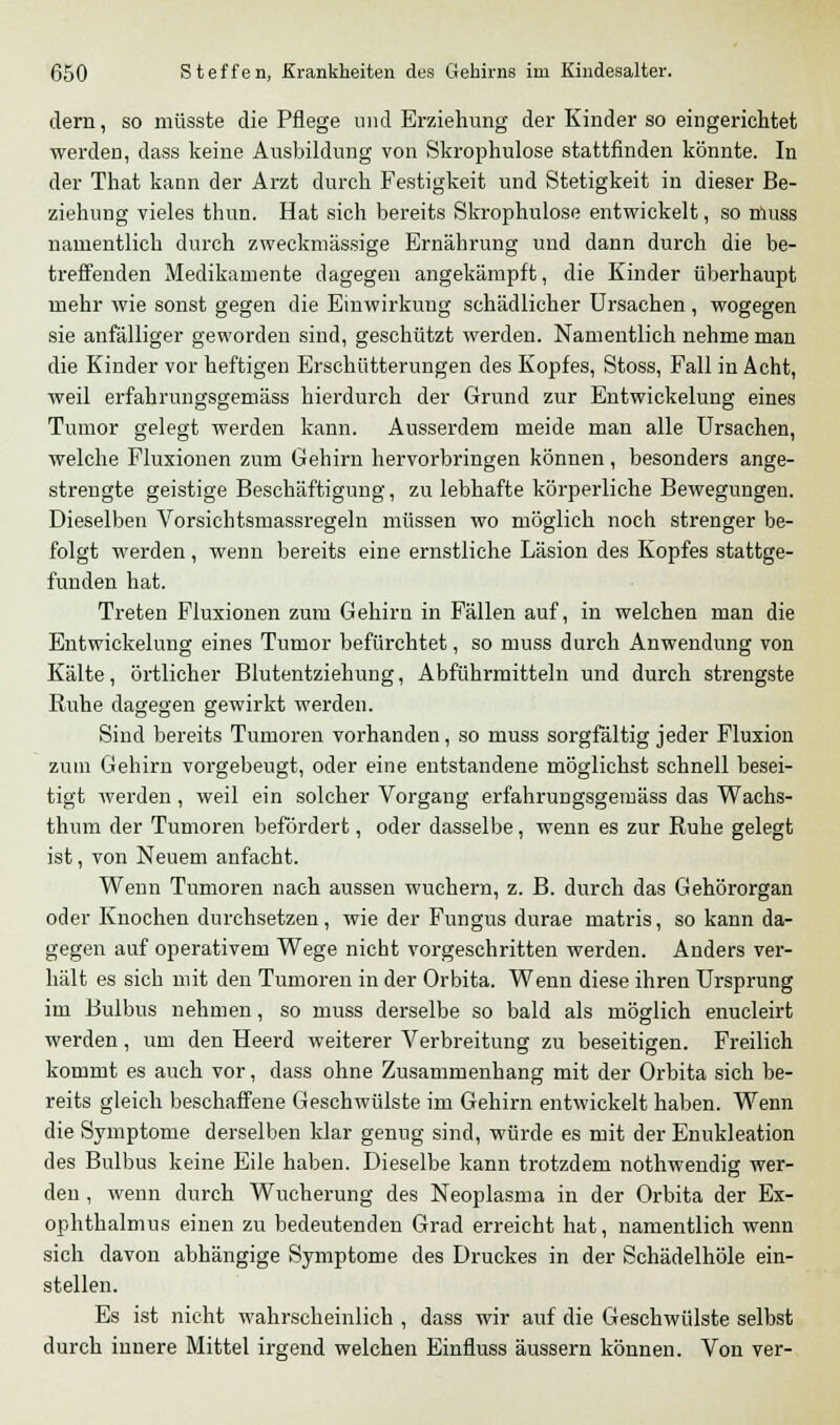 dem, so müsste die Pflege und Erziehung der Kinder so eingerichtet werden, dass keine Ausbildung von Skrophulose stattfinden könnte. In der That kann der Arzt durch Festigkeit und Stetigkeit in dieser Be- ziehung vieles thun. Hat sich bereits Skrophulose entwickelt, so muss namentlich durch zweckmässige Ernährung und dann durch die be- treffenden Medikamente dagegen angekämpft, die Kinder überhaupt mehr wie sonst gegen die Einwirkung schädlicher Ursachen , wogegen sie anfälliger geworden sind, geschützt werden. Namentlich nehme man die Kinder vor heftigen Erschütterungen des Kopfes, Stoss, Fall in Acht, weil erfahrungsgemäss hierdurch der Grund zur Entwickelung eines Tumor gelegt werden kann. Ausserdem meide man alle Ursachen, welche Fluxionen zum Gehirn hervorbringen können, besonders ange- strengte geistige Beschäftigung, zu lebhafte körperliche Bewegungen. Dieselben Vorsichtsmassregeln müssen wo möglich noch strenger be- folgt werden , wenn bereits eine ernstliche Läsion des Kopfes stattge- funden hat. Treten Fluxionen zum Gehirn in Fällen auf, in welchen man die Entwickelung eines Tumor befürchtet, so muss durch Anwendung von Kälte, örtlicher Blutentziehung, Abführmitteln und durch strengste Ruhe dagegen gewirkt werden. Sind bereits Tumoren vorhanden, so muss sorgfältig jeder Fluxion zum Gehirn vorgebeugt, oder eine entstandene möglichst schnell besei- tigt werden , weil ein solcher Vorgang erfahrungsgemäss das Wachs- thum der Tumoren befördert, oder dasselbe, wenn es zur Ruhe gelegt ist, von Neuem anfacht. Wenn Tumoren nach aussen wuchern, z. B. durch das Gehörorgan oder Knochen durchsetzen, wie der Fungus durae matris, so kann da- gegen auf operativem Wege nicht vorgeschritten werden. Anders ver- hält es sich mit den Tumoren in der Orbita. Wenn diese ihren Ursprung im Bulbus nehmen, so muss derselbe so bald als möglich enucleirt werden, um den Heerd weiterer Verbreitung zu beseitigen. Freilich kommt es auch vor, dass ohne Zusammenhang mit der Orbita sich be- reits gleich beschaffene Geschwülste im Gehirn entwickelt haben. Wenn die Symptome derselben klar genug sind, würde es mit der Enukleation des Bulbus keine Eile haben. Dieselbe kann trotzdem nothwendig wer- den , wenn durch Wucherung des Neoplasma in der Orbita der Ex- ophthalmus einen zu bedeutenden Grad erreicht hat, namentlich wenn sich davon abhängige Symptome des Druckes in der Schädelhöle ein- stellen. Es ist nicht wahrscheinlich , dass wir auf die Geschwülste selbst durch innere Mittel irgend welchen Einfluss äussern können. Von ver-