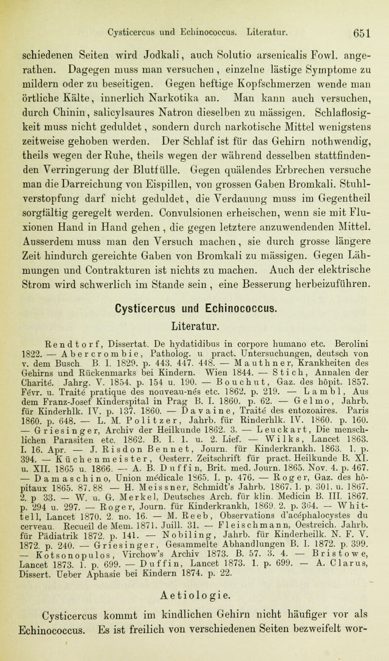 schiedenen Seiten wird Jodkali, auch Solutio arsenicalis Fowl. ange- rathen. Dagegen muss man versuchen , einzelne lästige Symptome zu mildern oder zu beseitigen. Gegen heftige Kopfschmerzen wende man örtliche Kälte, innerlich Narkotika an. Man kann auch versuchen, durch Chinin, salicylsaures Natron dieselben zu massigen. Schlaflosig- keit muss nicht geduldet, sondern durch narkotische Mittel wenigstens zeitweise gehoben werden. Der Schlaf ist für das Gehirn nothwendig, theils wegen der Ruhe, theils wegen der während desselben stattfinden- den Verringerung der Blutfülle. Gegen quälendes Erbrechen versuche man die Darreichung von Eispillen, von grossen Gaben Bromkali. Stuhl- verstopfung darf nicht geduldet, die Verdauung muss im Gegentheil sorgfältig geregelt werden. Convulsionen erheischen, wenn sie mit Flu- xionen Hand in Hand gehen , die gegen letztere anzuwendenden Mittel. Ausserdem muss man den Versuch machen, sie durch grosse längere Zeit hindurch gereichte Gaben von Bromkali zu massigen. Gegen Läh- mungen und Contrakturen ist nichts zu machen. Auch der elektrische Strom wird schwerlich im Stande sein , eine Besserung herbeizuführen. Cysticercus und Echinococcus. Literatur. Rendtorf, Dissertat. De hydatidibus in corpore liuniano etc. Berolini 1822. — Abercrombie, Patholog. u pract. Untersuchungen, deutsch von v. dem Busch. B. I. 1829. p. 443. 447. 448. — Mauthner, Krankheiten des Gehirns und Rückenmarks bei Kindern. Wien 1844. — Stich, Annalen der Charite\ Jahrg. V. 1854. p. 154 u. 190. — Bouchut, Gaz. des höpit. 1857. FeVr. u. Traite pratique des nouveau-ne's etc. 1862. p. 219. — Lambl, Aus dem Franz-Josef Kinderspital in Prag B. I. 1860. p. 62. — Gelmo, Jahrb. für Kinderhlk. IV. p. 137. 1860. — Davaine, Traite des entozoaires. Paris 1860. p. 648. — L. M. Politzer, Jahrb. für Rinderhlk. IV. 1860. p. 160. — Griesinger, Archiv der Heilkunde 1862. 3. — Leuckart, Die mensch- lichen Parasiten etc. 1862. B. I. 1. u. 2. Lief. — Wilks, Lancet 1863. 1. 16. Apr. — J. Risdon Bennet, Journ. für Kinderkrankh. 1863. 1. p. 394. — Küchenmeister, Oesterr. Zeitschrift für pract. Heilkunde B. XL u. XII. 1865 u. 1866. — A. B. D u f f i n, Brit. med. Journ. 1865. Nov. 4. p. 467. — Damaschino, Union me'dicale 1865. I. p. 476. — Roger, Gaz. des hö- pitaux 1865. 87.88 — H. Meissner, Schmidt's Jahrb. 1867. 1. p. 301. u. 1867. 2. p 33. — W. ü. G. Merkel, Deutsches Arch. für klin. Medicin B. III. 1867. p. 294 u. 297. — Roger, Journ. für Kinderkrankh, 1869. 2. p. 304. — Whit- tell, Lancet 1870. 2. no. 16. — M. Reeb, Observation d'ace'phalocystes du cerveau. Recueil de Mem. 1871. Juill. 31. — Fleischmann, Oestreich. Jahrb. für Pädiatrik 1872. p. 141. — Nobiling, Jahrb. für Kinderheilk. N. F. V. 1872. p. 240. — Griesinger, Gesammelte Abhandlungen B. I. 1872. p. 399. — Kotsonopulos, Virehov/s Archiv 1873. B. 57. 3. 4. — Bristowe, Lancet 1873. 1. p. 699. — Duffin, Lancet 1873. 1. p. 699. — A. Clarus, Dissert. Ueber Aphasie bei Kindern 1874. p. 22. Ae tiolo gie. Cysticercus kommt im kindlichen Gehirn nicht häufiger vor als Echinococcus. Es ist freilich von verschiedenen Seiten bezweifelt wor-