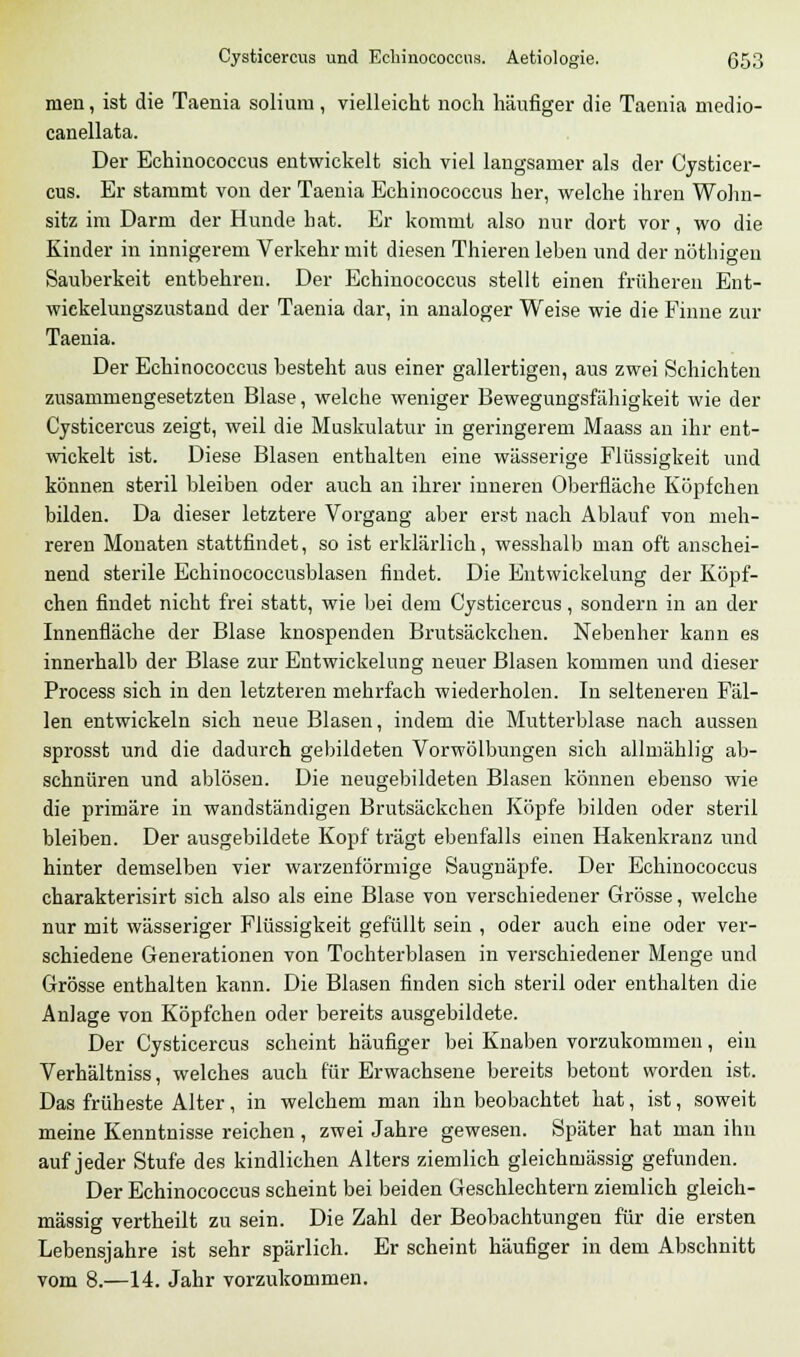 inen, ist die Taenia soliura, vielleicht noch häufiger die Taenia medio- canellata. Der Echinococcus entwickelt sich viel langsamer als der Cysticer- cus. Er stammt von der Taenia Echinococcus her, welche ihren Wohn- sitz im Darm der Hunde hat. Er kommt also nur dort vor, wo die Kinder in innigerem Verkehr mit diesen Thieren leben und der nöthieen Sauberkeit entbehren. Der Echinococcus stellt einen früheren Ent- wickelungszustand der Taenia dar, in analoger Weise wie die Finne zur Taenia. Der Echinococcus besteht aus einer gallertigen, aus zwei Schichten zusammengesetzten Blase, welche weniger Bewegungsfähigkeit wie der Cysticercus zeigt, weil die Muskulatur in geringerem Maass an ihr ent- wickelt ist. Diese Blasen enthalten eine wässerige Flüssigkeit und können steril bleiben oder auch an ihrer inneren Oberfläche Köpfchen bilden. Da dieser letztere Vorgang aber erst nach Ablauf von meh- reren Monaten stattfindet, so ist erklärlich, wesshalb man oft anschei- nend sterile Echinococcusblasen findet. Die Entwickelung der Köpf- chen findet nicht frei statt, wie bei dem Cysticercus, sondern in an der Innenfläche der Blase knospenden Brutsäckchen. Nebenher kann es innerhalb der Blase zur Entwickelung neuer Blasen kommen und dieser Process sich in den letzteren mehrfach wiederholen. In selteneren Fäl- len entwickeln sich neue Blasen, indem die Mutterblase nach aussen sprosst und die dadurch gebildeten Vorwölbungen sich allmählig ab- schnüren und ablösen. Die neugebildeten Blasen können ebenso wie die primäre in wandständigen Brutsäckchen Köpfe bilden oder steril bleiben. Der ausgebildete Kopf trägt ebenfalls einen Hakenkranz und hinter demselben vier warzenförmige Saugnäpfe. Der Echinococcus charakterisirt sich also als eine Blase von verschiedener Grösse, welche nur mit wässeriger Flüssigkeit gefüllt sein , oder auch eine oder ver- schiedene Generationen von Tochterblasen in verschiedener Menge und Grösse enthalten kann. Die Blasen finden sich steril oder enthalten die Anlage von Köpfchen oder bereits ausgebildete. Der Cysticercus scheint häufiger bei Knaben vorzukommen, ein Verhältniss, welches auch für Erwachsene bereits betont worden ist. Das früheste Alter, in welchem man ihn beobachtet hat, ist, soweit meine Kenntnisse reichen , zwei Jahre gewesen. Später hat man ihn auf jeder Stufe des kindlichen Alters ziemlich gleichrnässig gefunden. Der Echinococcus scheint bei beiden Geschlechtern ziemlich gleich- massig vertheilt zu sein. Die Zahl der Beobachtungen für die ersten Lebensjahre ist sehr spärlich. Er scheint häufiger in dem Abschnitt vom 8.—14. Jahr vorzukommen.