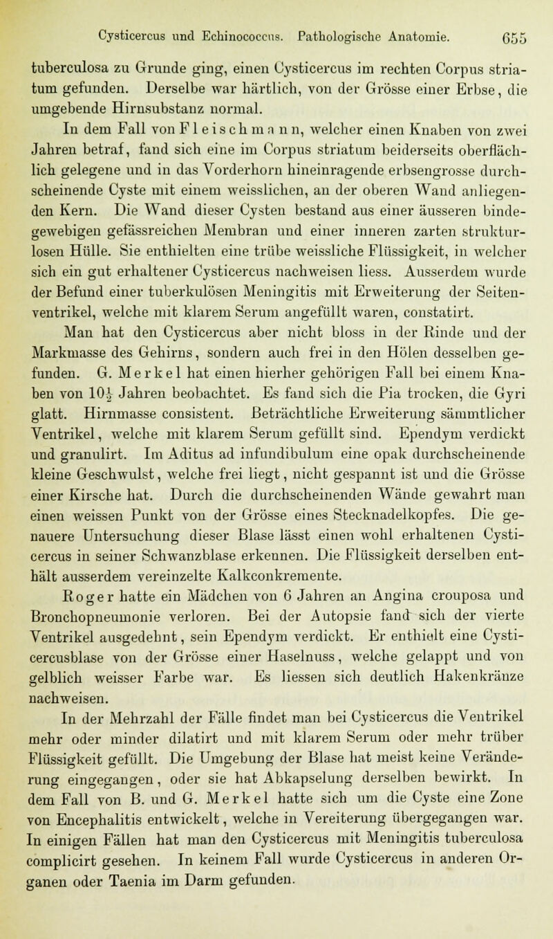 tuberculosa zu Grunde ging, einen Cysticercus im rechten Corpus stria- tum gefunden. Derselbe war härtlich, von der Grösse einer Erbse, die umgebende Hirnsubstanz normal. In dem Fall von Fleischmann, welcher einen Knaben von zwei Jahren betraf, fand sich eine im Corpus striatum beiderseits oberfläch- lich gelegene und in das Vorderhorn hineinragende erbsengrosse durch- scheinende Cyste mit einem weisslichen, an der oberen Wand anliegen- den Kern. Die Wand dieser Cysten bestand aus einer äusseren binde- gewebigen gefässreiehen Membran und einer inneren zarten struktur- losen Hülle. Sie enthielten eine trübe weissliche Flüssigkeit, in welcher sich ein gut erhaltener Cysticercus nachweisen liess. Ausserdem wurde der Befund einer tuberkulösen Meningitis mit Erweiterung der Seiten- ventrikel, welche mit klarem Serum angefüllt waren, constatirt. Man hat den Cysticercus aber nicht bloss in der Rinde und der Markmasse des Gehirns, sondern auch frei in den Holen desselben ge- funden. G. Merkel hat einen hierher gehörigen Fall bei einem Kna- ben von 101 Jahren beobachtet. Es fand sich die Pia trocken, die Gyri glatt. Hirnmasse consistent. Beträchtliche Erweiterung sämmtlicher Ventrikel, welche mit klarem Serum gefüllt sind. Ependym verdickt und granulirt. Im Aditus ad infundibulum eine opak durchscheinende kleine Geschwulst, welche frei liegt, nicht gespannt ist uud die Grösse einer Kirsche hat. Durch die durchscheinenden Wände gewahrt man einen weissen Punkt von der Grösse eines Stecknadelkopfes. Die ge- nauere Untersuchung dieser Blase lässt einen wohl erhaltenen Cysti- cercus in seiner Schwanzblase erkennen. Die Flüssigkeit derselben ent- hält ausserdem vereinzelte Kalkconkremente. Roger hatte ein Mädchen von 6 Jahren an Angina crouposa und Bronchopneumonie verloren. Bei der Autopsie fand sich der vierte Ventrikel ausgedehnt, sein Ependym verdickt. Er enthielt eine Cysti- cercusblase von der Grösse einer Haselnuss, welche gelappt und von gelblich weisser Farbe war. Es Hessen sich deutlich Hakenkränze nachweisen. In der Mehrzahl der Fälle findet man bei Cysticercus die Ventrikel mehr oder minder dilatirt und mit klarem Serum oder mehr trüber Flüssigkeit gefüllt. Die Umgebung der Blase hat meist keine Verände- rung eingegangen, oder sie hat Abkapselung derselben bewirkt. In dem Fall von B. und G. Merkel hatte sich um die Cyste eine Zone von Encephalitis entwickelt, welche in Vereiterung übergegangen war. In einigen Fällen hat man den Cysticercus mit Meningitis tuberculosa complicirt gesehen. In keinem Fall wurde Cysticercus in anderen Or- ganen oder Taenia im Darm gefunden.