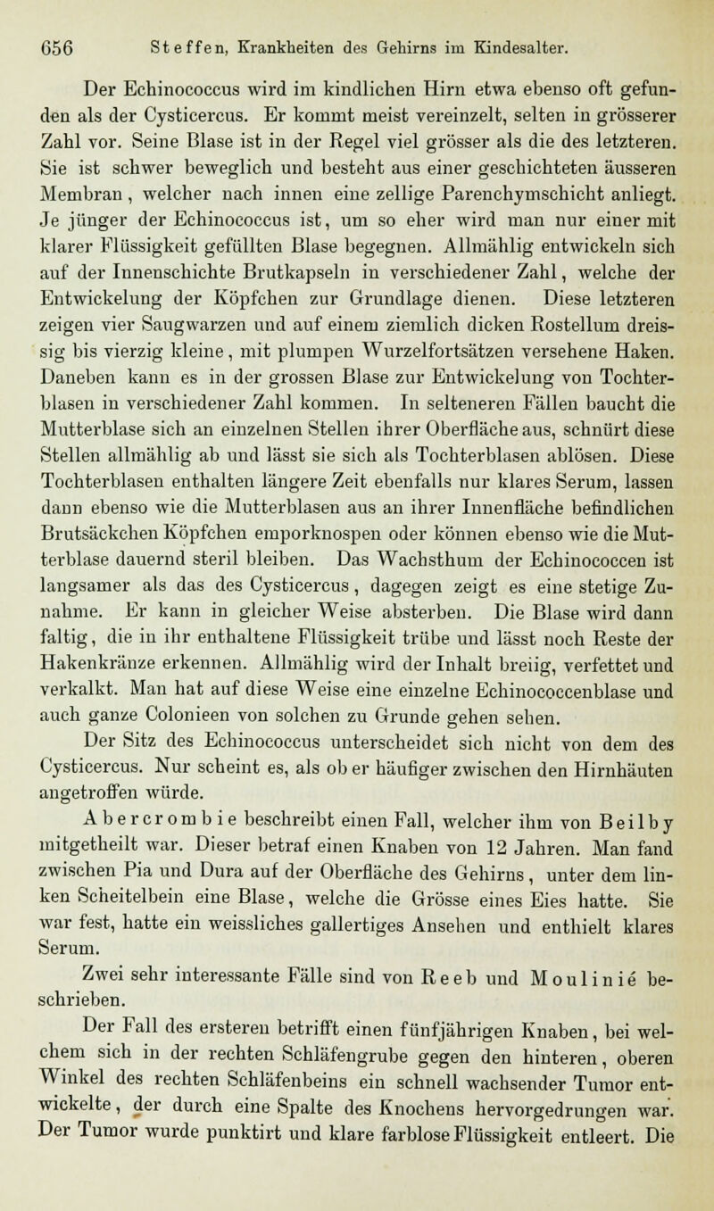 Der Echinococcus wird im kindlichen Hirn etwa ebenso oft gefun- den als der Cysticercus. Er kommt meist vereinzelt, selten in grösserer Zahl vor. Seine Blase ist in der Regel viel grösser als die des letzteren. Sie ist schwer beweglich und besteht aus einer geschichteten äusseren Membran , welcher nach innen eine zellige Parenchymschicht anliegt. Je jünger der Echinococcus ist, um so eher wird man nur einer mit klarer Flüssigkeit gefüllten Blase begegnen. Allmählig entwickeln sich auf der Innenschichte Brutkapseln in verschiedener Zahl, welche der Entwickelung der Köpfchen zur Grundlage dienen. Diese letzteren zeigen vier Saugwarzen und auf einem ziemlich dicken Rostellum dreis- sig bis vierzig kleine, mit plumpen Wurzelfortsätzen versehene Haken. Daneben kann es in der grossen Blase zur Entwickelung von Tochter- blasen in verschiedener Zahl kommen. In selteneren Fällen baucht die Mutterblase sich an einzelnen Stellen ihrer Oberfläche aus, schnürt diese Stellen allmählig ab und lässt sie sich als Tochterblasen ablösen. Diese Tochterblasen enthalten längere Zeit ebenfalls nur klares Serum, lassen dann ebenso wie die Mutterblasen aus an ihrer Innenfläche befindlichen Brutsäckchen Köpfchen emporknospen oder können ebenso wie die Mut- terblase dauernd steril bleiben. Das Wachsthum der Echinococcen ist langsamer als das des Cysticercus, dagegen zeigt es eine stetige Zu- nahme. Er kann in gleicher Weise absterben. Die Blase wird dann faltig, die in ihr enthaltene Flüssigkeit trübe und lässt noch Reste der Hakenkränze erkennen. Allmählig wird der Inhalt breiig, verfettet und verkalkt. Man hat auf diese Weise eine einzelne Echinococcenblase und auch ganze Colonieen von solchen zu Grunde gehen sehen. Der Sitz des Echinococcus unterscheidet sich nicht von dem des Cysticercus. Nur scheint es, als ob er häufiger zwischen den Hirnhäuten angetroffen würde. Abercrombie beschreibt einen Fall, welcher ihm von Bei 1 by mitgetheilt war. Dieser betraf einen Knaben von 12 Jahren. Man fand zwischen Pia und Dura auf der Oberfläche des Gehirns, unter dem lin- ken Scheitelbein eine Blase, welche die Grösse eines Eies hatte. Sie war fest, hatte ein weissliches gallertiges Ansehen und enthielt klares Serum. Zwei sehr interessante Fälle sind von R e e b und M o u 1 i n i e be- schrieben. Der Fall des ersteren betrifft einen fünfjährigen Knaben, bei wel- chem sich in der rechten Schläfengrube gegen den hinteren, oberen Winkel des rechten Schläfenbeins ein schnell wachsender Tumor ent- wickelte , der durch eine Spalte des Knochens hervorgedrungen war. Der Tumor wurde punktirt und klare farblose Flüssigkeit entleert. Die