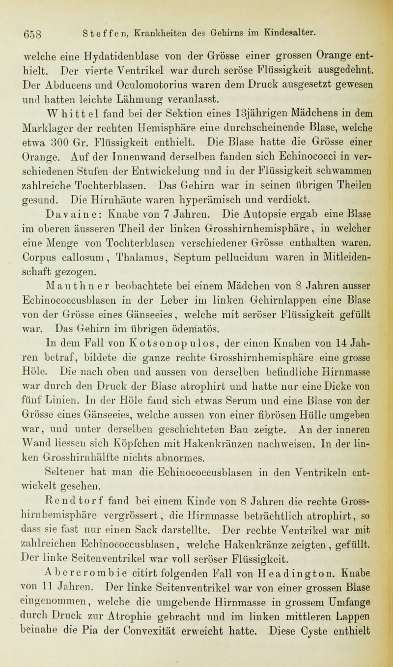 welche eine Hydatidenblase von der Grösse einer grossen Orange ent- hielt. Der vierte Ventrikel war durch seröse Flüssigkeit ausgedehnt. Der Abducens und Oculomotorius waren dem Druck ausgesetzt gewesen und hatten leichte Lähmung veranlasst. W hi tt el fand bei der Sektion eines 13jährigen Mädchens in dem Marklager der rechten Hemisphäre eine durchscheinende Blase, welche etwa 300 Gr. Flüssigkeit enthielt. Die Blase hatte die Grösse einer Orange. Auf der Innenwand derselben fanden sich Echinococci in ver- schiedenen Stufen der Entwickelung und in der Flüssigkeit schwammen zahlreiche Tochterblasen. Das Gehirn war in seinen übrigen Theilen gesund. Die Hirnhäute waren hyperämisch und verdickt. Davaine: Knabe von 7 Jahren. Die Autopsie ergab eine Blase im oberen äusseren Theil der linken Grosshirnhemisphäre, in welcher eine Menge von Tochterblasen verschiedener Grösse enthalten waren. Corpus callosum , Thalamus, Septum pellucidum waren in Mitleiden- schaft gezogen. Mauthn er beobachtete bei einem Mädchen von 8 Jahren ausser Echinococcusblasen in der Leber im linken Gehirnlappen eine Blase von der Grösse eines Gänseeies, welche mit seröser Flüssigkeit gefüllt war. Das Gehirn im übrigen ödematös. In dem Fall von Kotsonopulos, der einen Knaben von 14 Jah- ren betraf, bildete die ganze rechte Grosshirnhemisphäre eine grosse Hole. Die nach oben und aussen von derselben befindliche Hirnmasse war durch den Druck der Blase atrophirt und hatte nur eine Dicke von fünf Linien. In der Hole fand sich etwas Serum und eine Blase von der Grösse eines Gänseeies, welche aussen von einer fibrösen Hülle umgeben war, und unter derselben geschichteten Bau zeigte. An der inneren Wand Hessen sich Köpfchen mit Hakenkränzen nachweisen. In der lin- ken Grosshirnhälfte nichts abnormes. Seltener hat man die Echinococcusblasen in den Ventrikeln ent- wickelt gesehen. Rendtorf fand bei einem Kinde von 8 Jahren die rechte Gross- hirnbemisphäre vergrössert, die Hirnmasse beträchtlich atrophirt, so dass sie fast nur einen Sack darstellte. Der rechte Ventrikel war mit zahlreichen Echinococcusblasen , welche Hakenkränze zeigten , gefüllt. Der linke Seitenventrikel war voll seröser Flüssigkeit. Abercrombie citirt folgenden Fall von Headington. Knabe von 1] Jahren. Der linke Seitenventrikel war von einer grossen Blase eingenommen, welche die umgebende Hirnmasse in grossem Umfange durch Druck zur Atrophie gebracht und im linken mittleren Lappen beinahe die Pia der Convexität erweicht hatte. Diese Cyste enthielt