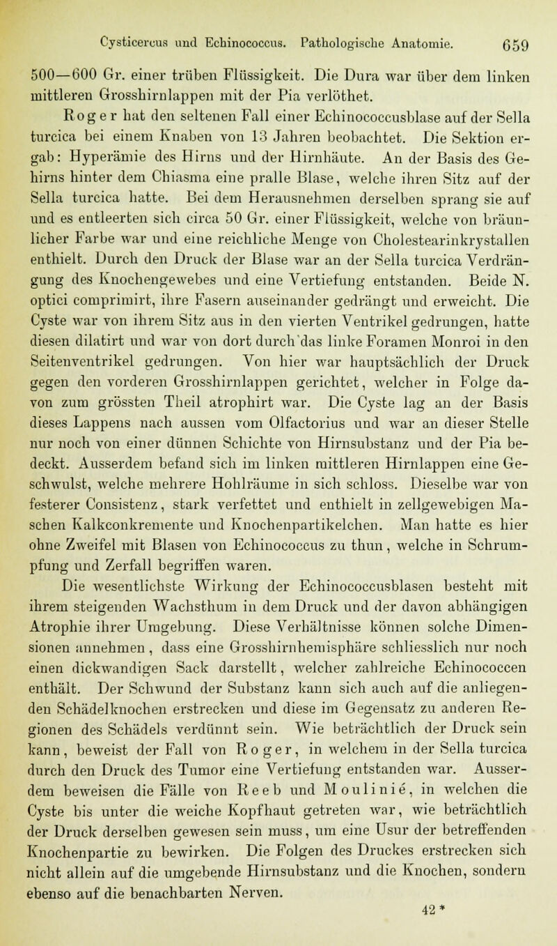 500—600 Gr. einer trüben Flüssigkeit. Die Dura war über dem linken mittleren Grosshirnlappen mit der Pia verlöthet. Roger hat den seltenen Fall einer Echinococcusblase auf der Sella turcica bei einem Knaben von 13 Jahren beobachtet. Die Sektion er- gab: Hyperämie des Hirns und der Hirnhäute. An der Basis des Ge- hirns hinter dem Chiasma eine pralle Blase, welche ihren Sitz auf der Sella turcica hatte. Bei dem Herausnehmen derselben sprang sie auf und es entleerten sich circa 50 Gr. einer Flüssigkeit, welche von bräun- licher Farbe war und eine reichliche Menge von Cholestearinkrystallen enthielt. Durch den Druck der Blase war an der Sella turcica Verdrän- gung des Knochengewebes und eine Vertiefung entstanden. Beide N. optici comprimirt, ihre Fasern auseinander gedrängt und erweicht. Die Cyste war von ihrem Sitz aus in den vierten Ventrikel gedrungen, hatte diesen dilatirt und war von dort durch'das linke Foramen Monroi in den Seitenventrikel gedrungen. Von hier war hauptsächlich der Druck gegen den vorderen Grosshirnlappen gerichtet, welcher in Folge da- von zum grössten Theil atrophirt war. Die Cyste lag an der Basis dieses Lappens nach aussen vom Olfactorius und war an dieser Stelle nur noch von einer dünnen Schichte von Hirnsubstanz und der Pia be- deckt. Ausserdem befand sich im linken mittleren Hirnlappen eine Ge- schwulst, welche mehrere Hohlräume in sich schloss. Dieselbe war von festerer Consistenz, stark verfettet und enthielt in zellgewebigen Ma- schen Kalkconkremente und Knochenpartikelchen. Man hatte es hier ohne Zweifel mit Blasen von Echinococcus zu thun, welche in Schrum- pfung und Zerfall begriffen waren. Die wesentlichste Wirkung der Echinococcusblasen besteht mit ihrem steigenden Wachsthum in dem Druck und der davon abhängigen Atrophie ihrer Umgebung. Diese Verhältnisse können solche Dimen- sionen annehmen, dass eine Grosshirnhemisphäre schliesslich nur noch einen dickwandigen Sack darstellt, welcher zahlreiche Echinococcen enthält. Der Schwund der Substanz kann sich auch auf die anliegen- den Schädelknochen erstrecken und diese im Gegensatz zu anderen Re- gionen des Schädels verdünnt sein. Wie beträchtlich der Druck sein kann, beweist der Fall von Roger, in welchem in der Sella turcica durch den Druck des Tumor eine Vertiefung entstanden war. Ausser- dem beweisen die Fälle von R e e b und M o u 1 i n i e , in welchen die Cyste bis unter die weiche Kopfhaut getreten war, wie beträchtlich der Druck derselben gewesen sein muss, um eine Usur der betreffenden Knochenpartie zu bewirken. Die Folgen des Druckes erstrecken sich nicht allein auf die umgebende Hirnsubstanz und die Knochen, sondern ebenso auf die benachbarten Nerven. 42*
