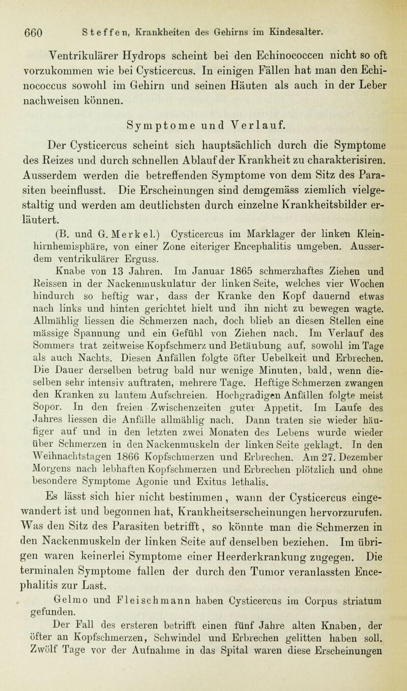 Ventrikulärer Hydrops scheint bei den Echinococcen nicht so oft vorzukommen wie bei Cysticercus. In einigen Fällen hat man den Echi- nococcus sowohl im Gehirn und seinen Häuten als auch in der Leber nachweisen können. Symptome und Verlauf. Der Cysticercus scheint sich hauptsächlich durch die Symptome des Reizes und durch schnellen Ablauf der Krankheit zu charakterisiren. Ausserdem werden die betreffenden Symptome von dem Sitz des Para- siten beeinflusst. Die Erscheinungen sind demgemäss ziemlich vielge- staltig und werden am deutlichsten durch einzelne Krankheitsbilder er- läutert. (B. und G. Merkel.) Cysticercus im Marklager der linketi Klein- hirnheruisphäre, von einer Zone eiteriger Encephalitis umgeben. Ausser- dem ventrikulärer Erguss. Knabe von 13 Jahren. Im Januar 1865 schmerzhaftes Ziehen und Reissen in der Nackenmuskulatur der linken Seite, welches vier Wochen hindurch so heftig war, dass der Kranke den Kopf dauernd etwas nach links und hinten gerichtet hielt und ihn nicht zu bewegen wagte. Allmählig Hessen die Schmerzen nach, doch blieb an diesen Stellen eine massige Spannung und ein Gefühl von Ziehen nach. Im Verlauf des Sommers trat zeitweise Kopfschmerz und Betäubung auf, sowohl im Tage als auch Nachts. Diesen Anfällen folgte öfter Uebelkeit und Erbrechen. Die Dauer derselben betrug bald nur wenige Minuten, bald, wenn die- selben sehr intensiv auftraten, mehrere Tage. Heftige Schmerzen zwangen den Kranken zu lautem Aufschreien. Hochgradigen Anfällen folgte meist Sopor. In den freien Zwischenzeiten guter Appetit. Im Laufe des Jahres Hessen die Anfälle allmählig nach. Dann traten sie wieder häu- figer auf und in den letzten zwei Monaten des Lebens wurde wieder über Schmerzen in den Nackenmuskeln der linken Seite geklagt. In den Weihnachtstagen 1866 Kopfsehmerzen und Erbrechen. Am 27. Dezember Morgens nach lebhaften Kopfschmerzen und Erbrechen plötzlich und ohne besondere Symptome Agonie und Exitus lethalis. Es lässt sich hier nicht bestimmen , wann der Cysticercus einge- wandert ist und begonnen hat, Krankheitserscheinungen hervorzurufen. Was den Sitz des Parasiten betrifft, so könnte man die Schmerzen in den Nackenmnskeln der linken Seite auf denselben beziehen. Im übri- gen waren keinerlei Symptome einer Heerderkrankung zugegen. Die terminalen Symptome fallen der durch den Tumor veranlassten Ence- phalitis zur Last. Gelmo und Fleischmann haben Cysticercus im Corpus striatum gefunden. Der Fall des ersteren betrifft einen fünf Jahre alten Knaben, der öfter an Kopfschmerzen, Schwindel und Erbrechen gelitten haben soll. Zwölf Tage vor der Aufnahme in das Spital waren diese Erscheinungen
