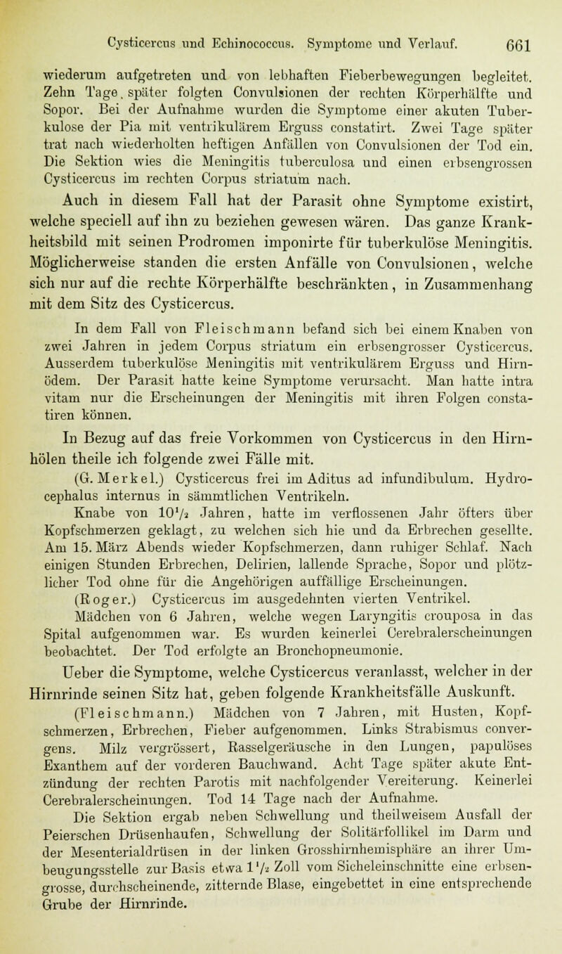 wiederum aufgetreten und von lebhaften Fieberbewegungen begleitet. Zehn Tage. später folgten Convulsionen der rechten Kürperhälfte und Sopor. Bei der Aufnahme wurden die Symptome einer akuten Tuber- kulose der Pia mit ventrikulärem Erguss constatirt. Zwei Tage später trat nach wiederholten heftigen Anfällen von Convulsionen der Tod ein. Die Sektion wies die Meningitis tuberculosa und einen erbsengrossen Cysticercus im rechten Corpus striatu'm nach. Auch in diesem Fall hat der Parasit ohne Symptome existirt, welche speciell auf ihn zu beziehen gewesen wären. Das ganze Krank- heitsbild mit seinen Prodromen imponirte für tuberkulöse Meningitis. Möglicherweise standen die ersten Anfälle von Convulsionen, welche sich nur auf die rechte Körperhälfte beschränkten, in Zusammenhang mit dem Sitz des Cysticercus. In dem Fall von Fleisch mann befand sich bei einem Knaben von zwei Jahren in jedem Corpus striatum ein erbsengrosser Cysticercus. Ausserdem tuberkulöse Meningitis mit ventrikulärem Erguss und Hirn- ödem. Der Parasit hatte keine Symptome verursacht. Man hatte intra vitam nur die Erscheinungen der Meningitis mit ihren Folgen consta- tiren können. In Bezug auf das freie Vorkommen von Cysticercus in den Hirn- hölen theile ich folgende zwei Fälle mit. (G. M e r k e 1.) Cysticercus frei im Aditus ad infundibulum. Hydro- cephalus internus in sämmtlichen Ventrikeln. Knabe von lO'/a Jahren, hatte im verflossenen Jahr öfters über Kopfschmerzen geklagt, zu welchen sich hie und da Erbrechen gesellte. Am 15. März Abends wieder Kopfschmerzen, dann ruhiger Schlaf. Nach einigen Stunden Erbrechen, Delirien, lallende Sprache, Sopor und plötz- licher Tod ohne für die Angehörigen auffällige Erscheinungen. (Roger.) Cysticercus im ausgedehnten vierten Ventrikel. Mädchen von 6 Jahren, welche wegen Laryngitis crouposa in das Spital aufgenommen war. Es wurden keinerlei Cerebralerscheinungen beobachtet. Der Tod erfolgte an Bronchopneumonie. Ueber die Symptome, welche Cysticercus veranlasst, welcher in der Hirnrinde seinen Sitz hat, geben folgende Krankheitsfälle Auskunft. (Fleischmann.) Mädchen von 7 Jahren, mit Husten, Kopf- schmerzen, Erbrechen, Fieber aufgenommen. Links Strabismus conver- gens. Milz vergrössert, Rasselgeräusche in den Lungen, papulöses Exanthem auf der vorderen Bauchwand. Acht Tage später akute Ent- zündung der rechten Parotis mit nachfolgender Vereiterung. Keinerlei Cerebralerscheinungen. Tod 14 Tage nach der Aufnahme. Die Sektion ergab neben Schwellung und theilweisem Ausfall der Peierschen Drüsenhaufen, Schwellung der Solitärfollikel im Darm und der Mesenterialdrüsen in der linken Grosshirnhemisphäre an ihrer Uni- beugungsstelle zur Basis etwa l1/« Zoll vom Sicheleinschnitte eine erbsen- große, durchscheinende, zitternde Blase, eingebettet in eine entsprechende Grube der Hirnrinde.