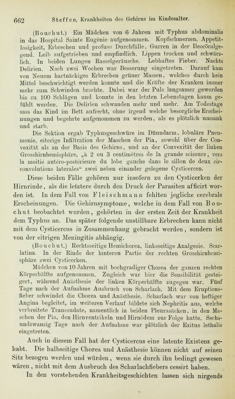 (Bouchut.) Ein Mädchen von 6 Jahren mit Typhus abdominalis in das Hospital Sainte Eugenie aufgenommen. Kopfschmerzen, Appetit- losigkeit, Erbrechen und profuse Durchfälle, Gurren in der Ileocücalge- gend. Leib aufgetrieben und empfindlich. Lippen trocken und schwärz- lich. In beiden Lungen Kasselgeräusche. Lebhaftes Fieber. Nachts Delirien. Nach zwei Wochen war Besserung eingetreten. Darauf kam von Neuem hartnäckiges Erbrechen grüner Massen, welches durch kein Mittel beschwichtigt werden konnte und die Kräfte der Kranken immer mehr zum Schwinden brachte. Dabei war der Puls langsamer geworden bis zu 100 Schlägen und konnte in den letzten Lebenstagen kaum ge- fühlt werden. Die Delirien schwanden mehr und mehr. Am Todestage sass das Kind im Bett aufrecht, ohne irgend welche besorgliche Erschei- nungen und begehrte aufgenommen zu werden, als es plötzlich umsank und starb. Die Sektion ergab Typhusgeschwüre im Dünndarm, lobuläre Pneu- monie, eiterige Infiltration der Maschen der Pia, sowohl über der Con- vexität als an der Basis des Gehirns, und an der Convexität der linken Grosshirnhemisphäre, „ä 2 ou 3 centimetres de la grande scissure, vers la moitie antero-posterieure du lobe gauche dans le sillon de deux eir- convolutions laterales zwei neben einander gelegene Cysticercen. Diese beiden Fälle gehören nur insofern zu den Cysticerken der Hirnrinde, als die letztere durch den Druck der Parasiten afficirt wor- den ist. In dem Fall von Fleisch mann fehlten jegliche cerebrale Erscheinungen. Die Gehirnsymptome, welche in dem Fall von B o u- chut beobachtet wurden, gehörten in der ersten Zeit der Krankheit dem Typhus an. Das später folgende unstillbare Erbrechen kann nicht mit dem Cysticercus in Zusammenhang gebracht werden, sondern ist von der eitrigen Meningitis abhängig. (Bouchut.) Rechtsseitige Hemichorea, linksseitige Analgesie. Sear- latina. In der Rinde der hinteren Partie der rechten Grosshirnhemi- sphäre zwei Cysticerken. Mädchen von 10 Jahren mit hochgradiger Chorea der ganzen rechten Körperhälfte aufgenommen. Zugleich war hier die Sensibilität gestei- gert, während Anästhesie der linken Körperhälfte zugegen war. Fünf Tage nach der Aufnahme Ausbruch von Scharlach. Mit dem Eruptions- fieber schwindet die Chorea und Anästhesie. Scharlach war von heftiger Angina begleitet, im weiteren Verlauf bildete sieh Nephritis aus, welche verbreitete Transsudate, namentlich in beiden Pleurasäcken, in den Ma- schen der Pia, den Hirnventrikeln und Hirnödem zur Folge hatte. Sechs- undzwanzig Tage nach der Aufnahme war plötzlich der Exitus lethalis eingetreten. Auch in diesem Fall hat der Cysticercus eine latente Existenz ge- habt. Die halbseitige Chorea und Anästhesie können nicht auf seinen Sitz bezogen werden und würden, wenn sie durch ihn bedingt gewesen wären , nicht mit dem Ausbruch des Scharlachfiebers cessirt haben. In den vorstehenden Krankheitsgeschichten lassen sich nirgends