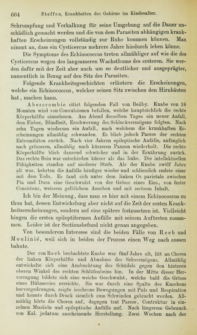 Schrumpfung und Verkalkung für seine Umgebung auf die Dauer un- schädlich gemacht werden und die von dem Parasiten abhängigen krank- haften Erscheinungen vollständig zur Ruhe kommen können. Man nimmt an, dass ein Cysticercus mehrere Jahre hindurch leben könne. Die Symptome des Echinococcus treten allmähliger auf wie die des Cysticercus wegen des langsameren Wachsthums des ersteren. Sie wer- den dafür mit der Zeit aber auch um so deutlicher und ausgeprägter, namentlich in Bezug auf den Sitz des Parasiten. Folgende Krankheitsgeschichten erläutern die Erscheinungen, welche ein Echinococcus, welcher seinen Sitz zwischen den Hirnhäuten hat, machen kann. Abercrombie citirt folgenden Fall von Beilby. Knabe von 16 Monaten wird von Convulsionen befallen, welche hauptsächlich die rechte Körperhälfte einnehmen. Am Abend desselben Tages ein neuer Anfall, dem Fieber, Blindheit, Erschwerung des Schluckvermögens folgten. Nach zehn Tagen wiederum ein Anfall, nach welchem die krankhaften Er- scheinungen allmählig schwanden. Es blieb jedoch Parese der rechten Extremitäten zurück. Nach vier Jahren epileptische Anfälle, anfänglich nach grösseren, allmählig nach kürzeren Pausen wiederholt. Die rechte Körperhälfte blieb dauernd schwächer und in der Ernährung zurück. Das rechte Bein war entschieden kürzer als das linke. Die intellektuellen Fähigkeiten standen auf niederer Stufe. Als der Knabe zwölf Jahre alt war, kehrten die Anfälle häufiger wieder und schliesslich endete einer mit dem Tode. Es fand sich unter dem linken Os parietale zwischen Pia und Dura eine Geschwulst von der Grösse eines Eies, von fester Gonsistenz, weissem gelblichem Ansehen und mit serösem Inhalt. Ich bin der Meinung, dass man es hier mit einem Echinococcus zu thun hat, dessen Entwickelung aber nicht auf die Zeit der ersten Krank- heitserscheinungen, sondern auf eine spätere festzusetzen ist. Vielleicht hingen die ersten epileptiformen Anfälle mit seinem Auftreten zusam- men. Leider ist der Sectionsbefund nicht genau angegeben. Von besonderem Interesse sind die beiden Fälle von R e e b und Moulinie, weil sich in beiden der Process einen Weg nach aussen bahnte. Der vonReeb beobachtete Knabe war fünf Jahre alt, litt an Chorea der linken Körperhälfte und Abnahme des Sehvermögens. Allmählig entwickelte sich eine Ausbuchtung des Schädels gegen den hinteren oberen Winkel des rechten Schläfenbeins hin. In der Mitte dieser Her- vorragung bildete sich eine weiche Geschwulst, welche bald die Grösse eines Hühnereies erreichte. Sie war durch eine Spalte des Knochens hervorgedrungen, zeigte isochrone Bewegungen mit Puls und Respiration und konnte durch Druck ziemlich zum Schwinden gebracht werden. All- mählig hörte die Chorea auf, dagegen trat Parese, Contraktur in ein- zelnen Muskeln und epileptische Anfälle auf. Nach längerem Gebrauch von Kai. jodatum anscheinende Herstellung. Zwei Wochen nach der