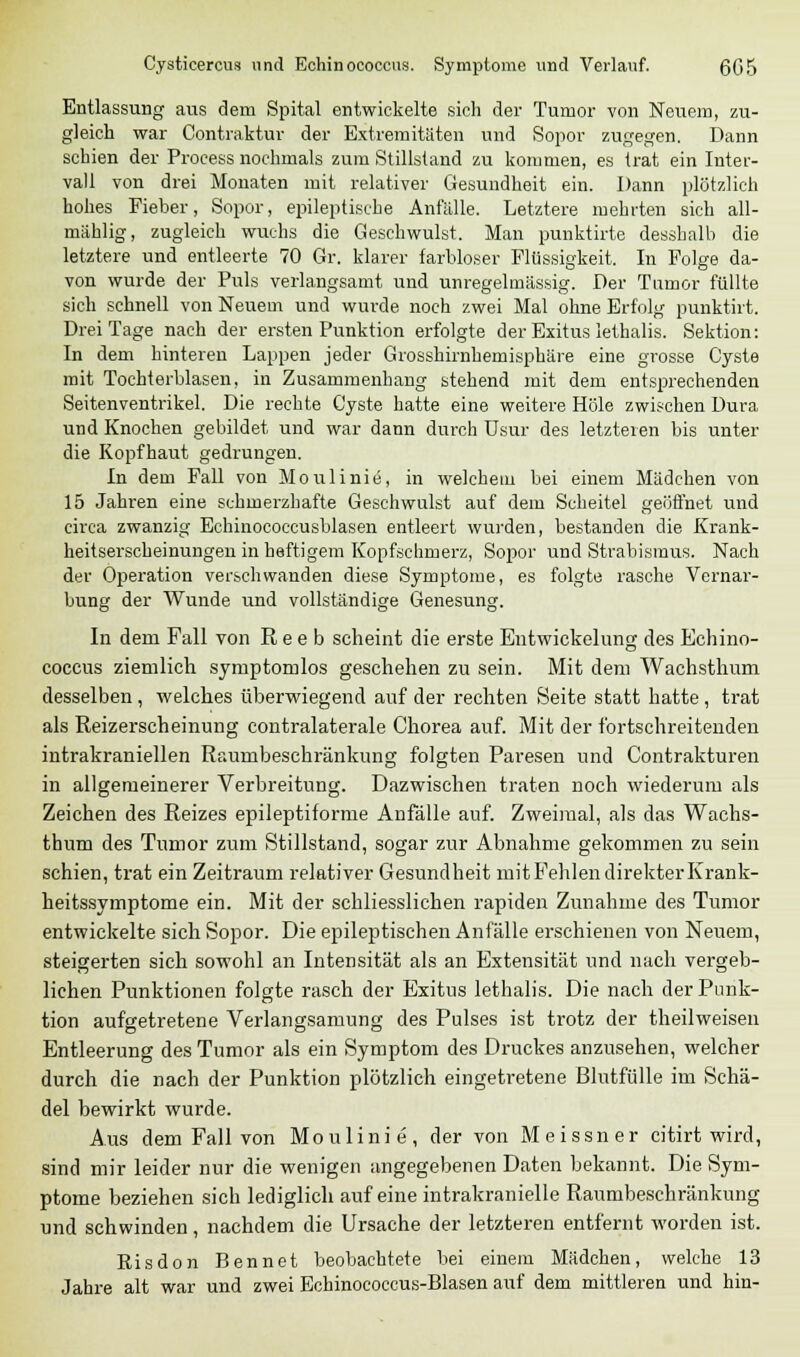 Entlassung aus dem Spital entwickelte sich der Tumor von Neuem, zu- gleich war Contraktur der Extremitäten und Sopor zugegen. Dann schien der Proeess nochmals zum Stillstand zu kommen, es trat ein Inter- vall von drei Monaten mit relativer Gesundheit ein. Dann plötzlich hohes Fieber, Sopor, epileptische Anfälle. Letztere mehrten sich all- mählig, zugleich wuchs die Geschwulst. Man punktirte desshalb die letztere und entleerte 70 Gr. klarer farbloser Flüssigkeit. In Folge da- von wurde der Puls verlangsamt und unregelmässig. Der Tumor füllte sich schnell von Neuem und wurde noch zwei Mal ohne Erfolg punktirt. Drei Tage nach der ersten Punktion erfolgte der Exitus lethalis. Sektion: In dem hinteren Lappen jeder Grosshirnhemisphäre eine grosse Cyste mit Tochterblasen, in Zusammenhang stehend mit dem entsprechenden Seitenventrikel. Die rechte Cyste hatte eine weitere Hole zwischen Dura und Knochen gebildet und war dann durch Usur des letzteren bis unter die Kopfhaut gedrungen. In dem Fall von Moulinie, in welchem bei einem Mädchen von 15 Jahren eine schmerzhafte Geschwulst auf dem Scheitel geöffnet und circa zwanzig Echinococcusblasen entleert wurden, bestanden die Krank- heitserscheinungen in heftigem Kopfschmerz, Sopor und Strabismus. Nach der Operation verschwanden diese Symptome, es folgte rasche Vernar- bung der Wunde und vollständige Genesung. In dem Fall von R e e b scheint die erste Entwickelung des Echino- coccus ziemlich symptomlos geschehen zu sein. Mit dem Wachsthum desselben , welches überwiegend auf der rechten Seite statt hatte, trat als Reizerscheinung contralaterale Chorea auf. Mit der fortschreitenden intrakraniellen Raumbeschränkung folgten Paresen und Contrakturen in allgemeinerer Verbreitung. Dazwischen traten noch wiederum als Zeichen des Reizes epileptiforme Anfälle auf. Zweimal, als das Wachs- thum des Tumor zum Stillstand, sogar zur Abnahme gekommen zu sein schien, trat ein Zeitraum relativer Gesundheit mitFehlen direkter Krank- heitssymptome ein. Mit der schliesslichen rapiden Zunahme des Tumor entwickelte sich Sopor. Die epileptischen Anfälle erschienen von Neuem, steigerten sich sowohl an Intensität als an Extensität und nach vergeb- lichen Punktionen folgte rasch der Exitus lethalis. Die nach der Punk- tion aufgetretene Verlangsamung des Pulses ist trotz der theilweisen Entleerung des Tumor als ein Symptom des Druckes anzusehen, welcher durch die nach der Punktion plötzlich eingetretene Blutfülle im Schä- del bewirkt wurde. Aus dem Fall von Moulinie, der von Meissner citirt wird, sind mir leider nur die wenigen angegebenen Daten bekannt. Die Sym- ptome beziehen sich lediglich auf eine intrakranielle Raumbeschränkung und schwinden, nachdem die Ursache der letzteren entfernt worden ist. Risdon Bennet beobachtete bei einem Mädchen, welche 13 Jahre alt war und zwei Echinococcus-Blasen auf dem mittleren und hin-