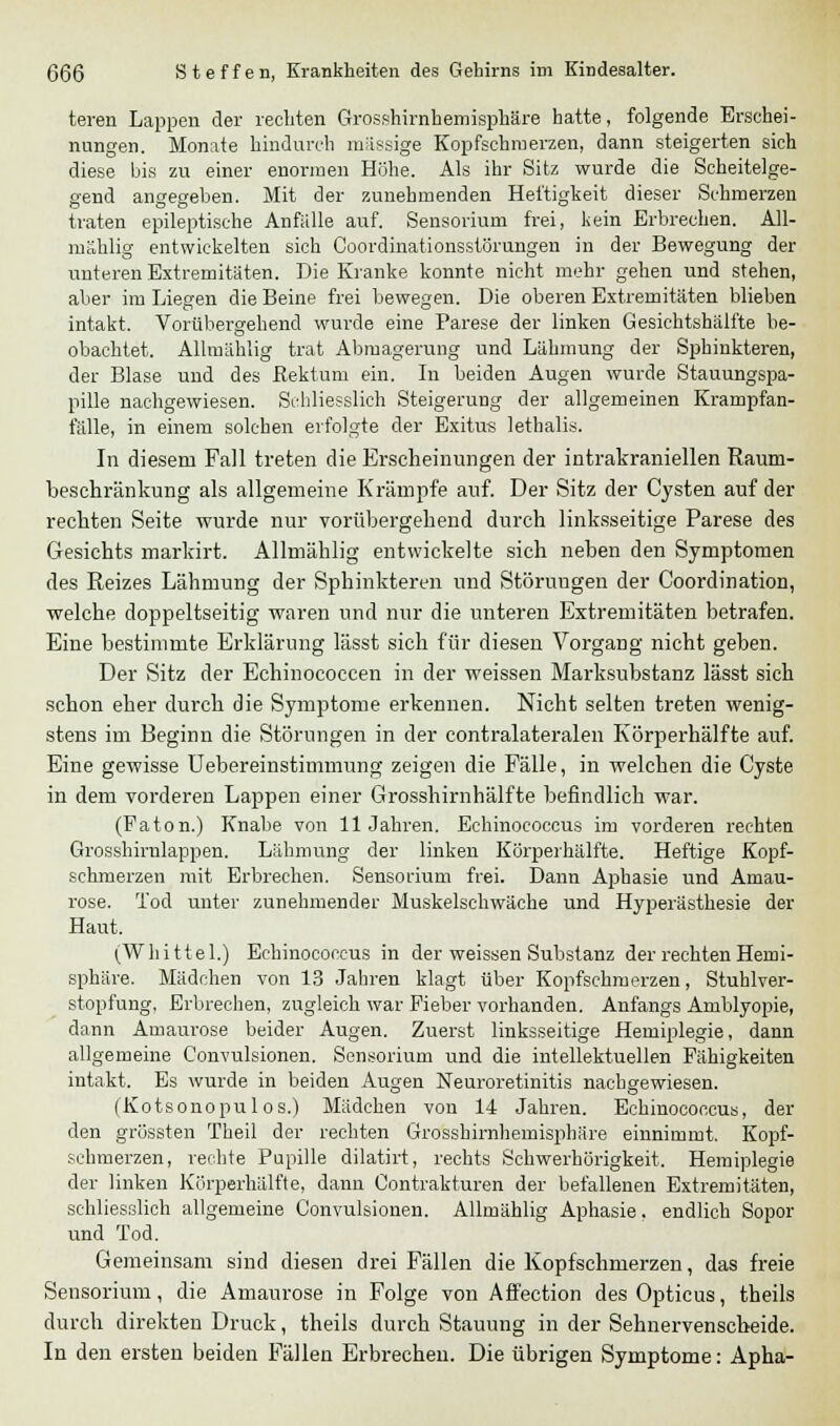 teren Lappen der rechten Grosshirnhemisphäre hatte, folgende Erschei- nungen. Monate hindurch massige Kopfschmerzen, dann steigerten sich diese bis zu einer enormen Höhe. Als ihr Sitz wurde die Scheitelge- gend angegeben. Mit der zunehmenden Heftigkeit dieser Schmerzen traten epileptische Anfalle auf. Sensorium frei, kein Erbrechen. All- mählig entwickelten sich Coordinationssförungen in der Bewegung der lauteren Extremitäten. Die Kranke konnte nicht mehr gehen und stehen, aber im Liegen die Beine frei bewegen. Die oberen Extremitäten blieben intakt. Vorübergehend wurde eine Parese der linken Gesichtshälfte be- obachtet. Allmählig trat Abmagerung und Lähmung der Sphinkteren, der Blase und des Rektum ein. In beiden Augen wurde Stauungspa- pille nachgewiesen. Schliesslich Steigerung der allgemeinen Krampfan- fälle, in einem solchen erfolgte der Exitus lethalis. In diesem Fall treten die Erscheinungen der intrakraniellen Raum- beschränkung als allgemeine Krämpfe auf. Der Sitz der Cysten auf der rechten Seite wurde nur vorübergehend durch linksseitige Parese des Gesichts markirt. Allmählig entwickelte sich neben den Symptomen des Reizes Lähmung der Sphinkteren und Störungen der Coordination, welche doppeltseitig waren und nur die unteren Extremitäten betrafen. Eine bestimmte Erklärung lässt sich für diesen Vorgang nicht geben. Der Sitz der Echinococcen in der weissen Marksubstanz lässt sich schon eher durch die Symptome erkennen. Nicht selten treten wenig- stens im Beginn die Störungen in der contralateralen Körperhälfte auf. Eine gewisse üebereinstimmung zeigen die Fälle, in welchen die Cyste in dem vorderen Lappen einer Grosshirnhälfte befindlich war. (Paton.) Knabe von 11 Jahren. Echinococcus im vorderen rechten Grosshirnlappen. Lähmung der linken Körperhälfte. Heftige Kopf- schmerzen mit Erbrechen. Sensorium frei. Dann Aphasie und Amau- rose. Tod unter zunehmender Muskelschwäche und Hyperästhesie der Haut. (Whittel.) Echinococcus in der weissen Substanz der rechten Hemi- sphäre. Mädchen von 13 Jahren klagt über Kopfschmerzen, Stuhlver- stopfung, Erbrechen, zugleich war Fieber vorhanden. Anfangs Amblyopie, dann Amaurose beider Augen. Zuerst linksseitige Hemiplegie, dann allgemeine Convulsionen. Sensorium und die intellektuellen Fähigkeiten intakt. Es wurde in beiden Augen Neuroretinitis nachgewiesen. (Kotsonopulos.) Mädchen von 14 Jahren. Echinococcus, der den grössten Theil der rechten Grosshirnhemisphäre einnimmt. Kopf- schmerzen, rechte Pupille dilatirt, rechts Schwerhörigkeit. Hemiplegie der linken Körperhälfte, dann Contrakturen der befallenen Extremitäten, schliesslich allgemeine Convulsionen. Allmählig Aphasie, endlich Sopor und Tod. Gemeinsam sind diesen drei Fällen die Kopfschmerzen, das freie Sensorium, die Amaurose in Folge von Affection des Opticus, theils durch direkten Druck, theils durch Stauung in der Sehnervenscheide. In den eisten beiden Fällen Erbrechen. Die übrigen Symptome: Apha-