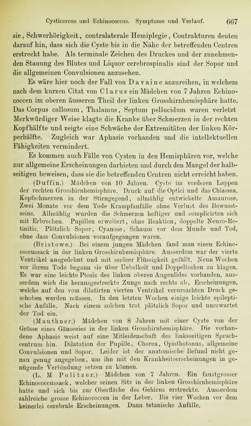sie , Schwerhörigkeit, contralaterale Hemiplegie, Contraktvtren deuten darauf hin, dass sich die Cyste bis in die Nähe der betreffenden Central erstreckt habe. Als terminale Zeichen des Druckes und der zunehmen- den Stauung des Blutes und Liquor cerebrospinalis sind der Sopor und die allgemeinen Convulsionen anzusehen. Es wäre hier noch der Fall von Da vaine anzureihen, in welchem nach dem kurzen Citat von Clarus ein Mädchen von 7 Jahren Echino- coccen im oberen äusseren Theil der linken Grosshirnhemisphäre hatte. Das Corpus callosum , Thalamus, Septum pellucidum waren verletzt Merkwürdiger Weise klagte die Kranke über Schmerzen in der rechten Kopf half te und zeigte eine Schwäche der Extremitäten der linken Kör- perhälfte. Zugleich war Aphasie vorhanden und die intellektuellen Fähigkeiten vermindert. Es kommen auch Fälle von Cysten in den Hemisphären vor, welche nur allgemeine Erscheinungen darbieten und durch den Mangel der halb- seitigen beweisen, dass sie die betreffenden Centren nicht erreicht haben. (Duffin.) Mädchen von 10 Jahren. Cyste im vorderen Lappen der rechten Grosshirnhemisphäre. Druck auf die Optici und das Chiasma. Kopfschmerzen in der Stirngegend, allmählig entwickelte Amaurose. Zwei Monate vor dem Tode Krampfanfälle ohne Verlust des Bewusst- seins. Allmählig wurden die Schmerzen heftiger und complicirten sich mit Erbrechen. Pupillen erweitert, ohne Reaktion, doppelte Neuro-Re- tinitis. Plötzlich Sopor, Cyanose, Schaum vor dem Munde und Tod, ohne dass Convulsionen voraufgegangen waren. (Bristowe.) Bei einem jungen Madchen fand man einen Echino- coccussack in der linken Grosshirnhemisphäre. Ausserdem war der vierte Ventrikel ausgedehnt und mit seröser Flüssigkeit gefüllt. Neun Wochen vor ihrem Tode begann sie über Uebelkeit und Doppeltsehen zu klagen. Es war eine leichte Ptosis des linken oberen Augenlides vorhanden, aus- serdem wich die herausgestreckte Zunge nach rechts ab, Erscheinungen, welche auf den vom dilatirten vierten Ventrikel verursachten Druck ge- schoben werden müssen. In den letzten Wochen einige leichte epilepti- sche Anfälle. Nach einem solchen trat plötzlich Sopor und unerwartet der Tod ein. (Mauthner.) Mädchen von 8 Jahren mit einer Cyste von der Grösse eines Gänseeies in der linken Grosshirnhemisphäre. Die vorhan- dene Aphasie weist auf eine Mitleidenschaft des linksseitigen Sprach- centrum hin. Dilatation der Pupille, Chorea, Opisthotonus, allgemeine Convulsionen und Sopor. Leider ist der anatomische Befund nicht ge- nau genug angegeben, um ihn mit den Krankheitserscheinungen in ge- nügende Verbindung setzen zu können. (L. M Politzer.) Mädchen von 7 Jahren. Ein faustgrosser Echinococcussack, welcher seinen Sitz in der linken Grosshirnhemisphäre hatte und sich bis zur Oberfläche des Gehirns erstreckte. Ausserdem zahlreiche grosse Echinococcen in der Leber. Bis vier Wochen vor dem keinerlei cerebrale Erscheinungen. Dann tetanische Anfälle.