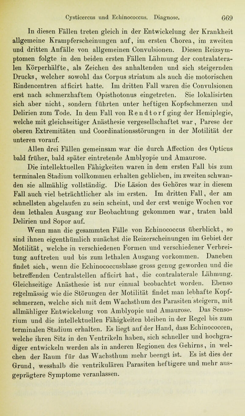 Cysticercus und Echinococcus. Diagnose. CG9 In diesen Fällen treten gleich in der Entwicklung der Krankheit allgemeine Krampferscheinungen auf, im ersten Chorea, im zweiten und dritten Anfälle von allgemeinen Convulsionen. Diesen Reizsym- ptomen folgte in den beiden ersten Fällen Lähmung der contralatera- len Körperhälfte, als Zeichen des anhaltenden und sich steigernden Drucks, welcher sowohl das Corpus striatum als auch die motorischen Rindencentren afficirt hatte. Im dritten Fall waren die Convulsionen erst nach schmerzhaftem Opisthotonus eingetreten. Sie lokalisirten sich aber nicht, sondern führten unter heftigen Kopfschmerzen und Delirien zum Tode. In dem Fall von Rendtorf ging der Hemiplegie, welche mit gleichseitiger Anästhesie vergesellschaftet war , Parese der oberen Extremitäten und Coordinationsstörungen in der Motilität der unteren vorauf. Allen drei Fällen gemeinsam war die durch Affection des Opticus bald früher, bald später eintretende Amblyopie und Amaurose. Die intellektuellen Fähigkeiten waren in dem ersten Fall bis zum terminalen Stadium vollkommen erhalten geblieben, im zweiten schwan- den sie allmählig vollständig. Die Läsion des Gehöres war in diesem Fall auch viel beträchtlicher als im ersten. Im dritten Fall, der am schnellsten abgelaufen zu sein scheint, und der erst wenige Wochen vor dem lethalen Ausgang zur Beobachtung gekommen war, traten bald Delirien und Sopor auf. Wenn man die gesammten Fälle von Echinococcus überblickt, so sind ihnen eigentümlich zunächst die Reizerscheinungen im Gebiet der Motilität, welche in verschiedenen Formen und verschiedener Verbrei- tung auftreten uud bis zum lethalen Ausgang vorkommen. Daneben findet sich, wenn die Echinococcusblase gross genug geworden und die betreffenden Centralstellen afficirt hat, die contralaterale Lähmung. Gleichseitige Anästhesie ist nur einmal beobachtet worden. Ebenso regelmässig wie die Störungen der Motilität findet man lebhafte Kopf- schmerzen, welche sich mit dem Wachsthum des Parasiten steigern, mit allmähliger Entwickelung von Amblyopie und Amaurose. Das Senso- rium und die intellektuellen Fähigkeiten bleiben in der Regel bis zum terminalen Stadium erhalten. Es liegt auf der Hand, dass Echinococcen, welche ihren Sitz in den Ventrikeln haben, sich schneller und hochgra- diger entwickeln werden als in anderen Regionen des Gehirns, in wel- chen der Raum für das Wachsthum mehr beengt ist. Es ist dies der Grund, wesshalb die ventrikulären Parasiten lief tigere und mehr aus- geprägtere Symptome veranlassen.