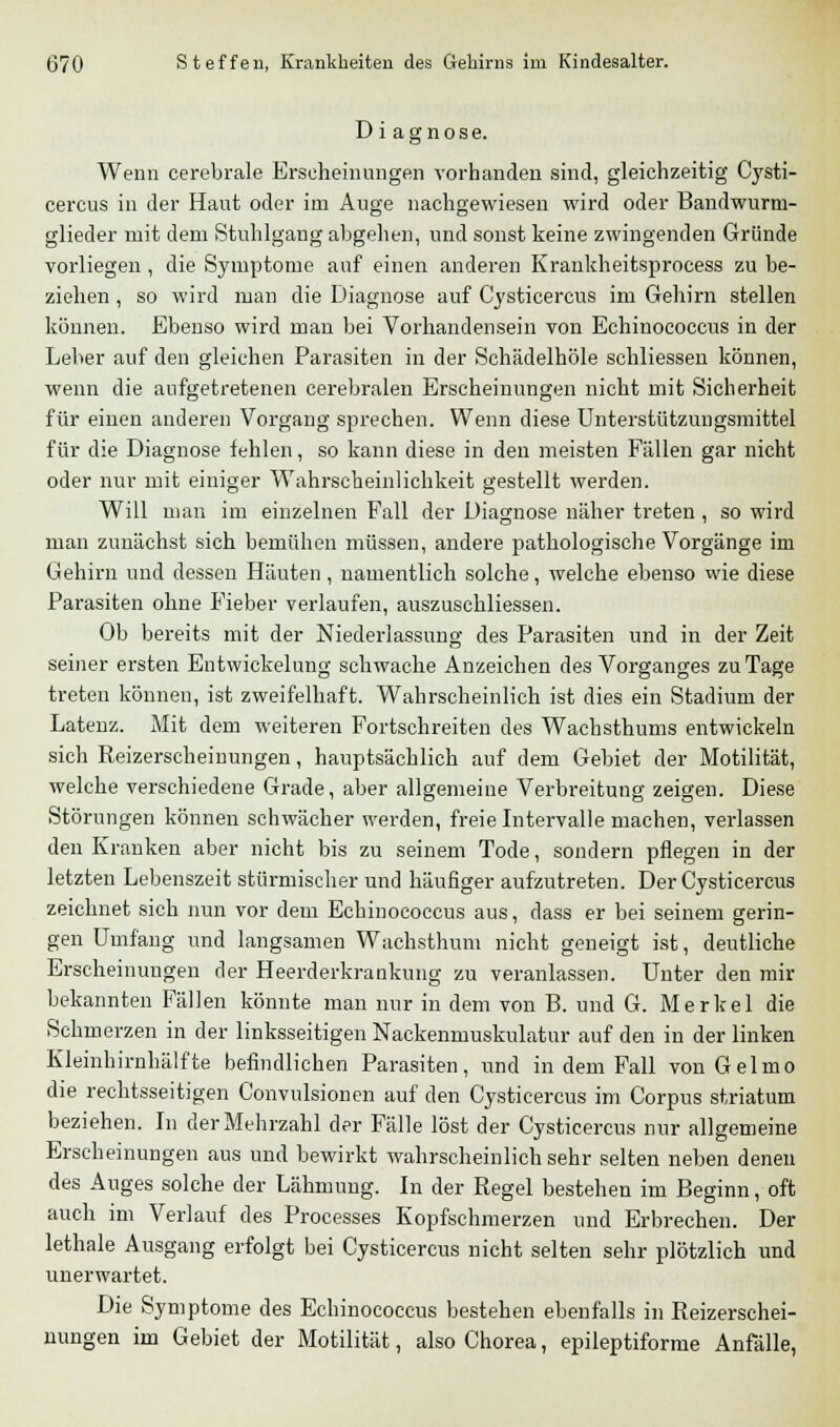 Diagnose. Wenn cerebrale Erscheinungen vorhanden sind, gleichzeitig Cysti- cercus in der Haut oder im Auge nachgewiesen wird oder Bandwurm- glieder mit dem Stuhlgang abgehen, und sonst keine zwingenden Gründe vorliegen , die Symptome auf einen anderen Krankheitsprocess zu be- ziehen , so wird man die Diagnose auf Cysticercus im Gehirn stellen können. Ebenso wird man bei Vorhandensein von Echinococcus in der Leber auf den gleichen Parasiten in der Schädelhöle schliessen können, wenn die aufgetretenen cerebralen Erscheinungen nicht mit Sicherheit für einen anderen Vorgang sprechen. Wenn diese Unterstützungsmittel für die Diagnose fehlen, so kann diese in den meisten Fällen gar nicht oder nur mit einiger Wahrscheinlichkeit gestellt werden. Will man im einzelnen Fall der Diagnose näher treten, so wird man zunächst sich bemühen müssen, andere pathologische Vorgänge im Gehirn und dessen Häuten, namentlich solche, welche ebenso wie diese Parasiten ohne Fieber verlaufen, auszuschliessen. Ob bereits mit der Niederlassung des Parasiten und in der Zeit seiner ersten Entwicklung schwache Anzeichen des Vorganges zu Tage treten können, ist zweifelhaft. Wahrscheinlich ist dies ein Stadium der Latenz. Mit dem weiteren Fortschreiten des Wachsthums entwickeln sich Reizerscheinungen, hauptsächlich auf dem Gebiet der Motilität, welche verschiedene Grade, aber allgemeine Verbreitung zeigen. Diese Störungen können schwächer werden, freie Intervalle machen, verlassen den Kranken aber nicht bis zu seinem Tode, sondern pflegen in der letzten Lebenszeit stürmischer und häufiger aufzutreten. Der Cysticercus zeichnet sich nun vor dem Echinococcus aus, dass er bei seinem gerin- gen Umfang und langsamen Wachsthum nicht geneigt ist, deutliche Erscheinungen der Heerderkrankung zu veranlassen. Unter den mir bekannten Fällen könnte man nur in dem von B. und G. Merkel die Schmerzen in der linksseitigen Nackenmuskulatur auf den in der linken Kleinhirnhälfte befindlichen Parasiten, und in dem Fall vonGelmo die rechtsseitigen Convulsionen auf den Cysticercus im Corpus striatum beziehen. In der Mehrzahl der Fälle löst der Cysticercus nur allgemeine Erscheinungen aus und bewirkt wahrscheinlich sehr selten neben denen des Auges solche der Lähmung. In der Regel bestehen im Beginn, oft auch im Verlauf des Processes Kopfschmerzen und Erbrechen. Der lethale Ausgang erfolgt bei Cysticercus nicht selten sehr plötzlich und unerwartet. Die Symptome des Echinococcus bestehen ebenfalls in Reizerschei- nungen im Gebiet der Motilität, also Chorea, epileptiforme Anfälle,