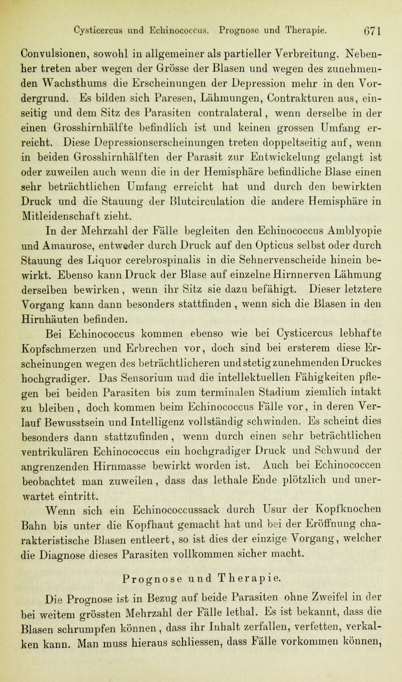 Convulsionen, sowohl in allgemeiner als partieller Verbreitung. Neben- her treten aber wegen der Grösse der Blasen und wegen des zunehmen- den Wachsthurns die Erscheinungen der Depression mehr in den Vor- dergrund. Es bilden sich Paresen, Lähmungen, Contrakturen aus, ein- seitig und dem Sitz des Parasiten contralateral, wenn derselbe in der einen Grosshirnhälfte befindlich ist und keinen grossen Umfang er- reicht. Diese Depressionserscheinungen treten doppeltseitig auf, wenn in beiden Grosshirnhälften der Parasit zur Entwickelung gelangt ist oder zuweilen auch wenn die in der Hemisphäre befindliche Blase einen sehr beträchtlichen Umfang erreicht hat und durch den bewirkten Druck und die Stauung der Blutcirculation die andere Hemisphäre in Mitleidenschaft zieht. In der Mehrzahl der Fälle begleiten den Echinococcus Amblyopie und Amaurose, entweder durch Druck auf den Opticus selbst oder durch Stauung des Licpaor cerebrospinalis in die Sehnervenscheide hinein be- wirkt. Ebenso kann Druck der Blase auf einzelne Hirnnerven Lähmung derselben bewirken, wenn ihr Sitz sie dazu befähigt. Dieser letztere Vorgang kann dann besonders stattfinden , wenn sich die Blasen in den Hirnhäuten befinden. Bei Echinococcus kommen ebenso wie bei Cysticercus lebhafte Kopfschmerzen und Erbrechen vor, doch sind bei ersterem diese Er- scheinungen wegen des beträchtlicheren und stetig zunehmenden Druckes hochgradiger. Das Sensorium und die intellektuellen Fähigkeiten pfle- gen bei beiden Parasiten bis zum terminalen Stadium ziemlich intakt zu bleiben, doch kommen beim Echinococcus Fälle vor, in deren Ver- lauf Bewusstsein und Intelligenz vollständig schwinden. Es scheint dies besonders dann stattzufinden , wenn durch einen sehr beträchtlichen ventrikulären Echinococcus ein hochgradiger Druck und Schwund der angrenzenden Hirnmasse bewirkt worden ist. Auch bei Echinococcen beobachtet man zuweilen, dass das lethale Ende plötzlich und uner- wartet eintritt. Wenn sich ein Echinococcussack durch Usur der Kopfknoehen Bahn bis unter die Kopfhaut gemacht hat und bei der Eröffnung cha- rakteristische Blasen entleert, so ist dies der einzige Vorgang, welcher die Diagnose dieses Parasiten vollkommen sicher macht. Prognose und Therapie. Die Prognose ist in Bezug auf beide Parasiten ohne Zweifel in der bei weitem grössten Mehrzahl der Fälle lethal. Es ist bekannt, dass die Blasen schrumpfen können, dass ihr Inhalt zerfallen, verfetten, verkal- ken kann. Man muss hieraus schliessen, dass Fälle vorkommen können,