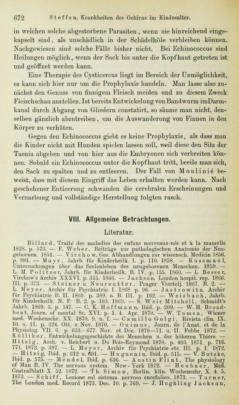 in welchen solche abgestorbene Parasiten , wenn sie hinreichend einge- kapselt sind, als unschädlich in der Schädelhöle verbleiben können. Nachgewiesen sind solche Fälle bisher nicht. Bei Echinococcus sind Heilungen möglich, wenn der Sack bis unter die Kopfhaut getreten ist und geöffnet werden kann. Eine Therapie des Cysticercus liegt im Bereich der Unmöglichkeit, es kann sich hier nur um die Prophylaxis handeln. Man lasse also zu- nächst den Genuss von finnigem Fleisch meiden und zu diesem Zweck Fleischschau anstellen. Ist bereits Entwickelung von Bandwurm imDarm- kanal durch Abgang von Gliedern constatirt, so säume man nicht, den- selben gänzlich abzutreiben, um die Auswanderung von Finnen in den Körper zu verhüten. Gegen den Echinococcus giebt es keine Prophylaxis, als dass man die Kinder nicht mit Hunden spielen lassen soll, weil diese den Sitz der Taenia abgeben und von hier aus die Embryonen sich verbreiten kön- nen. Sobald ein Echinococcus unter die Kopfhaut tritt, beeile man sich, den Sack zu spalten und zu entleeren. Der Fall von Moulinie be- weist, dass mit diesem Eingriff das Leben erhalten werden kann. Nach geschehener Entleerung schwanden die cerebralen Erscheinungen und Vernarbung und vollständige Herstellung folgten rasch. VIII. Allgemeine Betrachtungen. Literatur. Billard, Traite des maladies des enfans nouveaux-ntis et a la inanielle 1828. p. 573. — F. Weher, Beiträge zur pathologischen Anatomie der Neu- gebornen. 1851. — Virehow, Ges. Abhandlungen zur wissensch. Medicin 1856. p. 891. — Mayr, Jahrb. für Kinderheilk. I. p. 110. 1858. — Kussmaul, Untersuchungen über das Seelenleben des neugeborenen Menschen. 1859. — L. M. Politzer, Jahrb. für Kinderheilk. B. IV. p. 155. 1860. — L Besser, Virchow's Archiv XXXVI. p. 315. 1866. — Jackson, London hospit. rep. 1866. III. p. 373 — Steiner u. Neureutter, Prager Viertelj. 1867. B. 2. — L. Meyer, Archiv für Psvchiatrie I. 1868. p. 96. — Jastrowitz, Archiv für Psychiatrie B. II. 1869. p. 389. u. B. III. p. 162. — Weisbach, Jahrb. für Kinderheilk. N. F. B. 2. p. 103. 1869. — S. Weir Mitchell, Schmidt's Jahrb. 1869. 3. p. 147. — C. K. Hoff mann, Ibid. p. 209. — W. H. Broad- bent, Journ. of mental Sc. XVI. p. 1. 4. Apr. 1870. -W. Tomsa, Wiener med. Wochenschr. XX. 1870. 9. u. f. — Camillo Golgi, Rivista clin. IX. 10. u. 11. p. 324. Ott. e Nov. 1870. — Onimus, Journ. de l'Anat. et de la Physiolog. VII. 6. p. 633-677. Nov. et De'c. 1870—71. u. II. Febbr. 1872. — Kölliker, Entwickelungsgeschichte des Menschen u. der höheren Thiere. — Hitzig, Arch. v. Reichert u. Du Bois-Reymond 1870. p. 403. 1871. p. 716. 771. 1873. p. 397. — L. Meyer, Archiv für Psychiatrie etc. III. p. 1. 1872. — Hitzig, Ibid. p. 312 u. 601. — Huguenin, Ibid. p. 515. — V. Butzke, Ibid. p. 575. — Mendel, Ibid. p. 636. — Austin Flint, The physiology of Man B. IV. The nervous System. New - York 1872. — Heubner, Med. Centralblatt X. 52. 1872. — T h. Simon, Berlin, klin. Wochenschr. X. 4. 5. 1873. — Schiff, Lezione sul sistema nervoso encefalico. 1873. — Turner, The London med. Record 1873. Dec. 10. p. 769. — J. Hughling Jackson,