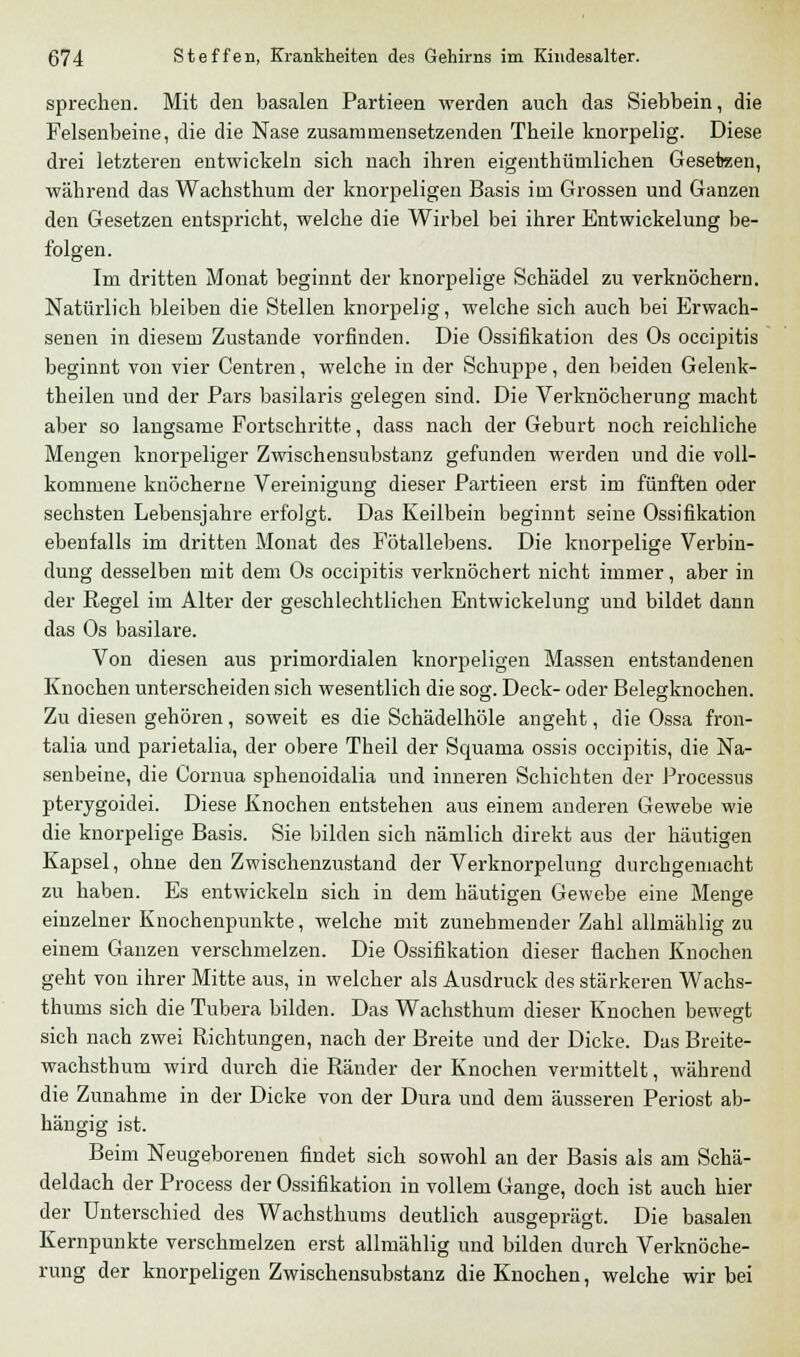 sprechen. Mit den basalen Partieen werden auch das Siebbein, die Felsenbeine, die die Nase zusammensetzenden Theile knorpelig. Diese drei letzteren entwickeln sich nach ihren eigentümlichen Geseteen, während das Wachsthum der knorpeligen Basis im Grossen und Ganzen den Gesetzen entspricht, welche die Wirbel bei ihrer Entwickelung be- folgen. Im dritten Monat beginnt der knorpelige Schädel zu verknöchern. Natürlich bleiben die Stellen knorpelig, welche sich auch bei Erwach- senen in diesem Zustande vorfinden. Die Ossifikation des Os occipitis beginnt von vier Centren, welche in der Schuppe, den beiden Gelenk- theilen und der Pars basilaris gelegen sind. Die Verknöcherung macht aber so langsame Fortschritte, dass nach der Geburt noch reichliche Mengen knorpeliger Zwischensubstanz gefunden werden und die voll- kommene knöcherne Vereinigung dieser Partieen erst im fünften oder sechsten Lebensjahre erfolgt. Das Keilbein beginnt seine Ossifikation ebenfalls im dritten Monat des Fötallebens. Die knorpelige Verbin- dung desselben mit dem Os occipitis verknöchert nicht immer, aber in der Regel im Alter der geschlechtlichen Entwickelung und bildet dann das Os basilare. Von diesen aus primordialen knorpeligen Massen entstandenen Knochen unterscheiden sich wesentlich die sog. Deck- oder Belegknochen. Zu diesen gehören, soweit es die Schädelhöle angeht, die Ossa fron- talia und parietalia, der obere Theil der Squama ossis occipitis, die Na- senbeine, die Cornua sphenoidalia und inneren Schichten der Processus pterygoidei. Diese Knochen entstehen aus einem anderen Gewebe wie die knorpelige Basis. Sie bilden sich nämlich direkt aus der häutigen Kapsel, ohne den Zwischenzustand der Verknorpelung durchgemacht zu haben. Es entwickeln sich in dem häutigen Gewebe eine Menge einzelner Knochenpunkte, welche mit zunehmender Zahl allmählig zu einem Ganzen verschmelzen. Die Ossifikation dieser flachen Knochen geht von ihrer Mitte aus, in welcher als Ausdruck des stärkeren Wachs- thums sich die Tubera bilden. Das Wachsthum dieser Knochen bewegt sich nach zwei Richtungen, nach der Breite und der Dicke. Das Breite- wachsthum wird durch die Ränder der Knochen vermittelt, während die Zunahme in der Dicke von der Dura und dem äusseren Periost ab- hängig ist. Beim Neugeborenen findet sich sowohl an der Basis als am Schä- deldach der Process der Ossifikation in vollem Gange, doch ist auch hier der Unterschied des Wachsthums deutlich ausgeprägt. Die basalen Kernpunkte verschmelzen erst allmählig und bilden durch Verknöche- rung der knorpeligen Zwischensubstanz die Knochen, welche wir bei
