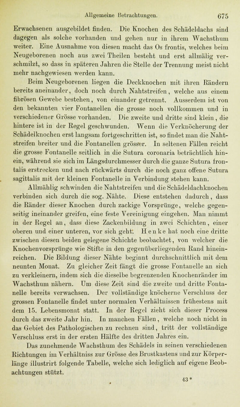 Erwachsenen ausgebildet finden. Die Knochen des Schädeldachs sind dagegen als solche vorhanden und gehen nur in ihrem Wachsthum weiter. Eine Ausnahme von diesen macht das Os frontis, welches beim Neugeborenen noch aus zwei Theilen besteht und erst allmälig ver- schmilzt, so dass in späteren Jahren die Stelle der Trennung meist nicht mehr nachgewiesen werden kann. Beim Neugeborenen liegen die Deckknochen mit ihren Rändern bereits aneinander, doch noch durch Nahtstreifen, welche ans einem fibrösen Gewebe bestehen, von einander getrennt. Ausserdem ist von den bekannten vier Fontanellen die grosse noch vollkommen und in verschiedener Grösse vorhanden. Die zweite und dritte sind klein, die hintere ist in der Regel geschwunden. Wenn die Verknöcherung der Schädelknochen erst langsam fortgeschritten ist, so findet man die Naht- streifen breiter und die Fontanellen grösser. In seltenen Fällen reicht die grosse Fontanelle seitlich in die Sutura coronaria beträchtlich hin- ein, während sie sich im Längsdurchmesser durch die ganze Sutura fron- talis erstrecken und nach rückwärts durch die noch ganz offene Sutura sagittalis mit der kleinen Fontanelle in Verbindung stehen kann. Allmählig schwinden die Nahtstreifen und die Schädeldachknochen verbinden sich durch die sog. Nähte. Diese entstehen dadurch, dass die Ränder dieser Knochen durch zackige Vorsprünge, welche gegen- seitig ineinander greifen, eine feste Vereinigung eingehen. Man nimmt in der Regel an, dass diese Zackenbildung in zwei Schichten, einer oberen und einer unteren, vor sich geht'. Henke hat noch eine dritte zwischen diesen beiden gelegene Schichte beobachtet, von welcher die Knochenvorsprünge wie Stifte in den gegenüberliegenden Rand hinein- reichen. Die Bildung dieser Nähte beginnt durchschnittlich mit dem neunten Monat. Zu gleicher Zeit fängt die grosse Fontanelle an sich zu verkleinern, indem sich die dieselbe begrenzenden Knochenränder im Wachsthum nähern. Um diese Zeit sind die zweite und dritte Fonta- nelle bereits verwachsen. Der vollständige knöcherne Verschluss der grossen Fontanelle findet unter normalen Verhältnissen frühestens mit dem 15. Lebensmonat statt. In der Regel zieht sich dieser Proeess durch das zweite Jahr hin. In manchen Fällen, welche noch nicht in das Gebiet des Pathologischen zu rechnen sind, tritt der vollständige Verschluss erst in der ersten Hälfte des dritten Jahres ein. Das zunehmende Wachsthum des Schädels in seinen verschiedenen Richtungen im Verhältniss zur Grösse des Brustkastens und zur Körper- länge illustrirt folgende Tabelle, welche sich lediglich auf eigene Beob- achtungen stützt. 43*