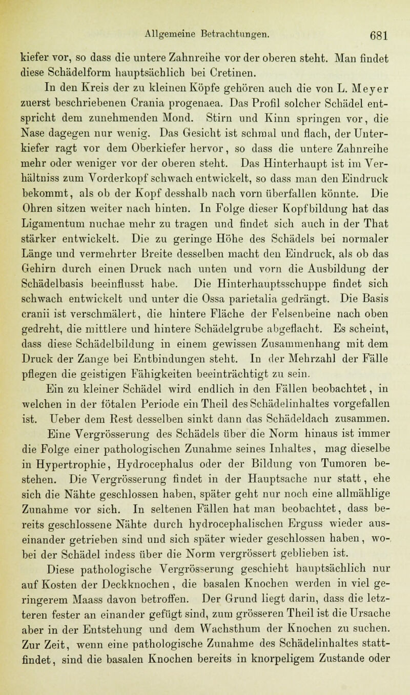 kiefer vor, so dass die untere Zahnreihe vor der oberen steht. Man findet diese Schädelform hauptsächlich bei Cretinen. In den Kreis der zu kleinen Köpfe gehören auch die von L. Meyer zuerst beschriebenen Crania progenaea. Das Profil solcher Schädel ent- spricht dem zunehmenden Mond. Stirn und Kinn springen vor, die Nase dagegen nur wenig. Das Gesicht ist schmal und flach, der Unter- kiefer ragt vor dem Oberkiefer hervor, so dass die untere Zahnreihe mehr oder weniger vor der oberen steht. Das Hinterhaupt ist im Ver- hältniss zum Vorderkopf'schwach entwickelt, so dass man den Eindruck bekommt, als ob der Kopf desshalb nach vorn überfallen könnte. Die Ohren sitzen weiter nach hinten. In Folge dieser Kopf bildung hat das Ligamentum nuchae mehr zu tragen und findet sich auch in der That stärker entwickelt. Die zu geringe Höhe des Schädels bei normaler Länge und vermehrter Breite desselben macht den Eindruck, als ob das Gehirn durch einen Druck nach unten und vorn die Ausbildung der Schädelbasis beeinflusst habe. Die Hinterhauptsschuppe findet sich schwach entwickelt und unter die Ossa parietalia gedrängt. Die Basis cranii ist verschmälert, die hintere Fläche der Felsenbeine nach oben gedreht, die mittlere und hintere Schädelgrube abgeflacht. Es scheint, dass diese Schädelbildung in einem gewissen Zusammenhang mit dem Druck der Zange bei Entbindungen steht. In der Mehrzahl der Fälle pflegen die geistigen Fähigkeiten beeinträchtigt zu sein. Ein zu kleiner Schädel wird endlich in den Fällen beobachtet, in welchen in der fötalen Periode ein Theil des Schädelinhaltes vorgefallen ist. Ueber dem Rest desselben sinkt dann das Schädeldach zusammen. Eine Vergrösserung des Schädels über die Norm hinaus ist immer die Folge einer pathologischen Zunahme seines Inhaltes, mag dieselbe in Hypertrophie, Hydrocephalus oder der Bildung von Tumoren be- stehen. Die Vergrösserung findet in der Hauptsache nur statt, ehe sich die Nähte geschlossen haben, später geht nur noch eine allmählige Zunahme vor sich. In seltenen Fällen hat man beobachtet, dass be- reits geschlossene Nähte durch hydrocephalischen Erguss wieder aus- einander getrieben sind und sich später wieder geschlossen haben, wo- bei der Schädel indess über die Norm vergrössert geblieben ist. Diese pathologische Vergrösserung geschieht hauptsächlich nur auf Kosten der Deckknochen , die basalen Knochen werden in viel ge- ringerem Maass davon betroffen. Der Grund liegt darin, dass die letz- teren fester an einander gefügt sind, zum grösseren Theil ist die Ursache aber in der Entstehung und dem Wachsthum der Knochen zu suchen. Zur Zeit, wenn eine pathologische Zunahme des Schädelinhaltes statt- findet, sind die basalen Knochen bereits in knorpeligem Zustande oder