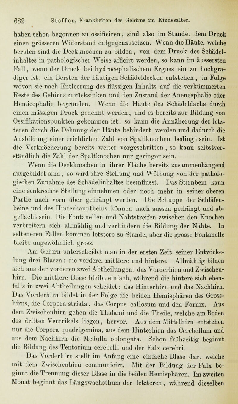 haben schon begonnen zu ossificiren , sind also im Stande, dem Druck einen grösseren Widerstand entgegenzusetzen. Wenn die Häute, welche berufen sind die Deckknochen zu bilden , von dem Druck des Schädel- inhaltes in pathologischer Weise afficirt werden, so kann im äussersten Fall, wenn der Druck bei hydrocephalischem Erguss ein zu hochgra- diger ist, ein Bersten der häutigen Schädeldecken entstehen, in Folge wovon sie nach Entleerung des flüssigen Inhalts auf die verkümmerten Reste des Gehirns zurücksinken und den Zustand der Auencephalie oder Hemicephalie begründen. Wenn die Häute des Schädeldachs durch einen massigen Druck gedehnt werden, und es bereits zur Bildung von Ossifikationspunkten gekommen ist, so kann die Annäherung der letz- teren durch die Dehnung der Häute behindert werden und dadurch die Ausbildung einer reichlichen Zahl von Spaltknochen bedingt sein. Ist die Verknöcherung bereits weiter vorgeschritten , so kann selbstver- ständlich die Zahl der Spaltknochen nur geringer sein. Wenn die Deckknochen in ihrer Fläche bereits zusammenhängend ausgebildet sind, so wird ihre Stellung und Wölbung von der patholo- gischen Zunahme des Schädelinhaltes beeinflusst. Das Stirnbein kann eine senkrechte Stellung einnehmen oder noch mehr in seiner oberen Partie nach vorn über gedrängt werden. Die Schuppe der Schläfen- beine und des Hinterhauptbeins können nach aussen gedrängt und ab- geflacht sein. Die Fontanellen und Nahtstreifen zwischen den Knochen verbreitern sich allmählig und verhindern die Bildung der Nähte. In selteneren Fällen kommen letztere zu Stande, aber die grosse Fontanelle bleibt ungewöhnlich gross. Am Gehirn unterscheidet man in der ersten Zeit seiner Entwicke- lung drei Blasen: die vordere, mittlere und hintere. Allmählig bilden sich aus der vorderen zwei Abtheilungen: das Vorderhirn und Zwischen- hirn. Die mittlere Blase bleibt einfach, während die hintere sich eben- falls in zwei Abtheilungen scheidet: das Hinterhirn und das Nachhirn. Das Vorderhirn bildet in der Folge die beiden Hemisphären des Gross- hirns, die Corpora striata , das Corpus callosum und den Fornix. Aus dem Zwischenhirn gehen die Thalami und die Theile, welche am Boden des dritten Ventrikels liegen, hervor. Aus dem Mittelhirn entstehen nur die Corpora quadrigemina, aus dem Hinterhirn das Cerebellum und aus dem Nachhirn die Medulla oblongata. Schon frühzeitig beginnt die Bildung des Tentorium cerebelli und der Falx cerebri. Das Vorderhirn stellt im Anfang eine einfache Blase dar, welche mit dem Zwischenhirn communicirt. Mit der Bildung der Falx be- ginnt die Trennung dieser Blase in die beiden Hemisphären. Im zweiten Monat beginnt das Längswachsthum der letzteren, während dieselben
