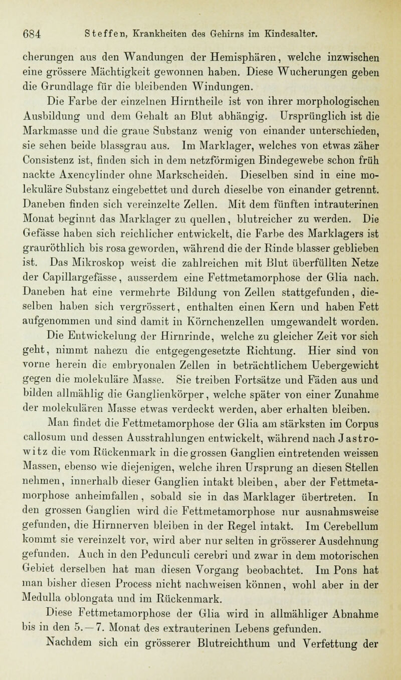 cherungen aus den Wandungen der Hemisphären, welche inzwischen eine grössere Mächtigkeit gewonnen haben. Diese Wucherungen geben die Grundlage für die bleibenden Windungen. Die Farbe der einzelnen Hirntheile ist von ihrer morphologischen Ausbildung und dem Gehalt an Blut abhängig. Ursprünglich ist die Markmasse und die graue Substanz wenig von einander unterschieden, sie sehen beide blassgrau aus. Im Marklager, welches von etwas zäher Consistenz ist, finden sich in dem netzförmigen Bindegewebe schon früh nackte Axencylinder ohne Markscheiden. Dieselben sind in eine mo- lekulare Substanz eingebettet und durch dieselbe von einander getrennt. Daneben finden sich vereinzelte Zellen. Mit dem fünften intrauterinen Monat beginnt das Marklager zu quellen, blutreicher zu werden. Die Gefässe haben sich reichlicher entwickelt, die Farbe des Marklagers ist grauröthlich bis rosa geworden, während die der Rinde blasser geblieben ist. Das Mikroskop weist die zahlreichen mit Blut überfüllten Netze der Capillargefässe, ausserdem eine Fettmetamorphose der Glia nach. Daneben hat eine vermehrte Bildung von Zellen stattgefunden, die- selben haben sich vergrössert, enthalten einen Kern und haben Fett aufgenommen und sind damit in Körnchenzellen umgewandelt worden. Die Entwickelung der Hirnrinde, welche zu gleicher Zeit vor sich geht, nimmt nahezu die entgegengesetzte Richtung. Hier sind von vorne herein die embryonalen Zellen in beträchtlichem Uebergewicht gegen die molekulare Masse. Sie treiben Fortsätze und Fäden aus und bilden allmählig die Ganglienkörper, welche später von einer Zunahme der molekularen Masse etwas verdeckt werden, aber erhalten bleiben. Man findet die Fettmetamorphose der Glia am stärksten im Corpus callosum und dessen Ausstrahlungen entwickelt, während nach Jastro- witz die vom Rückenmark in die grossen Ganglien eintretenden weissen Massen, ebenso wie diejenigen, welche ihren Ursprung an diesen Stellen nehmen, innerhalb dieser Ganglien intakt bleiben, aber der Fettmeta- morphose anheimfallen , sobald sie in das Marklager übertreten. In den grossen Ganglien wird die Fettmetamorphose nur ausnahmsweise gefunden, die Hirnnerven bleiben in der Regel intakt. Im Cerebellum kommt sie vereinzelt vor, wird aber nur selten in grösserer Ausdehnung gefunden. Auch in den Pedunculi cerebri und zwar in dem motorischen Gebiet derselben hat man diesen Vorgang beobachtet. Im Pons hat man bisher diesen Process nicht nachweisen können, wohl aber in der Medulla oblongata und im Rückenmark. Diese Fettmetamorphose der Glia wird in allmähliger Abnahme bis in den 5.-7. Monat des extrauterinen Lebens gefunden. Nachdem sich ein grösserer Blutreichthum und Verfettung der