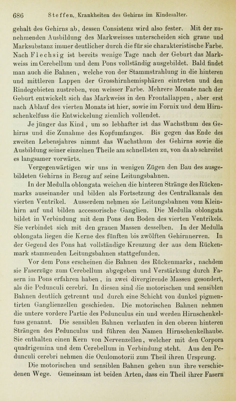 gebalt des Gehirns ab, dessen Consistenz wird also fester. Mit der zu- nehmenden Ausbildung des Markweisses unterscheiden sich graue und Marksubstanz immer deutlicher durch die für sie charakteristische Farbe. Nach Flechsig ist bereits wenige Tage nach der Geburt das Mark- weiss im Cerebellum und dem Pons vollständig ausgebildet. Bald findet man auch die Bahnen, welche von der Stammstrahlung in die hinteren und mittleren Lappen der Grosshirnhemisphären eintreten und den Rindegebieten zustreben, von weisser Farbe. Mehrere Monate nach der Geburt entwickelt sich das Markweiss in den Frontallappen, aber erst nach Ablauf des vierten Monats ist hier, sowie im Fornix und dem Hirn- schenkelfuss die Entwickelung ziemlich vollendet. Je jünger das Kind , um so lebhafter ist das Wachsthum des Ge- hirns und die Zunahme des Kopfumfanges. Bis gegen das Ende des zweiten Lebensjahres nimmt das Wachsthum des Gehirns sowie die Ausbildung seiner einzelnen Theile am schnellsten zu, von da ab schreitet es langsamer vorwärts. Vergegenwärtigen wir uns in wenigen Zügen den Bau des ausge- bildeten Gehirns in Bezug auf seine Leitungsbahnen. In der Medulla oblongata weichen die hinteren Stränge des Rücken- marks auseinander und bilden als Fortsetzung des Centralkanals den vierten Ventrikel. Ausserdem nehmen sie Leitungsbahnen vom Klein- hirn auf und bilden accessorische Ganglien. Die Medulla oblongata bildet in Verbindung mit dem Pons den Boden des vierten Ventrikels. Sie verbindet sich mit den grauen Massen desselben. In der Medulla oblongata liegen die Kerne des fünften bis zwölften Gehirnnerven. In der Gegend des Pons hat vollständige Kreuzung der aus dem Rücken- mark stammenden Leitungsbahuen stattgefunden. Vor dem Pons erscheinen die Bahnen des Rückenmarks, nachdem sie Faserzüge zum Cerebellum abgegeben und Verstärkung durch Fa- sern im Pons erfahren haben , in zwei divergireude Massen gesondert, als die Pedunculi cerebri. In diesen sind die motorischen und sensiblen Bahnen deutlich getrennt und durch eine Schicht von dunkel pigmen- tirten Ganglienzellen geschieden. Die motorischen Bahnen nehmen die untere vordere Partie des Pedunculus ein und werden Hirnschenkel- fuss genannt. Die sensiblen Bahnen verlaufen in den oberen hinteren Strängen des Pedunculus und führen den Namen Hirnschenkelhaube. Sie enthalten einen Kern von Nervenzellen, welcher mit den Corpora quadrigemina und dem Cerebellum in Verbindung steht. Aus den Pe- dunculi cerebri nehmen die Oculomotorii zum Theil ihren Ursprung. Die motorischen und sensiblen Bahnen gehen nun ihre verschie- denen Wege. Gemeinsam ist beiden Arten, dass ein Theil ihrer Fasern