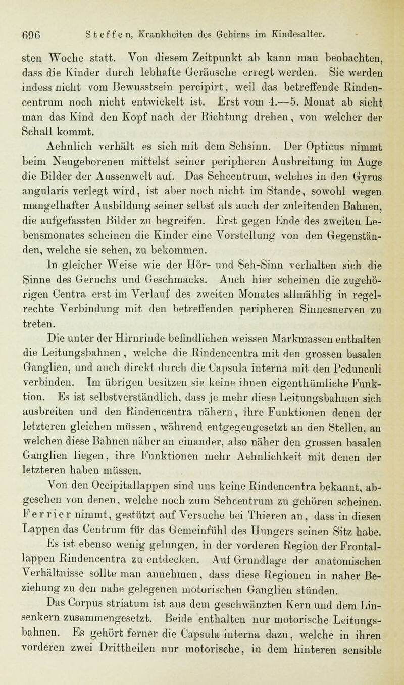 sten Woche statt. Von diesem Zeitpunkt ab kann man beobachten, dass die Kinder durch lebhafte Geräusche erregt werden. Sie werden indess nicht vom Bewusstsein percipirt, weil das betreffende Rinden- centrum noch nicht entwickelt ist. Erst vom 4.—5. Monat ab sieht man das Kind den Kopf nach der Richtung drehen, von welcher der Schall kommt. Aehnlich verhält es sich mit dem Sehsinn. Der Opticus nimmt beim Neugeborenen mittelst seiner peripheren Ausbreitung im Auge die Bilder der Aussenwelt auf. Das Sehcentrum, welches in den Gyrus angularis verlegt wird, ist aber noch nicht im Stande, sowohl wegen mangelhafter Ausbildung seiner selbst als auch der zuleitenden Bahnen, die aufgefassten Bilder zu begreifen. Erst gegen Ende des zweiten Le- bensmonates scheinen die Kinder eine Vorstellung von den Gegenstän- den, welche sie sehen, zu bekommen. In gleicher Weise wie der Hör- und Seh-Sinn verhalten sich die Sinne des Geruchs und Geschmacks. Auch hier scheinen die zugehö- rigen Centra erst im Verlauf des zweiten Monates allmählig in regel- rechte Verbindung mit den betreffenden peripheren Sinnesnerven zu treten. Die unter der Hirnrinde befindlichen weissen Markmassen enthalten die Leitungsbahnen , welche die Rindencentra mit den grossen basalen Ganglien, und auch direkt durch die Capsula interna mit den Pedunculi verbinden. Im übrigen besitzen sie keine ihnen eigenthümliche Funk- tion. Es ist selbstverständlich, dass je mehr diese Leitungsbahnen sich ausbreiten und den Rindencentra nähern, ihre Funktionen denen der letzteren gleichen müssen, während entgegengesetzt an den Stellen, an welchen diese Bahnen nälier an einander, also näher den grossen basalen Ganglien liegen, ihre Funktionen mehr Aehnlichkeit mit denen der letzteren haben müssen. Von den Occipitallappen sind uns keine Rindencentra bekannt, ab- gesehen von denen, welche noch zum Sehcentrum zu gehören scheinen. Ferrier nimmt, gestützt auf Versuche bei Thieren an, dass in diesen Lappen das Centrum für das Gemeinfühl des Hungers seinen Sitz habe. Es ist ebenso wenig gelungen, in der vorderen Region der Frontal- lappen Rindencentra zu entdecken. Auf Grundlage der anatomischen Verhältnisse sollte man annehmen, dass diese Regionen in naher Be- ziehung zu den nahe gelegenen motorischen Ganglien stünden. Das Corpus striatum ist aus dem geschwänzten Kern und dem Lin- senkern zusammengesetzt. Beide enthalten nur motorische Leitungs- bahnen. Es gehört ferner die Capsula interna dazu, welche in ihren vorderen zwei Drittheilen nur motorische, in dem hinteren sensible