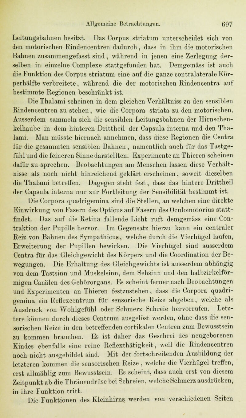 Leitungsbahnen besitzt. Das Corpus striatum unterscheidet sich von den motorischen Rindencentren dadurch, dass in ihm die motorischen Bahnen zusammengefasst sind, während in jenen eine Zerlegung der- selben iu einzelne Complexe stattgefunden hat. Demgemäss ist auch die Funktion des Corpus striatum eine auf die ganze contralaterale Kör- perhälfte verbreitete, während die der motorischen Rindencentra auf bestimmte Regionen beschränkt ist. Die Thalami scheinen in dem gleichen Verhältniss zu den sensiblen Rindencentren zu stehen, wie die Corpora striata zu den motorischen. Ausserdem sammeln sich die sensiblen Leitungsbahnen der Hirnschen- kelhaube in dem hinteren Drittheil der Capsula interna und den Tha- lami. Man müsste hiernach annehmen, dass diese Regionen die Centra für die gesammten sensiblen Bahnen, namentlich auch für das Tastge- fühl und die feineren Sinne darstellten. Experimente an Thieren scheinen dafür zu sprechen. Beobachtungen am Menschen lassen diese Verhält- nisse als noch nicht hinreichend geklärt erscheinen, soweit dieselben die Thalami betreffen. Dagegen steht fest, dass das hintere Drittheil der Capsula interna nur zur Fortleitung der Sensibilität bestimmt ist. Die Corpora quadrigemina sind die Stellen, an welchen eine direkte Einwirkung von Fasern des Opticus auf Fasern des Oculomotorius statt- findet. Das auf die Retina fallende Licht ruft demgemäss eine Con- traktion der Pupille hervor. Im Gegensatz hierzu kann ein centraler Reiz von Bahnen des Sympathicus, welche durch die Vierhügel laufen, Erweiterung der Pupillen bewirken. Die Vierhügel sind ausserdem Centra für das Gleichgewicht des Körpers und die Coordination der Be- wegungen. Die Erhaltung des Gleichgewichts ist ausserdem abhängig von dem Tastsinn und Muskelsinn, dem Sehsinn und den halbzirkelför- migen Canälen des Gehörorgans. Es scheint ferner nach Beobachtungen und Experimenten an Thieren festzustehen, dass die Corpora quadri- gemina ein Reflexcentrum für sensorische Reize abgeben, welche als Ausdruck von Wohlgefühl oder Schmerz Schreie hervorrufen. Letz- tere können durch dieses Centrum ausgelöst werden, ohne dass die sen- sorischen Reize in den betreffenden cortikalen Centren zum Bewusstsein zu kommen brauchen. Es ist daher das Geschrei des neugeborenen Kindes ebenfalls eine reine Reflexthätigkeit, weil die Rindencentren noch nicht ausgebildet sind. Mit der fortschreitenden Ausbildung der letzteren kommen die sensorischen Reize , welche die Vierhügel treffen, erst allniählig zum Bewusstsein. Es scheint, dass auch erst von diesem Zeitpunkt ab die Thränendrüse bei Schreien, welche Schmerz ausdrücken, in ihre Funktion tritt. Die Funktionen des Kleinhirns werden von verschiedenen Seiten
