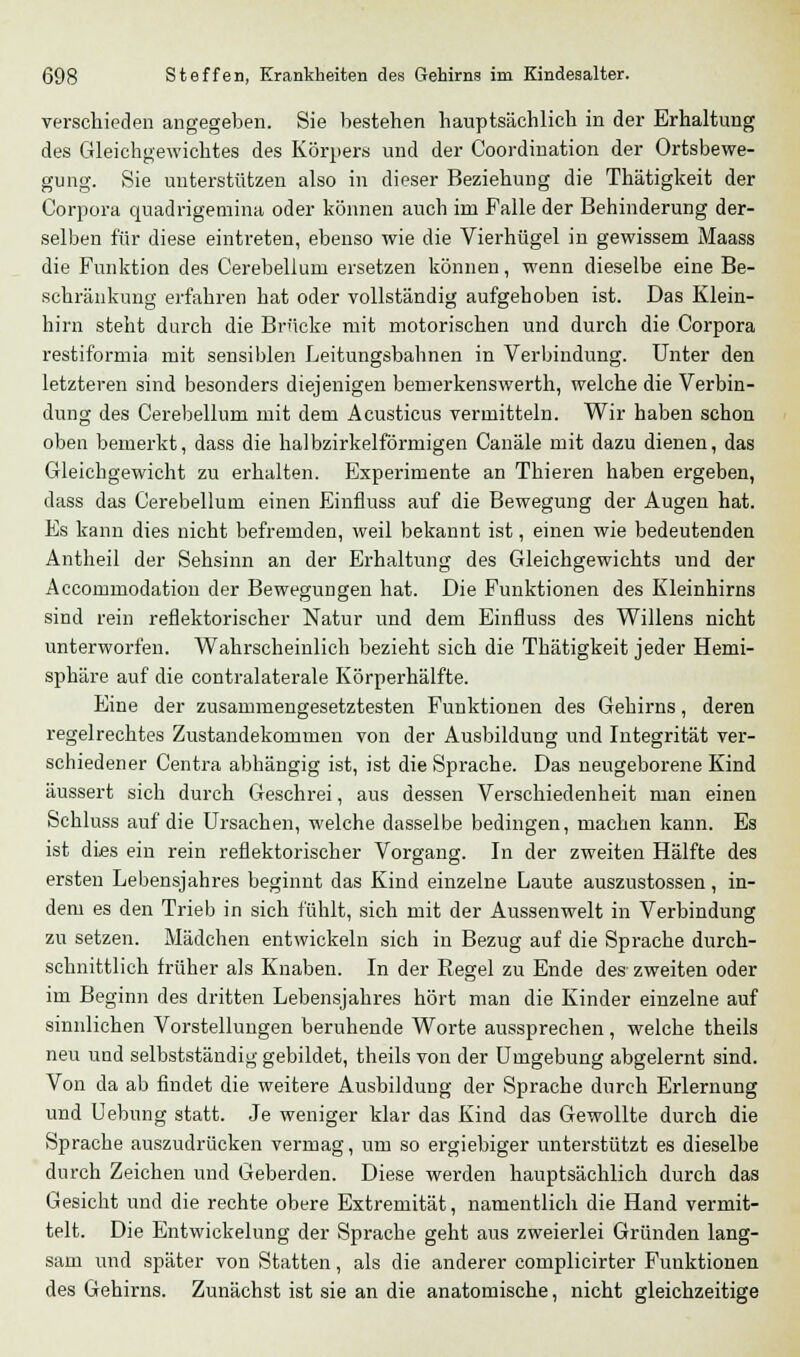 verschieden angegeben. Sie bestehen hauptsächlich in der Erhaltung des Gleichgewichtes des Körpers und der Coordination der Ortsbewe- gung. Sie unterstützen also in dieser Beziehung die Thätigkeit der Corpora quadrigemina oder können auch im Falle der Behinderung der- selben für diese eintreten, ebenso wie die Vierhügel in gewissem Maass die Funktion des Cerebellum ersetzen können, wenn dieselbe eine Be- schränkung erfahren hat oder vollständig aufgehoben ist. Das Klein- hirn steht durch die Brücke mit motorischen und durch die Corpora restiformia mit sensiblen Leitungsbahnen in Verbindung. Unter den letzteren sind besonders diejenigen bemerkenswert!!, welche die Verbin- dung des Cerebellum mit dem Acusticus vermitteln. Wir haben schon oben bemerkt, dass die halbzirkeiförmigen Canäle mit dazu dienen, das Gleichgewicht zu erhalten. Experimente an Thieren haben ergeben, dass das Cerebellum einen Einfiuss auf die Bewegung der Augen hat. Es kann dies nicht befremden, weil bekannt ist, einen wie bedeutenden Antheil der Sehsinn an der Erhaltung des Gleichgewichts und der Accommodation der Bewegungen hat. Die Funktionen des Kleinhirns sind rein reflektorischer Natur und dem Einfluss des Willens nicht unterworfen. Wahrscheinlich bezieht sich die Thätigkeit jeder Hemi- sphäre auf die contralaterale Körperhälfte. Eine der zusammengesetztesten Funktionen des Gehirns, deren regelrechtes Zustandekommen von der Ausbildung und Integrität ver- schiedener Centra abhängig ist, ist die Sprache. Das neugeborene Kind äussert sich durch Geschrei, aus dessen Verschiedenheit man einen Schluss auf die Ursachen, welche dasselbe bedingen, machen kann. Es ist dies ein rein reflektorischer Vorgang. In der zweiten Hälfte des ersten Lebensjahres beginnt das Kind einzelne Laute auszustossen, in- dem es den Trieb in sich fühlt, sich mit der Aussen weit in Verbindung zu setzen. Mädchen entwickeln sich in Bezug auf die Sprache durch- schnittlich früher als Knaben. In der Regel zu Ende des zweiten oder im Beginn des dritten Lebensjahres hört man die Kinder einzelne auf sinnlichen Vorstellungen beruhende Worte aussprechen, welche theils neu und selbstständig gebildet, theils von der Umgebung abgelernt sind. Von da ab findet die weitere Ausbildung der Sprache durch Erlernung und Uebung statt. Je weniger klar das Kind das Gewollte durch die Sprache auszudrücken vermag, um so ergiebiger unterstützt es dieselbe durch Zeichen und Geberden. Diese werden hauptsächlich durch das Gesicht und die rechte obere Extremität, namentlich die Hand vermit- telt. Die Entwickelung der Sprache geht aus zweierlei Gründen lang- sam und später von Statten, als die anderer complicirter Funktionen des Gehirns. Zunächst ist sie an die anatomische, nicht gleichzeitige