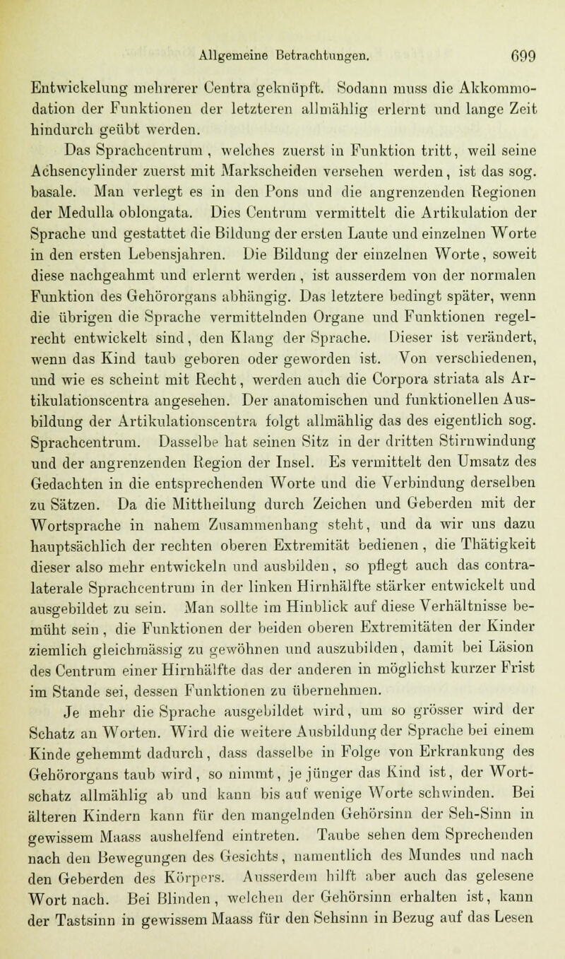 Entwickelung mehrerer Centra geknüpft. Sodann muss die Akkommo- dation der Funktionen der letzteren allmählig erlernt und lange Zeit hindurch geübt werden. Das Sprachcentrum , welches zuerst in Funktion tritt, weil seine Achsencylinder zuerst mit Markscheiden versehen werden, ist das sog. basale. Man verlegt es in den Pons und die angrenzenden Kegionen der Medulla oblongata. Dies Centruin vermittelt die Artikulation der Sprache und gestattet die Bildung der ersten Laute und einzelnen Worte in den ersten Lehensjahren. Die Bildung der einzelnen Worte, soweit diese nachgeahmt und erlernt werden , ist ausserdem von der normalen Funktion des Gehörorgans abhängig. Das letztere bedingt später, wenn die übrigen die Sprache vermittelnden Organe und Funktionen regel- recht entwickelt sind, den Klang der Sprache. Dieser ist verändert, wenn das Kind taub geboren oder geworden ist. Von verschiedenen, und wie es scheint mit Recht, werden auch die Corpora striata als Ar- tikulationscentra angesehen. Der anatomischen und funktionellen Aus- bildung der Artikulationscentra folgt allmählig das des eigentlich sog. Sprachcentrum. Dasselbe hat seinen Sitz in der dritten Stirnwindung und der angrenzenden Region der Insel. Es vermittelt den Umsatz des Gedachten in die entsprechenden Worte und die Verbindung derselben zu Sätzen. Da die Mittheilung durch Zeichen und Geberdeu mit der Wortsprache in nahem Zusammenhang steht, und da wir uns dazu hauptsächlich der rechten oberen Extremität bedienen , die Thätigkeit dieser also mehr entwickeln und ausbilden, so pflegt auch das contra- laterale Sprachcentrum in der linken Hirnhälfte stärker entwickelt und ausgebildet zu sein. Man sollte im Hinblick auf diese Verhältnisse be- müht sein, die Funktionen der beiden oberen Extremitäten der Kinder ziemlich gleichmässig zu gewöhnen und auszubilden, damit bei Läsion des Centrum einer Hirnhälfte das der anderen in möglichst kurzer Frist im Stande sei, dessen Funktionen zu übernehmen. Je mehr die Sprache ausgebildet wird, um so grösser wird der Schatz an Worten. Wird die weitere Ausbildung der Sprache bei einem Kinde gehemmt dadurch, dass dasselbe in Folge von Erkrankung des Gehörorgans taub wird, so nimmt, je jünger das Kind ist, der Wort- schatz allmählig ab und kann bis auf wenige Worte schwinden. Bei älteren Kindern kann für den mangelnden Gehörsinn der Seh-Sinn in gewissem Maass aushelfend eintreten. Taube sehen dem Sprechenden nach den Bewegungen des Gesichts, namentlich des Mundes und nach den Geberden des Körpers. Ausserdem hilft aber auch das gelesene Wort nach. Bei Blinden, welchen der Gehörsinn erhalten ist, kann der Tastsinn in gewissem Maass für den Sehsinn in Bezug auf das Lesen