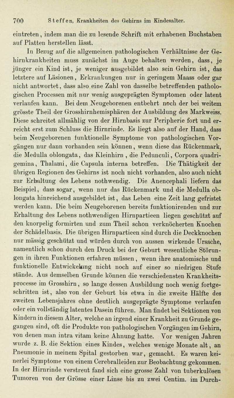 eintreten, indem man die zu lesende Schrift mit erhabenen Buchstaben auf Platten herstellen lässt. In Bezug auf die allgemeinen pathologischen Verhältnisse der Ge- hirnkrankheiten muss zunächst im Auge behalten werden, dass, je jünger ein Kind ist, je weniger ausgebildet also sein Gehirn ist, das letztere auf Läsionen, Erkrankungen nur in geringem Maass oder gar nicht antwortet, dass also eine Zahl von dasselbe betreffenden patholo- gischen Processen mit nur wenig ausgeprägten Symptomen oder latent verlaufen kann. Bei dem Neugeborenen entbehrt noch der bei weitem grösste Theil der Grosshirnhemisphären der Ausbildung des Markweiss. Diese schreitet allmählig von der Hirnbasis zur Peripherie fort und er- reicht erst zum Schluss die Hirnrinde. Es liegt also auf der Hand, dass beim Neugeborenen funktionelle Symptome von pathologischen Vor- gängen nur dann vorhanden sein können, wenn diese das Rückenmark, die Medulla oblongata, das Kleinhirn , die Pedunculi, Corpora quadri- gemina, Thalami, die Capsula interna betreffen. Die Thätigkeit der übrigen Regionen des Gehirns ist noch nicht vorhanden, also auch nicht zur Erhaltung des Lebens nothwendig. Die Anencephali liefern das Beispiel, dass sogar, wenn nur das Rückenmark und die Medulla ob- longata hinreichend ausgebildet ist, das Leben eine Zeit lang gefristet werden kann. Die beim Neugeborenen bereits funktionirenden und zur Erhaltung des Lebens nothwendigen Hirnpartieen liegen geschützt auf den knorpelig formirten und zum Theil schon verknöcherten Knochen der Schädelbasis. Die übrigen Hirnpartieen sind durch die Deckknochen nur massig geschützt und würden durch von aussen wirkende Ursache, namentlich schon durch den Druck bei der Geburt wesentliche Störun- gen in ihren Funktionen erfahren müssen, wenn ihre anatomische und funktionelle Entwickeking nicht noch auf einer so niedrigen Stufe stände. Aus demselben Grunde können die verschiedensten Krankheits- processe im Grosshirn, so lange dessen Ausbildung noch wenig fortge- schritten ist, also von der Geburt bis etwa in die zweite Hälfte des zweiten Lebensjahres ohne deutlich ausgeprägte Symptome verlaufen oder ein vollständig latentes Dasein führen. Man findet bei Sektionen von Kindern in diesem Alter, welche an irgend einer Krankheit zu Grunde ge- gangen sind, oft die Produkte von pathologischen Vorgängen im Gehirn, von denen man intra vitam keine Ahnung hatte. Vor wenigen Jahren wurde z. B. die Sektion eines Kindes, welches wenige Monate alt, an Pneumonie in meinem Spital gestorben war, gemacht. Es waren kei- nerlei Symptome von einem Cerebralleiden zur Beobachtung gekommen. In der Hirnrinde verstreut fand sich eine grosse Zahl von tuberkulösen Tumoren von der Grösse einer Linse bis zu zwei Centim. im Durch-