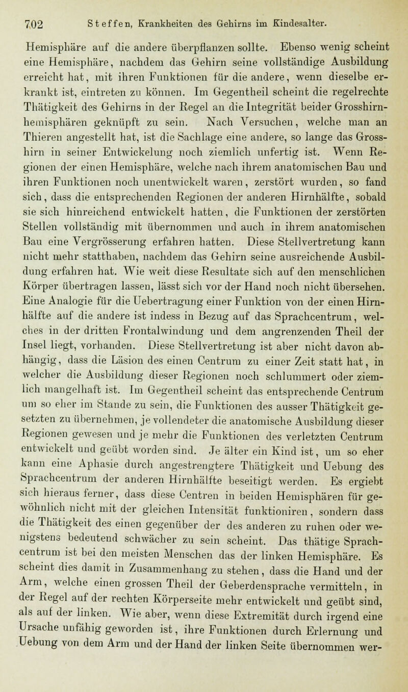 Hemisphäre auf die andere überpflanzen sollte. Ebenso wenig scheint eine Hemisphäre, nachdem das Gehirn seine vollständige Ausbildung erreicht hat, mit ihren Funktionen für die andere, wenn dieselbe er- krankt ist, eintreten zu können. Im Gegentheil scheint die regelrechte Thätigkeit des Gehirns in der Regel an die Integrität beider Grosshirn- heinisphären geknüpft zu sein. Nach Versuchen, welche man an Thieren angestellt hat, ist die Sachlage eine andere, so lange das Gross- hirn in seiner Entwickelung noch ziemlich unfertig ist. Wenn Re- gionen der einen Hemisphäre, welche nach ihrem anatomischen Bau und ihren Funktionen noch unentwickelt waren, zerstört wurden, so fand sich, dass die entsprechendeil Regionen der anderen Hirnhälfte, sobald sie sich hinreichend entwickelt hatten, die Funktionen der zerstörten Stellen vollständig mit übernommen und auch in ihrem anatomischen Bau eine Vergrösserung erfahren hatten. Diese Stellvertretung kann nicht mehr statthaben, nachdem das Gehirn seine ausreichende Ausbil- dung erfahren hat. Wie weit diese Resultate sich auf den menschlichen Körper übertragen lassen, lässt sich vor der Hand noch nicht übersehen. Eine Analogie für die Uebertragung einer Funktion von der einen Hirn- hälfte auf die andere ist indess in Bezug auf das Sprachcentrum, wel- ches in der dritten Frontalwindung und dem angrenzenden Theil der Insel liegt, vorhanden. Diese Stellvertretung ist aber nicht davon ab- hängig, dass die Läsion des einen Centrum zu einer Zeit statt hat, in welcher die Ausbildung dieser Regionen noch schlummert oder ziem- lich mangelhaft ist. Im Gegentheil scheint das entsprechende Centrum um so eher im Stande zu sein, die Funktionen des ausser Thätigkeit ge- setzten zu übernehmen, je vollendeter die anatomische Ausbildung dieser Regionen gewesen und je mehr die Funktionen des verletzten Centrum entwickelt und geübt worden sind. Je älter ein Kind ist, um so eher kann eine Aphasie durch angestrengtere Thätigkeit und Uebung des Sprachcentrum der anderen Hirnhälfte beseitigt werden. Es ersieht sich hieraus ferner, dass diese Centren in beiden Hemisphären für ge- wöhnlich nicht mit der gleichen Intensität funktioniren, sondern dass die Thätigkeit des einen gegenüber der des anderen zu ruhen oder we- nigstens bedeutend schwächer zu sein scheint. Das thätige Sprach- centrum ist bei den meisten Menschen das der linken Hemisphäre. Es scheint dies damit in Zusammenhang zu stehen, dass die Hand und der Arm, welche einen grossen Theil der Geberdensprache vermitteln, in der Regel auf der rechten Körperseite mehr entwickelt und geübt sind, als auf der linken. Wie aber, wenn diese Extremität durch irgend eine Ursache unfähig geworden ist, ihre Funktionen durch Erlernung und Uebung von dem Ann und der Hand der linken Seite übernommen wer-