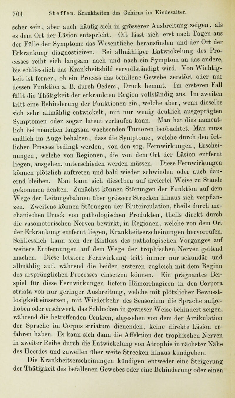 scher sein, aber auch häufig sich in grösserer Ausbreitung zeigen, als es dem Ort der Läsion entspricht. Oft lässt sich erst nach Tagen aus der Fülle der Symptome das Wesentliche herausfinden und der Ort der Erkrankung diagnosticiren. Bei allmähliger Entwickelung des Pro- cesses reiht sich langsam nach und nach ein Symptom an das andere, bis schliesslich das Krankheitsbild vervollständigt wird. Von Wichtig- keit ist ferner, ob ein Process das befallene Gewebe zerstört oder nur dessen Funktion z. B. durch Oedem, Druck hemmt. Im ersteren Fall fällt die Thätigkeit der erkrankten Region vollständig aus. Im zweiten tritt eine Behinderung der Funktionen ein, welche aber, wenn dieselbe sich sehr allmählig entwickelt, mit nur wenig deutlich ausgeprägten Symptomen oder sogar latent verlaufen kann. Man hat dies nament- lich bei manchen langsam wachsenden Tumoren beobachtet. Man muss endlich im Auge behalten, dass die Symptome, welche durch den ört- lichen Process bedingt werden, von den sog. Fernwirkungen, Erschei- nungen , welche von Regionen, die von dem Ort der Läsion entfernt liegen, ausgehen, unterschieden werden müssen. Diese Fernwirkungen können plötzlich auftreten und bald wieder schwinden oder auch dau- ernd bleiben. Man kann sich dieselben auf dreierlei Weise zu Stande gekommen denken. Zunächst können Störungen der Funktion auf dem Wege der Leitungsbahnen über grössere Strecken hinaus sich verpflan- zen. Zweitens können Störungen der Blutcirculation, theils durch me- chanischen Druck von pathologischen Produkten, theils direkt durch die vasomotorischen Nerven bewirkt, in Regionen, welche von dem Ort der Erkrankung entfernt liegen, Krankheitserscheinungen hervorrufen. Schliesslich kann sich der Einfluss des pathologischen Vorganges auf weitere Entfernungen auf dem Wege der trophischen Nerven geltend machen. Diese letztere Fernwirkung tritt immer nur sekundär und allmählig auf, während die beiden ersteren zugleich mit dem Beginn des ursprünglichen Processes einsetzen können. Ein prägnantes Bei- spiel für diese Fernwirkungen liefern Hämorrhagieen in den Corpora striata von nur geringer Ausbreitung, welche mit plötzlicher Bewusst- losigkeit einsetzen, mit Wiederkehr des Sensorium die Sprache aufge- hoben oder erschwert, das Sehlucken in gewisser Weise behindert zeigen, während die betreffenden Centren, abgesehen von dem der Artikulation der Sprache im Corpus striatum dienenden, keine direkte Läsion er- fahren haben. Es kann sich dann die Affektion der trophischen Nerven in zweiter Reihe durch die Entwickelung von Atrophie in nächster Nähe des Heerdes und zuweilen über weite Strecken hinaus kundgeben. Die Krankheitserscheinungen kündigen entweder eine Steigerung der Thätigkeit des befallenen Gewebes oder eine Behinderung oder einen