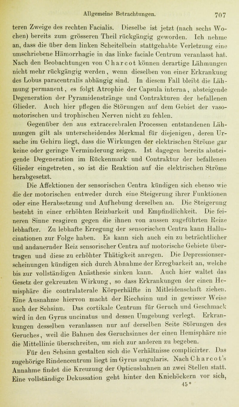 teren Zweige des rechten Facialis. Dieselbe ist jetzt (nach sechs Wo- chen) bereits zum grösseren Theil rückgängig geworden. Ich nehme an, dass die über dem linken Scheitelbein stattgehabte Verletzung eine umschriebene Hämorrhagie in das linke faciale Centrum veranlasst hat. Nach den Beobachtungen von Charcot können derartige Lähmungen nicht mehr rückgängig werden, wenn dieselben von einer Erkrankung des Lobus paracentralis abhängig sind. In diesem Fall bleibt die Läh- mung permanent, es folgt Atrophie der Capsula interna , absteigende Degeneration der Pyramidenstränge und Contrakturen der befallenen Glieder. Auch hier pflegen die Störungen auf dem Gebiet der vaso- motorischen und trophischen Nerven nicht zu fehlen. Gegenüber den aus extracerebralen Processen entstandenen Läh- mungen gilt als unterscheidendes Merkmal für diejenigen, deren Ur- sache im Gehirn liegt, dass die Wirkungen der elektrischen Ströme gar keine oder geringe Verminderung zeigen. Ist dagegen bereits abstei- gende Degeneration im Rückenmark und Contraktur der befallenen Glieder eingetreten, so ist die Reaktion auf die elektrischen Ströme herabgesetzt. Die Affektionen der sensorischen Centra kündigen sich ebenso wie die der motorischen entweder durch eine Steigerung ihrer Funktionen oder eine Herabsetzung und Aufhebung derselben an. Die Steigerung besteht in einer erhöhten Reizbarkeit und Empfindlichkeit. Die fei- neren Sinne reagiren gegen die ihnen von aussen zugeführten Reize lebhafter. Zu lebhafte Erregung der sensorischen Centra kann Hallu- cinationen zur Folge haben. Es kann sich auch ein zu beträchtlicher und andauernder Reiz sensorischer Centra auf motorische Gebiete über- tragen und diese zu erhöhter Thätigkeit anregen. Die Depressionser- scheinungen kündigen sich durch Abnahme der Erregbarkeit an, welche bis zur vollständigen Anästhesie sinken kann. Auch hier waltet das Gesetz der gekreuzten Wirkung, so dass Erkrankungen der einen He- misphäre die contralaterale Körperhälfte in Mitleidenschaft ziehen. Eine Ausnahme hiervon macht der Riechsinn und in gewisser Weise auch der Sehsinn. Das cortikale Centrum für Geruch und Geschmack wird in den Gyrus uncinatus und dessen Umgebung verlegt. Erkran- kungen desselben veranlassen nur auf derselben Seite Störungen des Geruches, weil die Bahnen des Geruchsinnes der einen Hemisphäre nie die Mittellinie überschreiten, um sich zur anderen zu begeben. Für den Sehsinn gestalten sich die Verhältnisse complicirter. Das zugehörige Rindencentrum liegt im Gyrus angularis. Nach C h a r c o t's Annahme findet die Kreuzung der Opticusbahnen an zwei Stellen statt. Eine vollständige Dekussation geht hinter den Kniehöckern vor sich, 45*