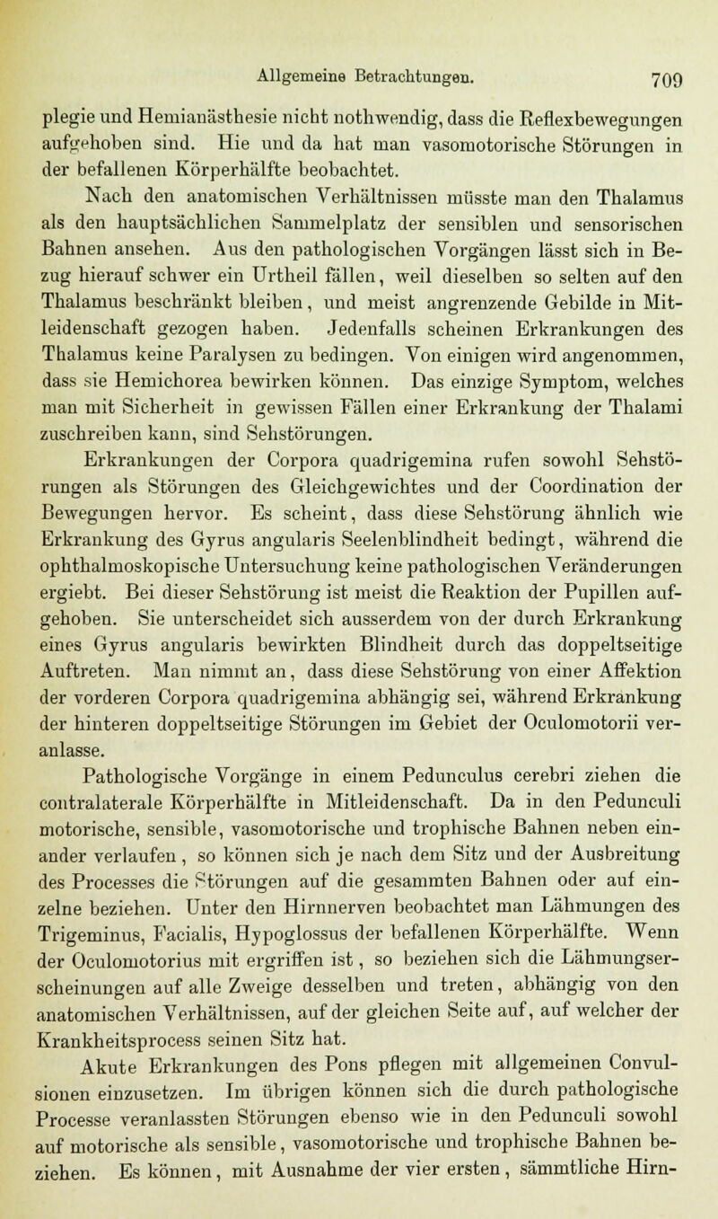 plegie und Hemianästhesie nicht nothwendig, dass die Reflexbewegungen aufgehoben sind. Hie und da hat man vasomotorische Störungen in der befallenen Körperhälfte beobachtet. Nach den anatomischen Verhältnissen müsste man den Thalamus als den hauptsächlichen Sammelplatz der sensiblen und sensorischen Bahnen ansehen. Aus den pathologischen Vorgängen lässt sich in Be- zug hierauf schwer ein Urtheil fällen, weil dieselben so selten auf den Thalamus beschränkt bleiben, und meist angrenzende Gebilde in Mit- leidenschaft gezogen haben. Jedenfalls scheinen Erkrankungen des Thalamus keine Paralysen zu bedingen. Von einigen wird angenommen, dass sie Hernichorea bewirken können. Das einzige Symptom, welches man mit Sicherheit in gewissen Fällen einer Erkrankung der Thalami zuschreiben kann, sind Sehstörungen. Erkrankungen der Corpora quadrigemina rufen sowohl Sehstö- rungen als Störungen des Gleichgewichtes und der Coordination der Bewegungen hervor. Es scheint, dass diese Sehstörung ähnlich wie Erkrankung des Gyrus angularis Seelenblindheit bedingt, während die ophthalmoskopische Untersuchung keine pathologischen Veränderungen ergiebt. Bei dieser Sehstörung ist meist die Reaktion der Pupillen auf- gehoben. Sie unterscheidet sich ausserdem von der durch Erkrankung eines Gyrus angularis bewirkten Blindheit durch das doppeltseitige Auftreten. Mau nimmt an, dass diese Sehstörung von einer Affektion der vorderen Corpora quadrigemina abhängig sei, während Erkrankung der hinteren doppeltseitige Störungen im Gebiet der Oculomotorii ver- anlasse. Pathologische Vorgänge in einem Pedunculus cerebri ziehen die contralaterale Körperhälfte in Mitleidenschaft. Da in den Pedunculi motorische, sensible, vasomotorische und trophische Bahnen neben ein- ander verlaufen, so können sich je nach dem Sitz und der Ausbreitung des Processes die Störungen auf die gesammten Bahnen oder auf ein- zelne beziehen. Unter den Hirnnerven beobachtet man Lähmungen des Trigeminus, Facialis, Hypoglossus der befallenen Körperhälfte. Wenn der Oculornotorius mit ergriffen ist, so beziehen sich die Lähmungser- scheinungen auf alle Zweige desselben und treten, abhängig von den anatomischen Verhältnissen, auf der gleichen Seite auf, auf welcher der Krankheitsprocess seinen Sitz hat. Akute Erkrankungen des Pons pflegen mit allgemeinen Convul- sionen einzusetzen. Im übrigen können sich die durch pathologische Processe veranlassten Störungen ebenso wie in den Pedunculi sowohl auf motorische als sensible, vasomotorische und trophische Bahnen be- ziehen. Es können, mit Ausnahme der vier ersten, sämmtliche Hirn-