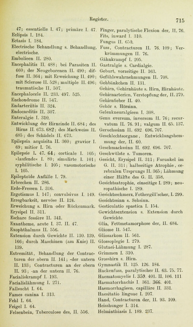 47; essentielle I. 47; primäre I. 47. Finger, paralytische Flexion der, 11.76. Eclipsis I. 184. Fits, inward 1. 310. Ectasis I. 184. Fungus II. 050. Electrische Behandlung s. Behandlung, Fuss, Contracturen II. 76. 109; Ver- electrische. krümmungen II. 76. Embolieen IL 280. Gähnkrampf I. 205. Encephalitis IL 488; bei Parasiten IL Gastralgie s. Cardialgie. 660; der Neugeborenen IL 490; dif- Geburt, vorzeitige IL 163. fuse IL 364; mit Erweichung II. 490; Gefühlswahrnehmungen IL 708. mit Sclerose IL 528; multiple 11.496; Gehbänkchen IL 131. traumatische II. 507. Gehirn, Gehirnhäute s. Hirn, Hirnhäute. Encephalocele IL 233. 497. 525. Gehirnarterien, Verstopfung der, 11.279. Enchondrome IL 547. Gehirnfieber IL 40. Endarteriitis IL 324. Gehör s. Hörsinn. Endocarditis IL 307. Gelenkneuralgieen I. 308. Enteralgie I. 310. Genu eversum, inversimi IL 76; recur- Entwicklung der Hirnrinde IL 684; des vatum IL 76. 91; valgum IL 65. 137. Hirns IL 673. 6K2; des Markweiss IL Geruchssinn IL 692 696.707. 685 ; des Schädels IL 673. Geschlechtsorgane , Entwicklungshem- Epilepsia acquisita IL 360; gravior I. niung der, IL 60. 69; mitior I. 76. Geschmackssinn II. 692. 696. 707. Epilepsie I. 47. 64; corticale I. 105; Geschwülste s. Tumoren. »laufende« I. 80; simulirte I. 101; Gesicht, Erysipel IL 311; Furunkel im syphilitische I. 105; vasomotorische G. IL 311; halbseitige Atrophie, ce- L 105. rebralen Ursprungs IL 365; Lähmung Epileptoide Anfälle I. 79. einer Hälfte des G. IL 358. Erbrechen IL 286. Gesichtsatrophie, einseitige I. 289; neu- Erde-Fressen I. 316. ropathische I. 289. Ergotismus I. 147; convulsivus I. 149. Gesichtsschmerz, Fothergill'scher, I. 299. Erregbarkeit, nervöse IL 124. Gesichtssinn s. Sehsinn. Erweichung s. Hirn oder Rückenmark. Gesticulatio spastica I. 154. Erysipel IL 311. Gewichtsextension s. Extension durch Eschare fessiere IL 341. Gewichte. Exantheme, acute I. 37. IL 47. Glia, Fettmetamorphose der, IL 684. Exophthalmus IL 556. Gliome IL 547. Extension durch Gewichte IL 130. 139. Gliosarkom IL 561. 166; durch Maschinen (am Knie) IL Glossoplegie I. 279. 139. Glutaei-Lähmung I. 287. Extremität, Behandlung der Contrac- Grimmen I. 310. turen der obern IL 141; -der untern Grosshirn s. Hirn. IL 133; Contracturen an der obern Gymnastik IL 125. 126. 184. IL 93; -an der untern IL 76. Hackenfuss, paralytischer IL 63. 75. 77. Facialiskrampf I. 193. Haematomyelie I. 359. 401. IL 106. 111 Facialislähmung I. 271. Haematorrhachis I. 361. 366. 401. Fallsucht I. 64. Haemorrhagieen, capilläre II. 331. Farnes canina I. 313. Haesitatio linguae I. 207. Fehl I. 64. Hand, Contracturen der, IL 93. 109. Feigel I. 64. Heisshunger I. 314. Felsenbein, Tuberculose des, II. 556. Helminthiasis I. 189. 237.