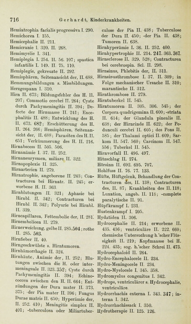 Hemiatrophia facialis progressiva I. 290. Hemichorea I. 155. Hemicephalie II. 211. Hemieranie 1. 320. IL 268. Hemimyelie I. 341. Hemiplegia I. 254. II. 56. 107; spastica infantilis I. 149. IL 75. 110. Hemiplegie, gekreuzte IL 292. Hemisphären, Seitenansicht der, IL 688. Hemmungshildungen s. Missbildungen. Herzgespann I. 310. Hirn IL 673; Bildungsfehler des H. 11. 207; Commotio cerebri IT. 264; Cyste durch Pachymeningitis IL 394; De- fecte der Hirmnasse IL 241; Ence- phalitis IL 488; Entwicklung des H. II. 673. 682; Erschütterung des H. IL 264. 266; Hemisphären, Seitenan- sicht der, 11.688; ParasitendesH.il. 651; Verkümmerung des H. IL 216. Hirnabscess IL 505. 506. Hirnanämie I. 37. IL 252. Hirnaneurysmen, miliare IL 322. Hirnapoplexie IL 325. Hirnarterien IL 279. Hirnatrophie, angeborene II. 243; Con- tracturen bei Hirnatr. IL 245; er- worbene H. IL 363. Hirnblutungen II. 321; Aphasie bei Hirnbl. II. 342; Contracturen bei Hirnbl. II. 342; Polyurie bei Hirnbl. TL 339. Hirncapillaren, Fettembolie der, IL 28L Hirnembolieen IL 279. Hirnerweichung, gelbell. 285.504;rothe II. 285. 503. Hirnfieber IL 40. Hirngeschwülste s. Hirntumoren. Hirnhämorrhagie IL 324. Hirnhäute, Anämie der, II. 252; Blu- tungen zwischen die H. oder inter- meningeale IT. 323.352; Cyste durch Pachymeningitis IL 394; Echino- coccen zwischen den H. IL 664; Ent- zündungen der Dura mater IL 373. 375; -der Pia mater II. 396; Fungus Durae matris IL 650; Hyperämie der, IL 252. 410; Meningitis simplex IL 401; -tuberculosa oder Miliartuber- culose der Pia II. 438; Tuberculose der Dura IL 450; -der Pia IL 438; Tumoren IL 638. Hirnhyperämie I. 36. II. 252. 400. Hirnhypertrophie II. 214. 247. 363. 367. Hirnsclerose IL 329. 528; Contracturen bei cerebrospin. Sei. IL 298. Hirnsinus, Phlebitis der, IL 311. Hirnsinusthrombose I. 37. IL 309; in Folge mechanischer Ursache IL 310; marantische IL 312. Hirnthrombose IL 279. Hirntuberkel IL 545. Hirntumoren IL 305. 306. 545; der Corpora quadrigemina [1. 600; -striata IL 614; der Glandula pinealis IL 638; der Hirnrinde IL 622; der Pe- dunculi cerebri IL 605 ; des Pons IL 585 ; der Thalami optici IL 609; Sar- kom IL 547. 560; Carcinom IL 547. 556; Tuberkel IL 545. Hirnvorfall IL 496. 497. Hitzschlag IL 274. Hörsinn IL 692. 695. 707. Hohlfuss IL 76. 77. 133. Hüfte, Hüftgelenk, Behandlung der Con- tracturen des, IL 138; Contracturen des, IL 87; Krankheiten des 11.118; Luxation, angeb. IL IIS; -complete paralytische IL 91. Hüpfkrampf I. 231. Hustenkrampf I. 205. Hydatiden IL 306. Hydrocephalie IL 214; erworbene IL 435. 436; ventriculäre IL 222. 660; chemische Untersuchung h.'scherFlüs- sigkeit IL 219; Kopfmaasse bei H. 224. 435; sog. h.'scher Schrei IL 473. Hydrocephaloid IL 264. Hydro-Encephalocele IL 234. Hydro-Meningocele IL 234. Hydro-Myelocele I. 345. 358. Hydromyelus congenitus I. 342. Hydrops, ventriculärer s. Hydrocephalie, ventriculäre. Hydrorrhachis externa I. 343. 347; in- terna I. 342. Hydrorrhachissack I. 350. Hydrotherapie IL 125. 126.
